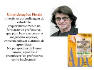 Considerações Finais Investir na aprendizagem do estudante  requer investimento na formação de professores,  que para bem exercerem o magistério superior,  carecem cultivar a atitude de aprendizes. Na perspectiva de Henry Giroux, equivale a reconhecer ‘os professores como intelectuais’. 