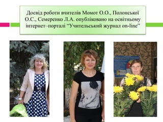 Досвід роботи вчителів Момот О.О., Полонської
О.С., Семеренко Л.А. опубліковано на освітньому
інтернет–порталі “Учительський журнал on-line”
 