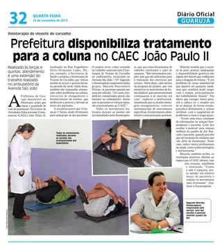 localizado na Rua Engenheiro
Silvio Fernandes Lopes, 281,
por exemplo, a Secretaria de
Saúde coordena a fisioterapia de
Vicente de Carvalho que realiza
sessões às terças e quintas-feiras,
no período da tarde. Além disso,
também são repassadas orienta-
ções sobre problemas na coluna,
exercícios de alongamento e
fortalecimento da lombar, que
melhoram a postura e aliviam as
dores dos pacientes.
A iniciativa ocorre das 14 ho-
ras às 17 horas, sendo 50 minutos
para cada grupo de dez pacientes.
O projeto serve como extensão
do trabalho realizado pela Fisio-
terapia de Vicente de Carvalho
no ambulatório, localizado na
Avenida São João - 155. Segundo
a fisioterapeuta responsável pelos
grupos, Marcela Nascimento
Póvoas, os pacientes passam por
uma pré-seleção. “Os casos orto-
pédicos considerados graves são
tratados no ambulatório. Assim
que os pacientes se tornam aptos,
são encaminhados ao CAEC”.
Todos os movimentos rea-
lizados durante as sessões são
acompanhados pela fisioterapeu-
ta, que usa como ferramentas de
trabalho colchonete e cabo de
vassoura. “São instrumentos sim-
ples, mas que são suficientes para
a realização dos exercícios que
oriento. Além disso, cabe dentro
da proposta do projeto, que visa
ensiná-los os movimentos de for-
ma didática, para posteriormente
continuarem a se exercitar em
casa”, explicou a profissional,
ressaltando que as sessões abran-
gem alongamentos, controle
neuromuscular de musculaturas
específicas, fortalecimento abdo-
minal e conscientização postural.
fisioterapia de vicente de carvalho
Prefeitura disponibiliza tratamento
para a coluna no CAEC João Paulo II
Realizado às terças e
quintas, atendimento
é uma extensão do
trabalho realizado
no ambulatório da
Avenida São João
Segundo Marcela,
fisioterapeuta
responsável pelo
serviço, com dez
sessões é possível
reverter quadro de
dor
A
Prefeitura de Gua-
rujá desenvolve no
Município ações que
visam a qualidade de
vida da população. No Centro de
Atividades Educacionais Comu-
nitárias (CAEC) João Paulo II,
Marcela ressalta que o exces-
so de peso, postura inadequada
e disponibilidade genética são
alguns dos fatores que colaboram
para o desgaste de coluna. “É um
problema de causa multifatorial
que aparece em qualquer idade,
mas que também pode surgir
com o tempo, principalmente
por trabalhadores braçais”. Ela
alerta que carregar muito peso,
sob a cabeça ou o simples ato
de se abaixar de forma errada,
prejudica diretamente a coluna
vertebral, com o surgimento de
problemas a curto e longo prazo.
“Existe uma troca constante
de informações na relação fisio-
terapeuta e paciente. Com dez
sessões é possível uma imensa
melhora no quadro de dor. Rea-
valio o paciente, quando percebo
que ele necessita de cuidados que
vão além da fisioterapia. Neste
caso, indico outros profissionais
da saúde, como endocrinologista
e nutricionistas.”
Marcela também atribui os
resultados positivos obtidos ao
espaço que o CAEC oferece, com
sala arejada, espelhada
e iluminada. “Como
a sala é espaçosa, pos-
so atender um número
maior de pacientes e
realizar os movimentos
mais livremente”, fina-
lizou a fisioterapeuta.
Todos os movimentos
realizados durante
as sessões são
acompanhados por
especialista
FotosRaimundoNogueira
QUARTA-FEIRA
25 de novembro de 2015
32 GUARUJÁ
Diário Oficial
 