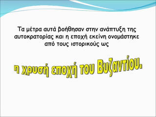 Τα μέτρα αυτά βοήθησαν στην ανάπτυξη της αυτοκρατορίας και η εποχή εκείνη ονομάστηκε από τους ιστορικούς ως η χρυσή εποχή του Βυζαντίου. 