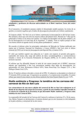 estudiantes y profesores de diversas universidades en el Hotel Américas Tower del centro
porteño.

En el encuentro, el mandatario puntano explicó el denominado modelo puntano, los éxitos de su
gestión y se mostró orgulloso por el índice de desocupación alcanzado en el último cuatrimestre.

Al respecto señaló: “En San Luis en el último cuatrimestre la desocupación es del 0,8 por ciento.
Me animaría a decir que está entre los mejores índices del planeta tierra. Durante los 7 años que he
gobernado el índice es de menos de 4 puntos. Los índices de desempleo son de pleno empleo y en
los de desocupación es el más bajo de la Argentina”. Y añadió: “Esto se explica porque en San
Luis hemos abierto la agenda social, no hay planes prebendarios”, sostuvo.

De acuerdo al informe sobre los principales indicadores de Mercado de Trabajo publicado este
martes por el Instituto Nacional de Estadística y Censos (INDEC), San Luis cerró el último
trimestre de 2010 con la tasa de desocupación más baja del País, al marcar 0,8%.

El valor que también registró una reducción en 1 punto con respecto al periodo julio-agosto-
septiembre del mismo año, surge del análisis de datos sociodemográficos y socioeconómicos
tomados a través de la Encuesta Permanente de Hogares (EPH), en 32 centros urbanos del
territorio nacional.

El informe que fue difundido durante la tarde de este martes pasado por el INDEC, menciona
además que siguiéndole a San Luis presentaron también tasas bajas de desocupación, los
aglomerados de Gran Resistencia (Chaco) 0,9%; Santa Rosa-Toay (La Pampa) 2,3% y Río
Gallegos (Santa Cruz) 2,5%.

De los 32 núcleos urbanos relevados a través de la EPH, 16 redujeron su desempleo en relación al
3º trimestre 2010; en tanto que 14 registraron un aumento y 2 se mantuvieron invariables. El centro
urbano que marcó la tasa mayor en esta última medición fue Gran Paraná (Santa Fe) con 11,0%.

Medio ambiente y Progreso: la temática de las carrozas del
carnaval de Río en San Luis
Los carnavalescos de esta nueva edición del carnaval de Río en San Luis trabajaron en el
diseño de las alegorías del carnaval (Carrozas), a partir de una temática específica basada en
el criterio de evolución de la Provincia, lo que determinó Medio Ambiente y Progreso como
temática de este Carnaval 2011.

La responsable del armado de las Carrozas del Carnaval a realizarse el próximo 25 y 26 de marzo,
Arq. Betina Tarquini en declaraciones a la prensa destacó que en este momento se está trabajando
en la parte artística y estructural de los dos carros.



                                 TEL: (02652) 452000 INT: 3048
                                MAIL: prensagubsl@yahoo.com.ar
 