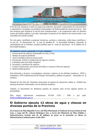 El fin de este seminario es abrir un espacio de reflexión, discusión e intercambio de conocimientos
y experiencias vinculadas con temáticas relacionadas a la biodiversidad de nuestra provincia. Será
una instancia para fortalecer la red de lazos interpersonales y de cooperación entre los distintos
actores del ámbito público y privado, interesados en promover los objetivos de conservación y uso
sostenible de la biodiversidad.

Por otra parte, contribuirá a proponer iniciativas, acciones y soluciones, sobre bases científicas y
en pro de la disminución de la tasa de pérdida de la diversidad biológica, buscando la
consolidación de la interfase científico-política para la toma de decisiones en el ámbito de la
diversidad biológica.

El seminario estará organizado en 8 ejes temáticos:
1. Conservación de especies amenazadas (ex situ; in situ)
2. Manejo de especies problema
3. Áreas estratégicas para la conservación
4. Prevención, control y erradicación de especies exóticas
5. Calendario para actividad cinegética
6. Inventario y monitoreo de especies
7. Control, fiscalización, prevención del tráfico o comercio ilícito de especies
8. Biodiversidad genética

Está destinado a técnicos, investigadores, docentes, expertos en las distintas temáticas, ONG´s,
estudiantes, APN (Administración de Parques Nacionales) y público en general interesados en la
temática.

Durante los dos días del Seminario funcionará un espacio de exposición, donde se exhibirá una
muestra de posters relacionados con las distintas temáticas.

Además, se presentarán las dinámicas paneles de expertos para revisar algunos puntos en
profundidad.

Para mayor información            comunicarse     451366      /1361    /   1086    o   por    mail:
biodiversidad@sanluis.gov.ar

El Gobierno ejecuta 12 obras de agua y cloacas en
diversos puntos de la Provincia
En el marco de Plan Hepatitis Cero y del Plan Plurianual, el Gobierno de la provincia de San
Luis, a cargo del Dr. Alberto Rodríguez Saá, a través del Ministerio de Obra Pública e
Infraestructura, invirtió más de 49 millones de pesos en la ejecución en Obras en
Infraestructura Sanitaria para el año 2011.



                                 TEL: (02652) 452000 INT: 3048
                                MAIL: prensagubsl@yahoo.com.ar
 