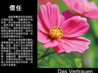 信任 我經常聽到伴侶或朋友之間抱怨說：「我覺得你不信任我，所以我也無法信任你。」我們不難了解對方為何無法信任別人。或許是因為他從小就無法獲得原始信任，他所付出的信任常令他感到失望，所以他就很難信任別人。 信任是必須逐漸培養的。這需要與他人有正面的互動經驗。但是，我自己也必須試著勇敢地信任對方。我知道上帝扶持著我。上帝的本質就是信任，他會陪我們走這條信任之路，鼓勵我們，讓我們信任自己，也勇於信任別人。因為我被上帝對我的信任所扶持，所以我不受侵害。 Das Vertrauen 