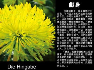 獻身 所謂的獻身，就是願意放下自我，不再因為害怕失去自我而緊抓自己。你可以放棄自己、失去自己，因為你知道，藉由獻身，你其實是躺進一雙愛的臂膀裡。「獻身」是愛的最高表現。如果愛對方，你就想要陪伴對方、扶持他，甚至捨棄自己，為他獻出一切，因為他是你的一切。今天，有很多人覺得「獻身」實在太難了。他們比較想要操控一切，他們既無法獻身於上帝，也無法獻身於愛。這時候，你就可以祈求上帝，讓你經驗到獻身的精神與意願，讓你有能力為所愛之人、為上帝獻身。 「獻身」其實會讓你的生命更豐富，結出更豐盛的果實。耶穌就是最好的典範，所以他曾說：「因為那想救自己生命的，反要喪失生命；那為著我喪失生命的，反要得 到生命。」 Die Hingabe 