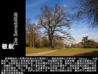 敏銳  感情敏銳的人是勇於表達出自己情感的人。敏銳這個德文字源自於「 Sensus 」，也就是感官。敏銳的人就是擅於運用感官的人；他能觀察仔細、認真聆聽，能嗅出感動他人的事物，也能散發出美好的味道，因為他嚐得出自己的味道。敏銳的人也懂得如何感動對方、接觸對方、與對方相處，而不會咄咄逼人。在彼此的關係中，敏銳就是相互關注。如果一方過於魯頓、粗心，那麼另一方就會常常感到受傷，於是，他也沒興趣，再繼續提醒對方重視他的感受。所以，我們必須祈求上帝，賜給我們敏銳的態度，讓我們可以敏銳地察覺對方的感受與情緒。 Die Sensibilität 