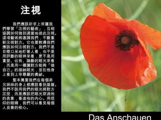 注視 我們應該祈求上帝讓我們學習「注視的藝術」，互相協調如何做到適當地彼此注視。這項藝術將邀請我們，不斷重新注視對方。它也要教導我們應該如何注視對方。我們不是目瞪口呆地盯著人看，也不是用評斷的眼神來看，更不是用貪婪、佔有、論斷的眼光來看，而是用一種讓對方能夠「做自己」的接納眼光，並在他身上看到上帝尊嚴的奧祕。 聖本篤要我們在每個弟兄姊妹的身上都應該看到基督。我們不該用我們的眼光將對方定型，而是應該把眼光穿過他的表象，看進他的內心。用信仰的眼睛，我們可以看見每個人良善的核心。 Das Anschauen 