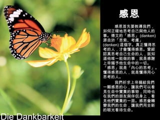 感恩 感恩首先要教導我們，如何正確地思考自己與他人的事。德文的「感恩」 (danken) 源自於「思索、考慮」 (denken) 這個字。真正懂得思考的人，才會懂得感恩。曾經認真思考自己生命的人，就知道他唯一能做的事，就是感謝上帝賜予他生命中的一切。 「感恩」就是「內心的思考」。懂得感恩的人，就是懂得用心思考的人。 我們祈求上帝賜給我們一顆感恩的心，讓我們可以看見生命中寶貴的事物，同時也在我們的朋友與伴侶身上，看見他們寶貴的一面。感恩會轉變我們的生命，讓我們用全新的眼光看待生命。 Die Dankbarkeit 