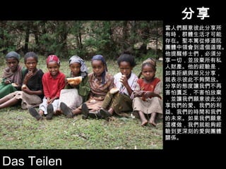 分享 當人們願意彼此分享所有時，群體生活才可能存在。聖本篤從修道院團體中領會到這個道理。他提醒修士們，必須分享一切，並放棄所有私人財產。他的經驗是，如果拒絕與弟兄分享，就表示彼此不夠開放。分享的態度讓我們不再害怕匱乏，不害怕放棄，並讓我們願意彼此分享我們的愛、我們的利益、我們的時間和我們的未來。如果我們願意這樣做，我們就能夠經驗到更深刻的愛與團體關係。 Das Teilen 