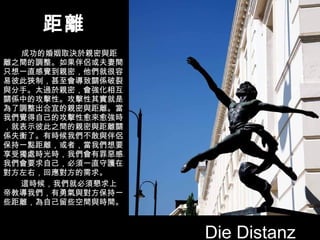 距離 成功的婚姻取決於親密與距離之間的調整。如果伴侶或夫妻間只想一直感覺到親密，他們就很容易彼此狹制，甚至會導致關係破裂與分手。太過於親密，會強化相互關係中的攻擊性。攻擊性其實就是為了調整出合宜的親密與距離。當我們覺得自己的攻擊性愈來愈強時，就表示彼此之間的親密與距離關係失衡了。有時候我們不敢與伴侶保持一點距離，或者，當我們想要享受獨處時光時，我們會有罪惡感。我們會要求自己，必須一直守護在對方左右，回應對方的需求。 這時候，我們就必須懇求上帝教導我們，有勇氣與對方保持一些距離，為自己留些空間與時間。   Die Distanz 