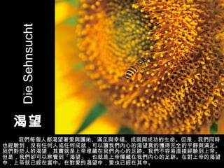 渴望 我們每個人都渴望著愛與護祐、滿足與幸福、成就與成功的生命。但是，我們同時也經驗到，沒有任何人或任何成就，可以讓我們內心的渴望真的獲得完全的平靜與滿足。我們對於人的渴望，其實就是上帝埋藏在我們內心的足跡。我們不容易直接經驗到上帝。但是，我們卻可以察覺到「渴望」，也就是上帝隱藏在我們內心的足跡。在對上帝的渴望中，上帝就已經在當中。在對愛的渴望中，愛也已經在其中。 Die Sehnsucht 