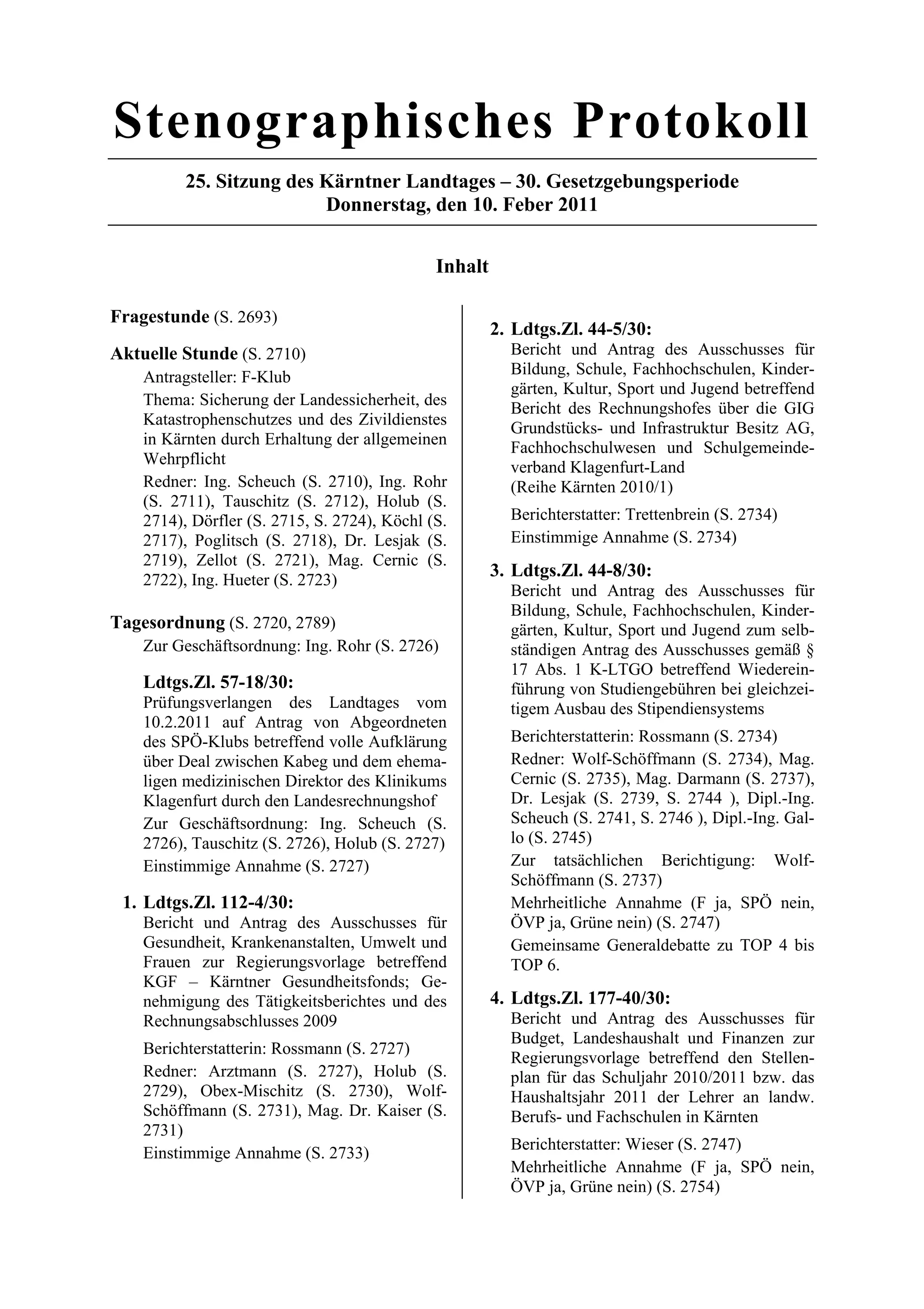Stenographisches Protokoll
          25. Sitzung des Kärntner Landtages – 30. Gesetzgebungsperiode
                          Donnerstag, den 10. Feber 2011


                                              Inhalt

Fragestunde (S. 2693)
                                                       2. Ldtgs.Zl. 44-5/30:
Aktuelle Stunde (S. 2710)                                Bericht und Antrag des Ausschusses für
    Antragsteller: F-Klub                                Bildung, Schule, Fachhochschulen, Kinder-
                                                         gärten, Kultur, Sport und Jugend betreffend
    Thema: Sicherung der Landessicherheit, des
                                                         Bericht des Rechnungshofes über die GIG
    Katastrophenschutzes und des Zivildienstes
                                                         Grundstücks- und Infrastruktur Besitz AG,
    in Kärnten durch Erhaltung der allgemeinen           Fachhochschulwesen und Schulgemeinde-
    Wehrpflicht                                          verband Klagenfurt-Land
    Redner: Ing. Scheuch (S. 2710), Ing. Rohr            (Reihe Kärnten 2010/1)
    (S. 2711), Tauschitz (S. 2712), Holub (S.
    2714), Dörfler (S. 2715, S. 2724), Köchl (S.         Berichterstatter: Trettenbrein (S. 2734)
    2717), Poglitsch (S. 2718), Dr. Lesjak (S.           Einstimmige Annahme (S. 2734)
    2719), Zellot (S. 2721), Mag. Cernic (S.
    2722), Ing. Hueter (S. 2723)
                                                       3. Ldtgs.Zl. 44-8/30:
                                                         Bericht und Antrag des Ausschusses für
                                                         Bildung, Schule, Fachhochschulen, Kinder-
Tagesordnung (S. 2720, 2789)                             gärten, Kultur, Sport und Jugend zum selb-
    Zur Geschäftsordnung: Ing. Rohr (S. 2726)            ständigen Antrag des Ausschusses gemäß §
                                                         17 Abs. 1 K-LTGO betreffend Wiederein-
    Ldtgs.Zl. 57-18/30:                                  führung von Studiengebühren bei gleichzei-
    Prüfungsverlangen des Landtages vom                  tigem Ausbau des Stipendiensystems
    10.2.2011 auf Antrag von Abgeordneten
    des SPÖ-Klubs betreffend volle Aufklärung            Berichterstatterin: Rossmann (S. 2734)
    über Deal zwischen Kabeg und dem ehema-              Redner: Wolf-Schöffmann (S. 2734), Mag.
    ligen medizinischen Direktor des Klinikums           Cernic (S. 2735), Mag. Darmann (S. 2737),
    Klagenfurt durch den Landesrechnungshof              Dr. Lesjak (S. 2739, S. 2744 ), Dipl.-Ing.
    Zur Geschäftsordnung: Ing. Scheuch (S.               Scheuch (S. 2741, S. 2746 ), Dipl.-Ing. Gal-
    2726), Tauschitz (S. 2726), Holub (S. 2727)          lo (S. 2745)
    Einstimmige Annahme (S. 2727)                        Zur tatsächlichen Berichtigung: Wolf-
                                                         Schöffmann (S. 2737)
 1. Ldtgs.Zl. 112-4/30:                                  Mehrheitliche Annahme (F ja, SPÖ nein,
    Bericht und Antrag des Ausschusses für               ÖVP ja, Grüne nein) (S. 2747)
    Gesundheit, Krankenanstalten, Umwelt und             Gemeinsame Generaldebatte zu TOP 4 bis
    Frauen zur Regierungsvorlage betreffend              TOP 6.
    KGF – Kärntner Gesundheitsfonds; Ge-
    nehmigung des Tätigkeitsberichtes und des          4. Ldtgs.Zl. 177-40/30:
    Rechnungsabschlusses 2009                            Bericht und Antrag des Ausschusses für
                                                         Budget, Landeshaushalt und Finanzen zur
    Berichterstatterin: Rossmann (S. 2727)
                                                         Regierungsvorlage betreffend den Stellen-
    Redner: Arztmann (S. 2727), Holub (S.                plan für das Schuljahr 2010/2011 bzw. das
    2729), Obex-Mischitz (S. 2730), Wolf-                Haushaltsjahr 2011 der Lehrer an landw.
    Schöffmann (S. 2731), Mag. Dr. Kaiser (S.            Berufs- und Fachschulen in Kärnten
    2731)
                                                         Berichterstatter: Wieser (S. 2747)
    Einstimmige Annahme (S. 2733)
                                                         Mehrheitliche Annahme (F ja, SPÖ nein,
                                                         ÖVP ja, Grüne nein) (S. 2754)
 