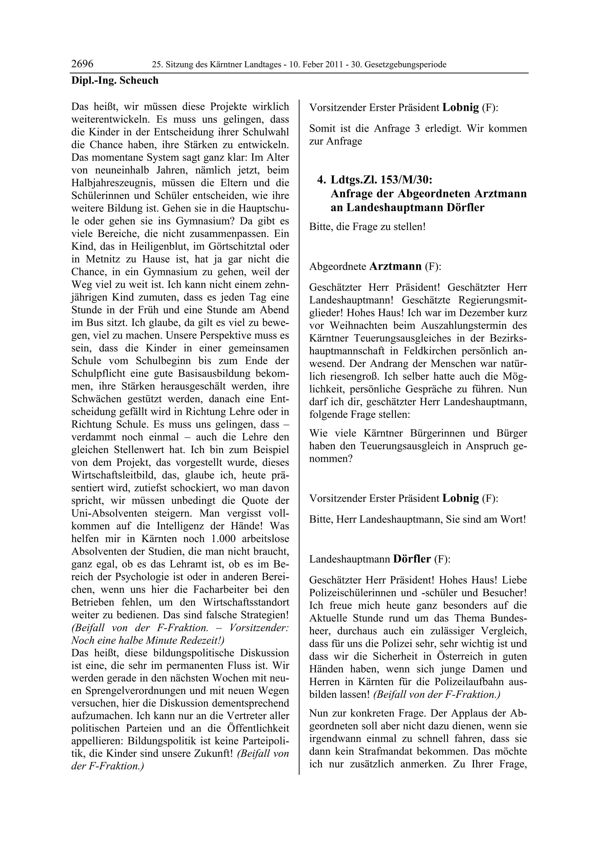 2696             25. Sitzung des Kärntner Landtages - 10. Feber 2011 - 30. Gesetzgebungsperiode
Dipl.-Ing. Scheuch

Das heißt, wir müssen diese Projekte wirklich               Vorsitzender Erster Präsident Lobnig (F):
weiterentwickeln. Es muss uns gelingen, dass                Lobnig


die Kinder in der Entscheidung ihrer Schulwahl              Somit ist die Anfrage 3 erledigt. Wir kommen
die Chance haben, ihre Stärken zu entwickeln.               zur Anfrage
Das momentane System sagt ganz klar: Im Alter
von neuneinhalb Jahren, nämlich jetzt, beim
Halbjahreszeugnis, müssen die Eltern und die                    4. Ldtgs.Zl. 153/M/30:
Schülerinnen und Schüler entscheiden, wie ihre                     Anfrage der Abgeordneten Arztmann
weitere Bildung ist. Gehen sie in die Hauptschu-                   an Landeshauptmann Dörfler
le oder gehen sie ins Gymnasium? Da gibt es
                                                            Bitte, die Frage zu stellen!
viele Bereiche, die nicht zusammenpassen. Ein               Lobnig



Kind, das in Heiligenblut, im Görtschitztal oder
in Metnitz zu Hause ist, hat ja gar nicht die
Chance, in ein Gymnasium zu gehen, weil der                 Abgeordnete Arztmann (F):
                                                            Arztmann
Weg viel zu weit ist. Ich kann nicht einem zehn-            Geschätzter Herr Präsident! Geschätzter Herr
jährigen Kind zumuten, dass es jeden Tag eine               Landeshauptmann! Geschätzte Regierungsmit-
Stunde in der Früh und eine Stunde am Abend                 glieder! Hohes Haus! Ich war im Dezember kurz
im Bus sitzt. Ich glaube, da gilt es viel zu bewe-          vor Weihnachten beim Auszahlungstermin des
gen, viel zu machen. Unsere Perspektive muss es             Kärntner Teuerungsausgleiches in der Bezirks-
sein, dass die Kinder in einer gemeinsamen                  hauptmannschaft in Feldkirchen persönlich an-
Schule vom Schulbeginn bis zum Ende der                     wesend. Der Andrang der Menschen war natür-
Schulpflicht eine gute Basisausbildung bekom-               lich riesengroß. Ich selber hatte auch die Mög-
men, ihre Stärken herausgeschält werden, ihre               lichkeit, persönliche Gespräche zu führen. Nun
Schwächen gestützt werden, danach eine Ent-                 darf ich dir, geschätzter Herr Landeshauptmann,
scheidung gefällt wird in Richtung Lehre oder in            folgende Frage stellen:
Richtung Schule. Es muss uns gelingen, dass –
verdammt noch einmal – auch die Lehre den                   Wie viele Kärntner Bürgerinnen und Bürger
gleichen Stellenwert hat. Ich bin zum Beispiel              haben den Teuerungsausgleich in Anspruch ge-
von dem Projekt, das vorgestellt wurde, dieses              nommen?
                                                            Arztmann


Wirtschaftsleitbild, das, glaube ich, heute prä-
sentiert wird, zutiefst schockiert, wo man davon
spricht, wir müssen unbedingt die Quote der                 Vorsitzender Erster Präsident Lobnig (F):
Uni-Absolventen steigern. Man vergisst voll-                Lobnig

                                                            Bitte, Herr Landeshauptmann, Sie sind am Wort!
kommen auf die Intelligenz der Hände! Was                   Lobnig


helfen mir in Kärnten noch 1.000 arbeitslose
Absolventen der Studien, die man nicht braucht,
ganz egal, ob es das Lehramt ist, ob es im Be-              Landeshauptmann Dörfler (F):
                                                            Dörfler
reich der Psychologie ist oder in anderen Berei-            Geschätzter Herr Präsident! Hohes Haus! Liebe
chen, wenn uns hier die Facharbeiter bei den                Polizeischülerinnen und -schüler und Besucher!
Betrieben fehlen, um den Wirtschaftsstandort                Ich freue mich heute ganz besonders auf die
weiter zu bedienen. Das sind falsche Strategien!            Aktuelle Stunde rund um das Thema Bundes-
(Beifall von der F-Fraktion. – Vorsitzender:                heer, durchaus auch ein zulässiger Vergleich,
Noch eine halbe Minute Redezeit!)                           dass für uns die Polizei sehr, sehr wichtig ist und
Das heißt, diese bildungspolitische Diskussion              dass wir die Sicherheit in Österreich in guten
ist eine, die sehr im permanenten Fluss ist. Wir            Händen haben, wenn sich junge Damen und
werden gerade in den nächsten Wochen mit neu-               Herren in Kärnten für die Polizeilaufbahn aus-
en Sprengelverordnungen und mit neuen Wegen                 bilden lassen! (Beifall von der F-Fraktion.)
versuchen, hier die Diskussion dementsprechend
aufzumachen. Ich kann nur an die Vertreter aller            Nun zur konkreten Frage. Der Applaus der Ab-
politischen Parteien und an die Öffentlichkeit              geordneten soll aber nicht dazu dienen, wenn sie
appellieren: Bildungspolitik ist keine Parteipoli-          irgendwann einmal zu schnell fahren, dass sie
tik, die Kinder sind unsere Zukunft! (Beifall von           dann kein Strafmandat bekommen. Das möchte
der F-Fraktion.)
Dipl.-Ing. Scheuch
                                                            ich nur zusätzlich anmerken. Zu Ihrer Frage,
 