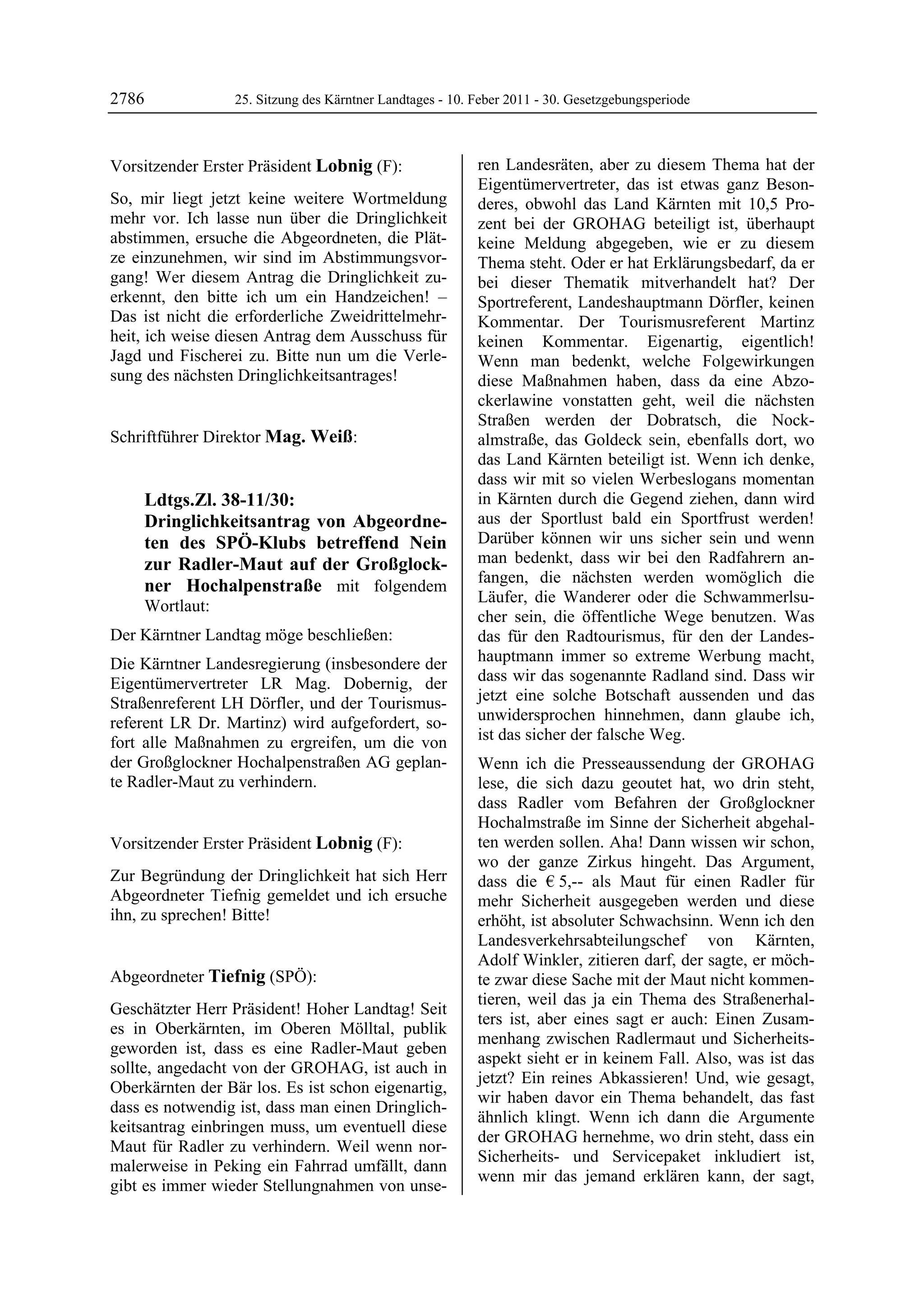 2786                    25. Sitzung des Kärntner Landtages - 10. Feber 2011 - 30. Gesetzgebungsperiode



Vorsitzender Erster Präsident Lobnig (F):                        ren Landesräten, aber zu diesem Thema hat der
Lobnig                                                           Eigentümervertreter, das ist etwas ganz Beson-
So, mir liegt jetzt keine weitere Wortmeldung                    deres, obwohl das Land Kärnten mit 10,5 Pro-
mehr vor. Ich lasse nun über die Dringlichkeit                   zent bei der GROHAG beteiligt ist, überhaupt
abstimmen, ersuche die Abgeordneten, die Plät-                   keine Meldung abgegeben, wie er zu diesem
ze einzunehmen, wir sind im Abstimmungsvor-                      Thema steht. Oder er hat Erklärungsbedarf, da er
gang! Wer diesem Antrag die Dringlichkeit zu-                    bei dieser Thematik mitverhandelt hat? Der
erkennt, den bitte ich um ein Handzeichen! –                     Sportreferent, Landeshauptmann Dörfler, keinen
Das ist nicht die erforderliche Zweidrittelmehr-                 Kommentar. Der Tourismusreferent Martinz
heit, ich weise diesen Antrag dem Ausschuss für                  keinen Kommentar. Eigenartig, eigentlich!
Jagd und Fischerei zu. Bitte nun um die Verle-                   Wenn man bedenkt, welche Folgewirkungen
sung des nächsten Dringlichkeitsantrages!
Lobnig                                                           diese Maßnahmen haben, dass da eine Abzo-
                                                                 ckerlawine vonstatten geht, weil die nächsten
                                                                 Straßen werden der Dobratsch, die Nock-
Schriftführer Direktor Mag. Weiß:
Mag. Weiß
                                                                 almstraße, das Goldeck sein, ebenfalls dort, wo
                                                                 das Land Kärnten beteiligt ist. Wenn ich denke,
                                                                 dass wir mit so vielen Werbeslogans momentan
            Ldtgs.Zl. 38-11/30:                                  in Kärnten durch die Gegend ziehen, dann wird
            Dringlichkeitsantrag von Abgeordne-                  aus der Sportlust bald ein Sportfrust werden!
            ten des SPÖ-Klubs betreffend Nein                    Darüber können wir uns sicher sein und wenn
            zur Radler-Maut auf der Großglock-                   man bedenkt, dass wir bei den Radfahrern an-
                                                                 fangen, die nächsten werden womöglich die
            ner Hochalpenstraße mit folgendem
                                                                 Läufer, die Wanderer oder die Schwammerlsu-
            Wortlaut:
                                                                 cher sein, die öffentliche Wege benutzen. Was
Der Kärntner Landtag möge beschließen:                           das für den Radtourismus, für den der Landes-
Die Kärntner Landesregierung (insbesondere der                   hauptmann immer so extreme Werbung macht,
Eigentümervertreter LR Mag. Dobernig, der                        dass wir das sogenannte Radland sind. Dass wir
Straßenreferent LH Dörfler, und der Tourismus-                   jetzt eine solche Botschaft aussenden und das
referent LR Dr. Martinz) wird aufgefordert, so-                  unwidersprochen hinnehmen, dann glaube ich,
fort alle Maßnahmen zu ergreifen, um die von                     ist das sicher der falsche Weg.
der Großglockner Hochalpenstraßen AG geplan-                     Wenn ich die Presseaussendung der GROHAG
te Radler-Maut zu verhindern.
Mag. Weiß
                                                                 lese, die sich dazu geoutet hat, wo drin steht,
                                                                 dass Radler vom Befahren der Großglockner
                                                                 Hochalmstraße im Sinne der Sicherheit abgehal-
Vorsitzender Erster Präsident Lobnig (F):                        ten werden sollen. Aha! Dann wissen wir schon,
Lobnig                                                           wo der ganze Zirkus hingeht. Das Argument,
Zur Begründung der Dringlichkeit hat sich Herr                   dass die € 5,-- als Maut für einen Radler für
Abgeordneter Tiefnig gemeldet und ich ersuche                    mehr Sicherheit ausgegeben werden und diese
ihn, zu sprechen! Bitte!
Lobnig                                                           erhöht, ist absoluter Schwachsinn. Wenn ich den
                                                                 Landesverkehrsabteilungschef von Kärnten,
                                                                 Adolf Winkler, zitieren darf, der sagte, er möch-
Abgeordneter Tiefnig (SPÖ):                                      te zwar diese Sache mit der Maut nicht kommen-
Tiefnig
                                                                 tieren, weil das ja ein Thema des Straßenerhal-
Geschätzter Herr Präsident! Hoher Landtag! Seit
                                                                 ters ist, aber eines sagt er auch: Einen Zusam-
es in Oberkärnten, im Oberen Mölltal, publik
                                                                 menhang zwischen Radlermaut und Sicherheits-
geworden ist, dass es eine Radler-Maut geben
                                                                 aspekt sieht er in keinem Fall. Also, was ist das
sollte, angedacht von der GROHAG, ist auch in
                                                                 jetzt? Ein reines Abkassieren! Und, wie gesagt,
Oberkärnten der Bär los. Es ist schon eigenartig,
                                                                 wir haben davor ein Thema behandelt, das fast
dass es notwendig ist, dass man einen Dringlich-
                                                                 ähnlich klingt. Wenn ich dann die Argumente
keitsantrag einbringen muss, um eventuell diese
                                                                 der GROHAG hernehme, wo drin steht, dass ein
Maut für Radler zu verhindern. Weil wenn nor-
                                                                 Sicherheits- und Servicepaket inkludiert ist,
malerweise in Peking ein Fahrrad umfällt, dann
                                                                 wenn mir das jemand erklären kann, der sagt,
gibt es immer wieder Stellungnahmen von unse-
 