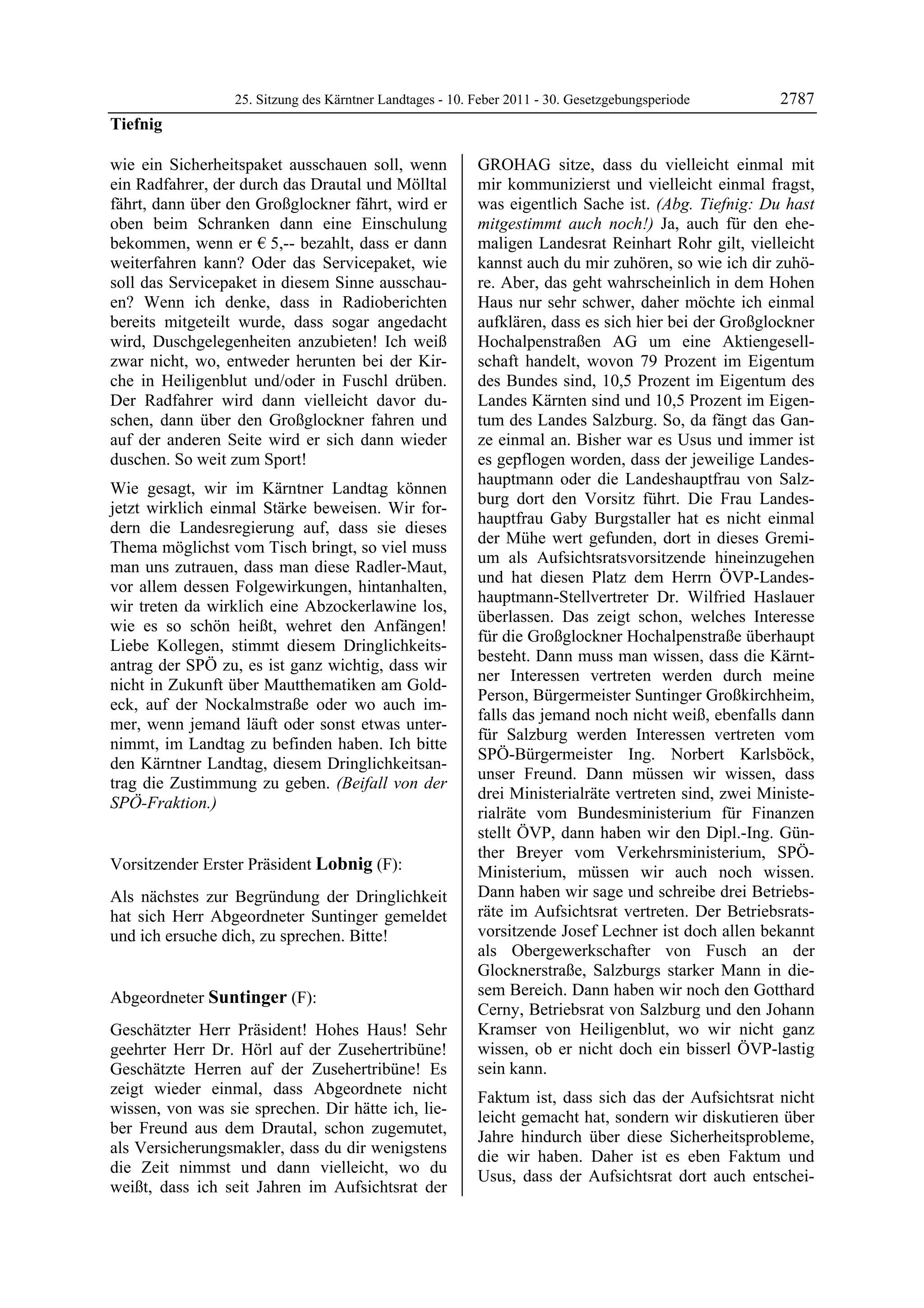25. Sitzung des Kärntner Landtages - 10. Feber 2011 - 30. Gesetzgebungsperiode       2787
Tiefnig

wie ein Sicherheitspaket ausschauen soll, wenn             GROHAG sitze, dass du vielleicht einmal mit
ein Radfahrer, der durch das Drautal und Mölltal           mir kommunizierst und vielleicht einmal fragst,
fährt, dann über den Großglockner fährt, wird er           was eigentlich Sache ist. (Abg. Tiefnig: Du hast
oben beim Schranken dann eine Einschulung                  mitgestimmt auch noch!) Ja, auch für den ehe-
bekommen, wenn er € 5,-- bezahlt, dass er dann             maligen Landesrat Reinhart Rohr gilt, vielleicht
weiterfahren kann? Oder das Servicepaket, wie              kannst auch du mir zuhören, so wie ich dir zuhö-
soll das Servicepaket in diesem Sinne ausschau-            re. Aber, das geht wahrscheinlich in dem Hohen
en? Wenn ich denke, dass in Radioberichten                 Haus nur sehr schwer, daher möchte ich einmal
bereits mitgeteilt wurde, dass sogar angedacht             aufklären, dass es sich hier bei der Großglockner
wird, Duschgelegenheiten anzubieten! Ich weiß              Hochalpenstraßen AG um eine Aktiengesell-
zwar nicht, wo, entweder herunten bei der Kir-             schaft handelt, wovon 79 Prozent im Eigentum
che in Heiligenblut und/oder in Fuschl drüben.             des Bundes sind, 10,5 Prozent im Eigentum des
Der Radfahrer wird dann vielleicht davor du-               Landes Kärnten sind und 10,5 Prozent im Eigen-
schen, dann über den Großglockner fahren und               tum des Landes Salzburg. So, da fängt das Gan-
auf der anderen Seite wird er sich dann wieder             ze einmal an. Bisher war es Usus und immer ist
duschen. So weit zum Sport!                                es gepflogen worden, dass der jeweilige Landes-
                                                           hauptmann oder die Landeshauptfrau von Salz-
Wie gesagt, wir im Kärntner Landtag können
                                                           burg dort den Vorsitz führt. Die Frau Landes-
jetzt wirklich einmal Stärke beweisen. Wir for-
                                                           hauptfrau Gaby Burgstaller hat es nicht einmal
dern die Landesregierung auf, dass sie dieses
                                                           der Mühe wert gefunden, dort in dieses Gremi-
Thema möglichst vom Tisch bringt, so viel muss
                                                           um als Aufsichtsratsvorsitzende hineinzugehen
man uns zutrauen, dass man diese Radler-Maut,
                                                           und hat diesen Platz dem Herrn ÖVP-Landes-
vor allem dessen Folgewirkungen, hintanhalten,
                                                           hauptmann-Stellvertreter Dr. Wilfried Haslauer
wir treten da wirklich eine Abzockerlawine los,
                                                           überlassen. Das zeigt schon, welches Interesse
wie es so schön heißt, wehret den Anfängen!
                                                           für die Großglockner Hochalpenstraße überhaupt
Liebe Kollegen, stimmt diesem Dringlichkeits-
                                                           besteht. Dann muss man wissen, dass die Kärnt-
antrag der SPÖ zu, es ist ganz wichtig, dass wir
                                                           ner Interessen vertreten werden durch meine
nicht in Zukunft über Mautthematiken am Gold-
                                                           Person, Bürgermeister Suntinger Großkirchheim,
eck, auf der Nockalmstraße oder wo auch im-
                                                           falls das jemand noch nicht weiß, ebenfalls dann
mer, wenn jemand läuft oder sonst etwas unter-
                                                           für Salzburg werden Interessen vertreten vom
nimmt, im Landtag zu befinden haben. Ich bitte
                                                           SPÖ-Bürgermeister Ing. Norbert Karlsböck,
den Kärntner Landtag, diesem Dringlichkeitsan-
                                                           unser Freund. Dann müssen wir wissen, dass
trag die Zustimmung zu geben. (Beifall von der
                                                           drei Ministerialräte vertreten sind, zwei Ministe-
SPÖ-Fraktion.)
Tiefnig
                                                           rialräte vom Bundesministerium für Finanzen
                                                           stellt ÖVP, dann haben wir den Dipl.-Ing. Gün-
                                                           ther Breyer vom Verkehrsministerium, SPÖ-
Vorsitzender Erster Präsident Lobnig (F):                  Ministerium, müssen wir auch noch wissen.
Lobnig

Als nächstes zur Begründung der Dringlichkeit              Dann haben wir sage und schreibe drei Betriebs-
hat sich Herr Abgeordneter Suntinger gemeldet              räte im Aufsichtsrat vertreten. Der Betriebsrats-
und ich ersuche dich, zu sprechen. Bitte!                  vorsitzende Josef Lechner ist doch allen bekannt
Lobnig
                                                           als Obergewerkschafter von Fusch an der
                                                           Glocknerstraße, Salzburgs starker Mann in die-
Abgeordneter Suntinger (F):                                sem Bereich. Dann haben wir noch den Gotthard
Suntinger
                                                           Cerny, Betriebsrat von Salzburg und den Johann
Geschätzter Herr Präsident! Hohes Haus! Sehr               Kramser von Heiligenblut, wo wir nicht ganz
geehrter Herr Dr. Hörl auf der Zusehertribüne!             wissen, ob er nicht doch ein bisserl ÖVP-lastig
Geschätzte Herren auf der Zusehertribüne! Es               sein kann.
zeigt wieder einmal, dass Abgeordnete nicht
                                                           Faktum ist, dass sich das der Aufsichtsrat nicht
wissen, von was sie sprechen. Dir hätte ich, lie-
                                                           leicht gemacht hat, sondern wir diskutieren über
ber Freund aus dem Drautal, schon zugemutet,
                                                           Jahre hindurch über diese Sicherheitsprobleme,
als Versicherungsmakler, dass du dir wenigstens
                                                           die wir haben. Daher ist es eben Faktum und
die Zeit nimmst und dann vielleicht, wo du
                                                           Usus, dass der Aufsichtsrat dort auch entschei-
weißt, dass ich seit Jahren im Aufsichtsrat der
 