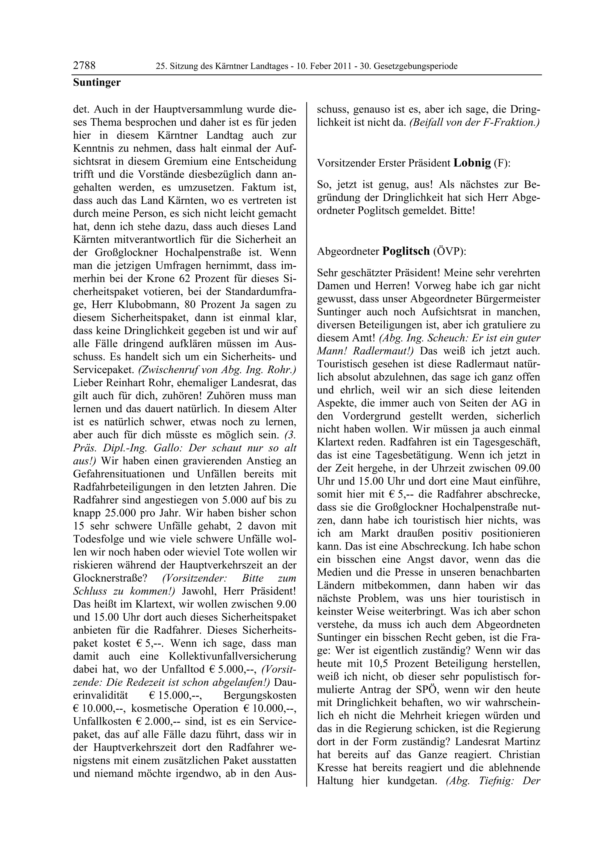 2788              25. Sitzung des Kärntner Landtages - 10. Feber 2011 - 30. Gesetzgebungsperiode
Suntinger

det. Auch in der Hauptversammlung wurde die-               schuss, genauso ist es, aber ich sage, die Dring-
ses Thema besprochen und daher ist es für jeden            lichkeit ist nicht da. (Beifall von der F-Fraktion.)
                                                           Suntinger

hier in diesem Kärntner Landtag auch zur
Kenntnis zu nehmen, dass halt einmal der Auf-
sichtsrat in diesem Gremium eine Entscheidung              Vorsitzender Erster Präsident Lobnig (F):
trifft und die Vorstände diesbezüglich dann an-            Lobnig


gehalten werden, es umzusetzen. Faktum ist,                So, jetzt ist genug, aus! Als nächstes zur Be-
dass auch das Land Kärnten, wo es vertreten ist            gründung der Dringlichkeit hat sich Herr Abge-
durch meine Person, es sich nicht leicht gemacht           ordneter Poglitsch gemeldet. Bitte!
                                                           Lobnig


hat, denn ich stehe dazu, dass auch dieses Land
Kärnten mitverantwortlich für die Sicherheit an
der Großglockner Hochalpenstraße ist. Wenn                 Abgeordneter Poglitsch (ÖVP):
man die jetzigen Umfragen hernimmt, dass im-               Poglitsch

                                                           Sehr geschätzter Präsident! Meine sehr verehrten
merhin bei der Krone 62 Prozent für dieses Si-
                                                           Damen und Herren! Vorweg habe ich gar nicht
cherheitspaket votieren, bei der Standardumfra-
                                                           gewusst, dass unser Abgeordneter Bürgermeister
ge, Herr Klubobmann, 80 Prozent Ja sagen zu
                                                           Suntinger auch noch Aufsichtsrat in manchen,
diesem Sicherheitspaket, dann ist einmal klar,
                                                           diversen Beteiligungen ist, aber ich gratuliere zu
dass keine Dringlichkeit gegeben ist und wir auf
                                                           diesem Amt! (Abg. Ing. Scheuch: Er ist ein guter
alle Fälle dringend aufklären müssen im Aus-
                                                           Mann! Radlermaut!) Das weiß ich jetzt auch.
schuss. Es handelt sich um ein Sicherheits- und
                                                           Touristisch gesehen ist diese Radlermaut natür-
Servicepaket. (Zwischenruf von Abg. Ing. Rohr.)
                                                           lich absolut abzulehnen, das sage ich ganz offen
Lieber Reinhart Rohr, ehemaliger Landesrat, das
                                                           und ehrlich, weil wir an sich diese leitenden
gilt auch für dich, zuhören! Zuhören muss man
                                                           Aspekte, die immer auch von Seiten der AG in
lernen und das dauert natürlich. In diesem Alter
                                                           den Vordergrund gestellt werden, sicherlich
ist es natürlich schwer, etwas noch zu lernen,
                                                           nicht haben wollen. Wir müssen ja auch einmal
aber auch für dich müsste es möglich sein. (3.
                                                           Klartext reden. Radfahren ist ein Tagesgeschäft,
Präs. Dipl.-Ing. Gallo: Der schaut nur so alt
                                                           das ist eine Tagesbetätigung. Wenn ich jetzt in
aus!) Wir haben einen gravierenden Anstieg an
                                                           der Zeit hergehe, in der Uhrzeit zwischen 09.00
Gefahrensituationen und Unfällen bereits mit
                                                           Uhr und 15.00 Uhr und dort eine Maut einführe,
Radfahrbeteiligungen in den letzten Jahren. Die
                                                           somit hier mit € 5,-- die Radfahrer abschrecke,
Radfahrer sind angestiegen von 5.000 auf bis zu
                                                           dass sie die Großglockner Hochalpenstraße nut-
knapp 25.000 pro Jahr. Wir haben bisher schon
                                                           zen, dann habe ich touristisch hier nichts, was
15 sehr schwere Unfälle gehabt, 2 davon mit
                                                           ich am Markt draußen positiv positionieren
Todesfolge und wie viele schwere Unfälle wol-
                                                           kann. Das ist eine Abschreckung. Ich habe schon
len wir noch haben oder wieviel Tote wollen wir
                                                           ein bisschen eine Angst davor, wenn das die
riskieren während der Hauptverkehrszeit an der
                                                           Medien und die Presse in unseren benachbarten
Glocknerstraße? (Vorsitzender: Bitte zum
                                                           Ländern mitbekommen, dann haben wir das
Schluss zu kommen!) Jawohl, Herr Präsident!
                                                           nächste Problem, was uns hier touristisch in
Das heißt im Klartext, wir wollen zwischen 9.00
                                                           keinster Weise weiterbringt. Was ich aber schon
und 15.00 Uhr dort auch dieses Sicherheitspaket
                                                           verstehe, da muss ich auch dem Abgeordneten
anbieten für die Radfahrer. Dieses Sicherheits-
                                                           Suntinger ein bisschen Recht geben, ist die Fra-
paket kostet € 5,--. Wenn ich sage, dass man
                                                           ge: Wer ist eigentlich zuständig? Wenn wir das
damit auch eine Kollektivunfallversicherung
                                                           heute mit 10,5 Prozent Beteiligung herstellen,
dabei hat, wo der Unfalltod € 5.000,--, (Vorsit-
                                                           weiß ich nicht, ob dieser sehr populistisch for-
zende: Die Redezeit ist schon abgelaufen!) Dau-
                                                           mulierte Antrag der SPÖ, wenn wir den heute
erinvalidität     € 15.000,--,   Bergungskosten
                                                           mit Dringlichkeit behaften, wo wir wahrschein-
€ 10.000,--, kosmetische Operation € 10.000,--,
                                                           lich eh nicht die Mehrheit kriegen würden und
Unfallkosten € 2.000,-- sind, ist es ein Service-
                                                           das in die Regierung schicken, ist die Regierung
paket, das auf alle Fälle dazu führt, dass wir in
                                                           dort in der Form zuständig? Landesrat Martinz
der Hauptverkehrszeit dort den Radfahrer we-
                                                           hat bereits auf das Ganze reagiert. Christian
nigstens mit einem zusätzlichen Paket ausstatten
                                                           Kresse hat bereits reagiert und die ablehnende
und niemand möchte irgendwo, ab in den Aus-
                                                           Haltung hier kundgetan. (Abg. Tiefnig: Der
 