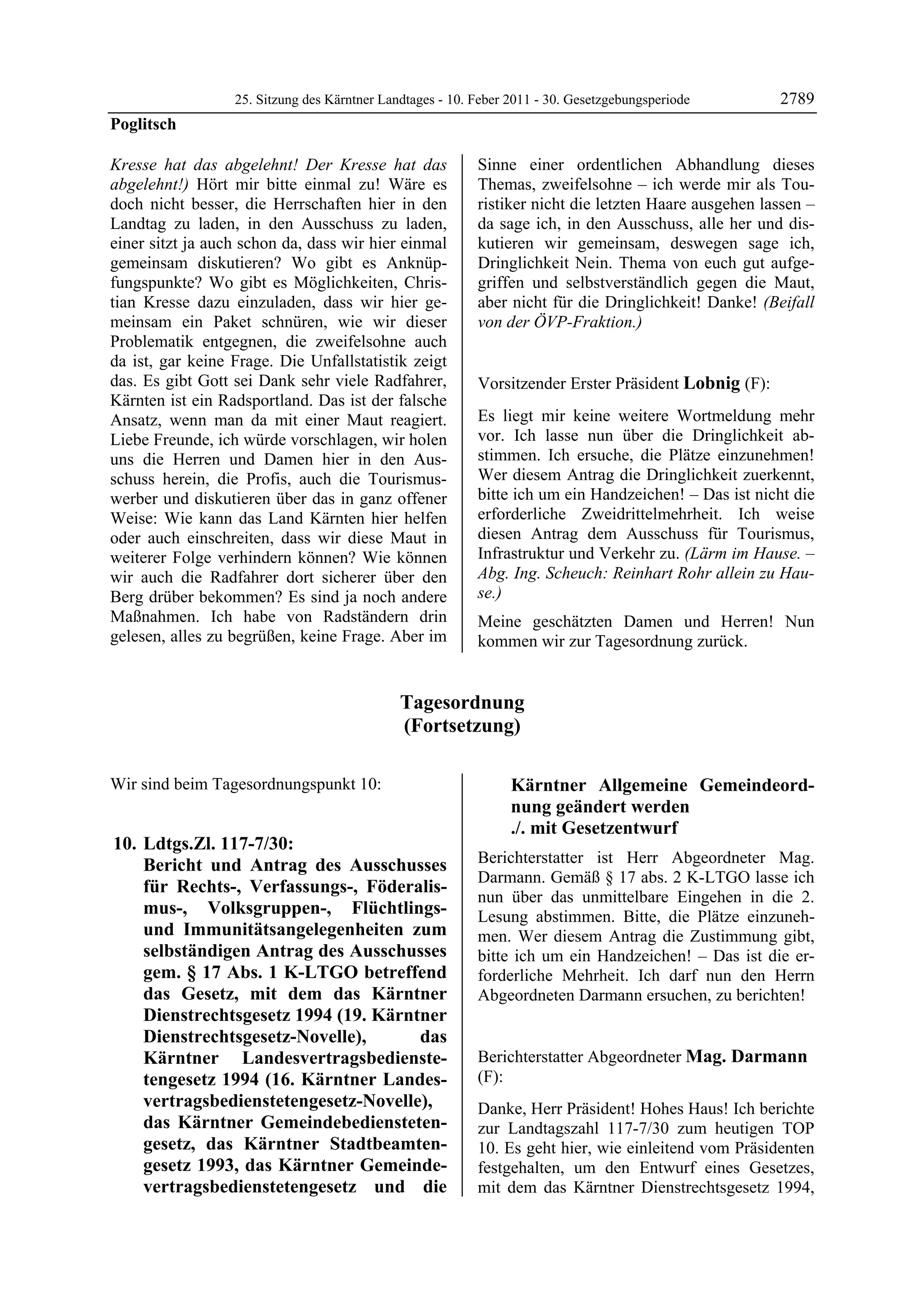 25. Sitzung des Kärntner Landtages - 10. Feber 2011 - 30. Gesetzgebungsperiode       2789
Poglitsch

Kresse hat das abgelehnt! Der Kresse hat das               Sinne einer ordentlichen Abhandlung dieses
abgelehnt!) Hört mir bitte einmal zu! Wäre es              Themas, zweifelsohne – ich werde mir als Tou-
doch nicht besser, die Herrschaften hier in den            ristiker nicht die letzten Haare ausgehen lassen –
Landtag zu laden, in den Ausschuss zu laden,               da sage ich, in den Ausschuss, alle her und dis-
einer sitzt ja auch schon da, dass wir hier einmal         kutieren wir gemeinsam, deswegen sage ich,
gemeinsam diskutieren? Wo gibt es Anknüp-                  Dringlichkeit Nein. Thema von euch gut aufge-
fungspunkte? Wo gibt es Möglichkeiten, Chris-              griffen und selbstverständlich gegen die Maut,
tian Kresse dazu einzuladen, dass wir hier ge-             aber nicht für die Dringlichkeit! Danke! (Beifall
meinsam ein Paket schnüren, wie wir dieser                 von der ÖVP-Fraktion.)
                                                           Poglitsch

Problematik entgegnen, die zweifelsohne auch
da ist, gar keine Frage. Die Unfallstatistik zeigt
das. Es gibt Gott sei Dank sehr viele Radfahrer,           Vorsitzender Erster Präsident Lobnig (F):
Kärnten ist ein Radsportland. Das ist der falsche          Lobnig


Ansatz, wenn man da mit einer Maut reagiert.               Es liegt mir keine weitere Wortmeldung mehr
Liebe Freunde, ich würde vorschlagen, wir holen            vor. Ich lasse nun über die Dringlichkeit ab-
uns die Herren und Damen hier in den Aus-                  stimmen. Ich ersuche, die Plätze einzunehmen!
schuss herein, die Profis, auch die Tourismus-             Wer diesem Antrag die Dringlichkeit zuerkennt,
werber und diskutieren über das in ganz offener            bitte ich um ein Handzeichen! – Das ist nicht die
Weise: Wie kann das Land Kärnten hier helfen               erforderliche Zweidrittelmehrheit. Ich weise
oder auch einschreiten, dass wir diese Maut in             diesen Antrag dem Ausschuss für Tourismus,
weiterer Folge verhindern können? Wie können               Infrastruktur und Verkehr zu. (Lärm im Hause. –
wir auch die Radfahrer dort sicherer über den              Abg. Ing. Scheuch: Reinhart Rohr allein zu Hau-
Berg drüber bekommen? Es sind ja noch andere               se.)
Maßnahmen. Ich habe von Radständern drin                   Meine geschätzten Damen und Herren! Nun
gelesen, alles zu begrüßen, keine Frage. Aber im           kommen wir zur Tagesordnung zurück.


                                              Tagesordnung
                                              (Fortsetzung)

Wir sind beim Tagesordnungspunkt 10:                                   Kärntner Allgemeine Gemeindeord-
                                                                       nung geändert werden
                                                                       ./. mit Gesetzentwurf
10. Ldtgs.Zl. 117-7/30:
    Bericht und Antrag des Ausschusses                     Berichterstatter ist Herr Abgeordneter Mag.
                                                           Darmann. Gemäß § 17 abs. 2 K-LTGO lasse ich
    für Rechts-, Verfassungs-, Föderalis-
                                                           nun über das unmittelbare Eingehen in die 2.
    mus-, Volksgruppen-, Flüchtlings-                      Lesung abstimmen. Bitte, die Plätze einzuneh-
    und Immunitätsangelegenheiten zum                      men. Wer diesem Antrag die Zustimmung gibt,
    selbständigen Antrag des Ausschusses                   bitte ich um ein Handzeichen! – Das ist die er-
    gem. § 17 Abs. 1 K-LTGO betreffend                     forderliche Mehrheit. Ich darf nun den Herrn
    das Gesetz, mit dem das Kärntner                       Abgeordneten Darmann ersuchen, zu berichten!
                                                           Lobnig

    Dienstrechtsgesetz 1994 (19. Kärntner
    Dienstrechtsgesetz-Novelle),      das
    Kärntner Landesvertragsbedienste-                      Berichterstatter Abgeordneter Mag. Darmann
    tengesetz 1994 (16. Kärntner Landes-                   (F):
                                                           Mag. Darmann
    vertragsbedienstetengesetz-Novelle),                   Danke, Herr Präsident! Hohes Haus! Ich berichte
    das Kärntner Gemeindebediensteten-                     zur Landtagszahl 117-7/30 zum heutigen TOP
    gesetz, das Kärntner Stadtbeamten-                     10. Es geht hier, wie einleitend vom Präsidenten
    gesetz 1993, das Kärntner Gemeinde-                    festgehalten, um den Entwurf eines Gesetzes,
    vertragsbedienstetengesetz und die                     mit dem das Kärntner Dienstrechtsgesetz 1994,
 