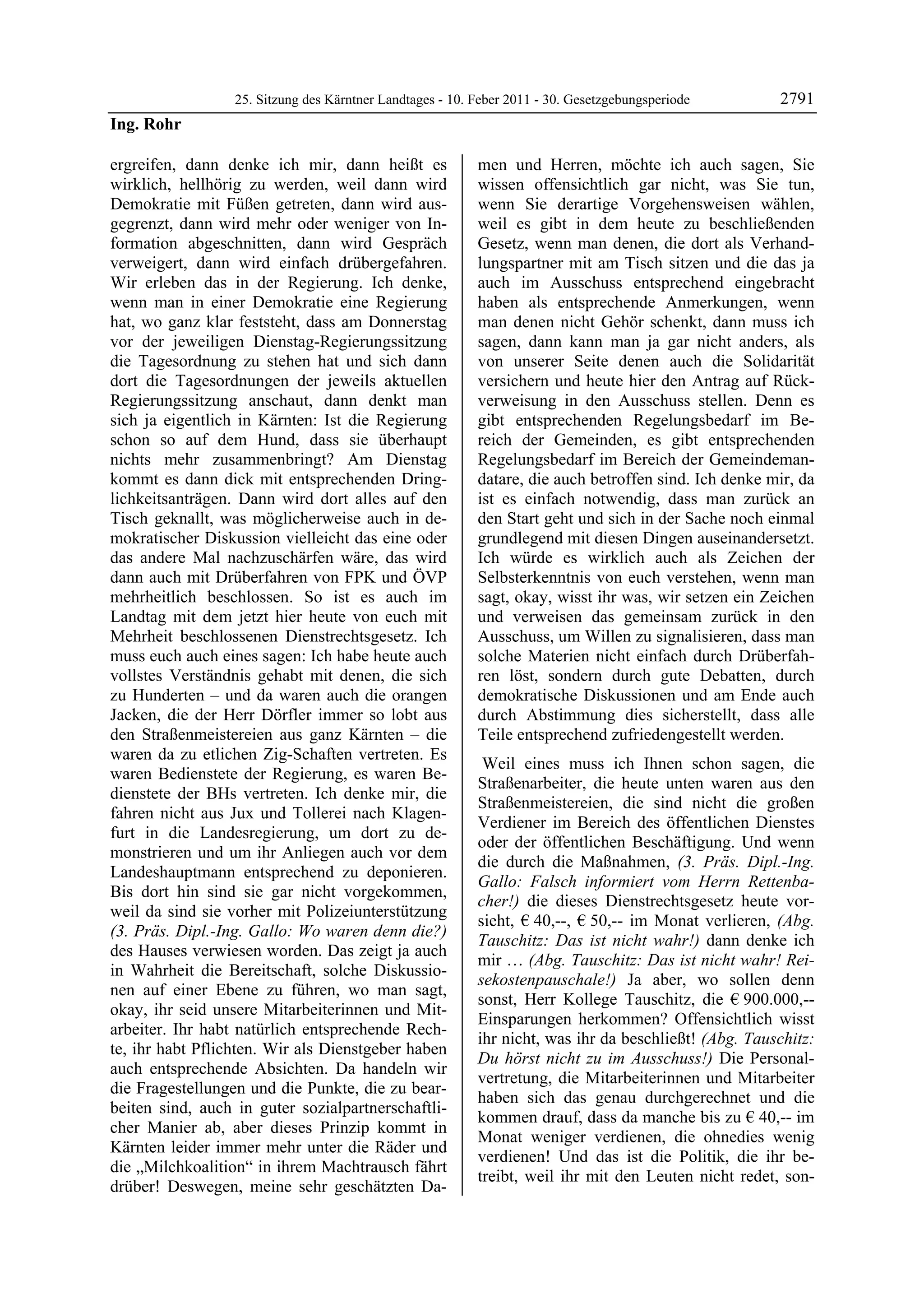 25. Sitzung des Kärntner Landtages - 10. Feber 2011 - 30. Gesetzgebungsperiode       2791
Ing. Rohr

ergreifen, dann denke ich mir, dann heißt es               men und Herren, möchte ich auch sagen, Sie
wirklich, hellhörig zu werden, weil dann wird              wissen offensichtlich gar nicht, was Sie tun,
Demokratie mit Füßen getreten, dann wird aus-              wenn Sie derartige Vorgehensweisen wählen,
gegrenzt, dann wird mehr oder weniger von In-              weil es gibt in dem heute zu beschließenden
formation abgeschnitten, dann wird Gespräch                Gesetz, wenn man denen, die dort als Verhand-
verweigert, dann wird einfach drübergefahren.              lungspartner mit am Tisch sitzen und die das ja
Wir erleben das in der Regierung. Ich denke,               auch im Ausschuss entsprechend eingebracht
wenn man in einer Demokratie eine Regierung                haben als entsprechende Anmerkungen, wenn
hat, wo ganz klar feststeht, dass am Donnerstag            man denen nicht Gehör schenkt, dann muss ich
vor der jeweiligen Dienstag-Regierungssitzung              sagen, dann kann man ja gar nicht anders, als
die Tagesordnung zu stehen hat und sich dann               von unserer Seite denen auch die Solidarität
dort die Tagesordnungen der jeweils aktuellen              versichern und heute hier den Antrag auf Rück-
Regierungssitzung anschaut, dann denkt man                 verweisung in den Ausschuss stellen. Denn es
sich ja eigentlich in Kärnten: Ist die Regierung           gibt entsprechenden Regelungsbedarf im Be-
schon so auf dem Hund, dass sie überhaupt                  reich der Gemeinden, es gibt entsprechenden
nichts mehr zusammenbringt? Am Dienstag                    Regelungsbedarf im Bereich der Gemeindeman-
kommt es dann dick mit entsprechenden Dring-               datare, die auch betroffen sind. Ich denke mir, da
lichkeitsanträgen. Dann wird dort alles auf den            ist es einfach notwendig, dass man zurück an
Tisch geknallt, was möglicherweise auch in de-             den Start geht und sich in der Sache noch einmal
mokratischer Diskussion vielleicht das eine oder           grundlegend mit diesen Dingen auseinandersetzt.
das andere Mal nachzuschärfen wäre, das wird               Ich würde es wirklich auch als Zeichen der
dann auch mit Drüberfahren von FPK und ÖVP                 Selbsterkenntnis von euch verstehen, wenn man
mehrheitlich beschlossen. So ist es auch im                sagt, okay, wisst ihr was, wir setzen ein Zeichen
Landtag mit dem jetzt hier heute von euch mit              und verweisen das gemeinsam zurück in den
Mehrheit beschlossenen Dienstrechtsgesetz. Ich             Ausschuss, um Willen zu signalisieren, dass man
muss euch auch eines sagen: Ich habe heute auch            solche Materien nicht einfach durch Drüberfah-
vollstes Verständnis gehabt mit denen, die sich            ren löst, sondern durch gute Debatten, durch
zu Hunderten – und da waren auch die orangen               demokratische Diskussionen und am Ende auch
Jacken, die der Herr Dörfler immer so lobt aus             durch Abstimmung dies sicherstellt, dass alle
den Straßenmeistereien aus ganz Kärnten – die              Teile entsprechend zufriedengestellt werden.
waren da zu etlichen Zig-Schaften vertreten. Es
                                                            Weil eines muss ich Ihnen schon sagen, die
waren Bedienstete der Regierung, es waren Be-
                                                           Straßenarbeiter, die heute unten waren aus den
dienstete der BHs vertreten. Ich denke mir, die
                                                           Straßenmeistereien, die sind nicht die großen
fahren nicht aus Jux und Tollerei nach Klagen-
                                                           Verdiener im Bereich des öffentlichen Dienstes
furt in die Landesregierung, um dort zu de-
                                                           oder der öffentlichen Beschäftigung. Und wenn
monstrieren und um ihr Anliegen auch vor dem
                                                           die durch die Maßnahmen, (3. Präs. Dipl.-Ing.
Landeshauptmann entsprechend zu deponieren.
                                                           Gallo: Falsch informiert vom Herrn Rettenba-
Bis dort hin sind sie gar nicht vorgekommen,
                                                           cher!) die dieses Dienstrechtsgesetz heute vor-
weil da sind sie vorher mit Polizeiunterstützung
                                                           sieht, € 40,--, € 50,-- im Monat verlieren, (Abg.
(3. Präs. Dipl.-Ing. Gallo: Wo waren denn die?)
                                                           Tauschitz: Das ist nicht wahr!) dann denke ich
des Hauses verwiesen worden. Das zeigt ja auch
                                                           mir … (Abg. Tauschitz: Das ist nicht wahr! Rei-
in Wahrheit die Bereitschaft, solche Diskussio-
                                                           sekostenpauschale!) Ja aber, wo sollen denn
nen auf einer Ebene zu führen, wo man sagt,
                                                           sonst, Herr Kollege Tauschitz, die € 900.000,--
okay, ihr seid unsere Mitarbeiterinnen und Mit-
                                                           Einsparungen herkommen? Offensichtlich wisst
arbeiter. Ihr habt natürlich entsprechende Rech-
                                                           ihr nicht, was ihr da beschließt! (Abg. Tauschitz:
te, ihr habt Pflichten. Wir als Dienstgeber haben
                                                           Du hörst nicht zu im Ausschuss!) Die Personal-
auch entsprechende Absichten. Da handeln wir
                                                           vertretung, die Mitarbeiterinnen und Mitarbeiter
die Fragestellungen und die Punkte, die zu bear-
                                                           haben sich das genau durchgerechnet und die
beiten sind, auch in guter sozialpartnerschaftli-
                                                           kommen drauf, dass da manche bis zu € 40,-- im
cher Manier ab, aber dieses Prinzip kommt in
                                                           Monat weniger verdienen, die ohnedies wenig
Kärnten leider immer mehr unter die Räder und
                                                           verdienen! Und das ist die Politik, die ihr be-
die „Milchkoalition“ in ihrem Machtrausch fährt
                                                           treibt, weil ihr mit den Leuten nicht redet, son-
drüber! Deswegen, meine sehr geschätzten Da-
 