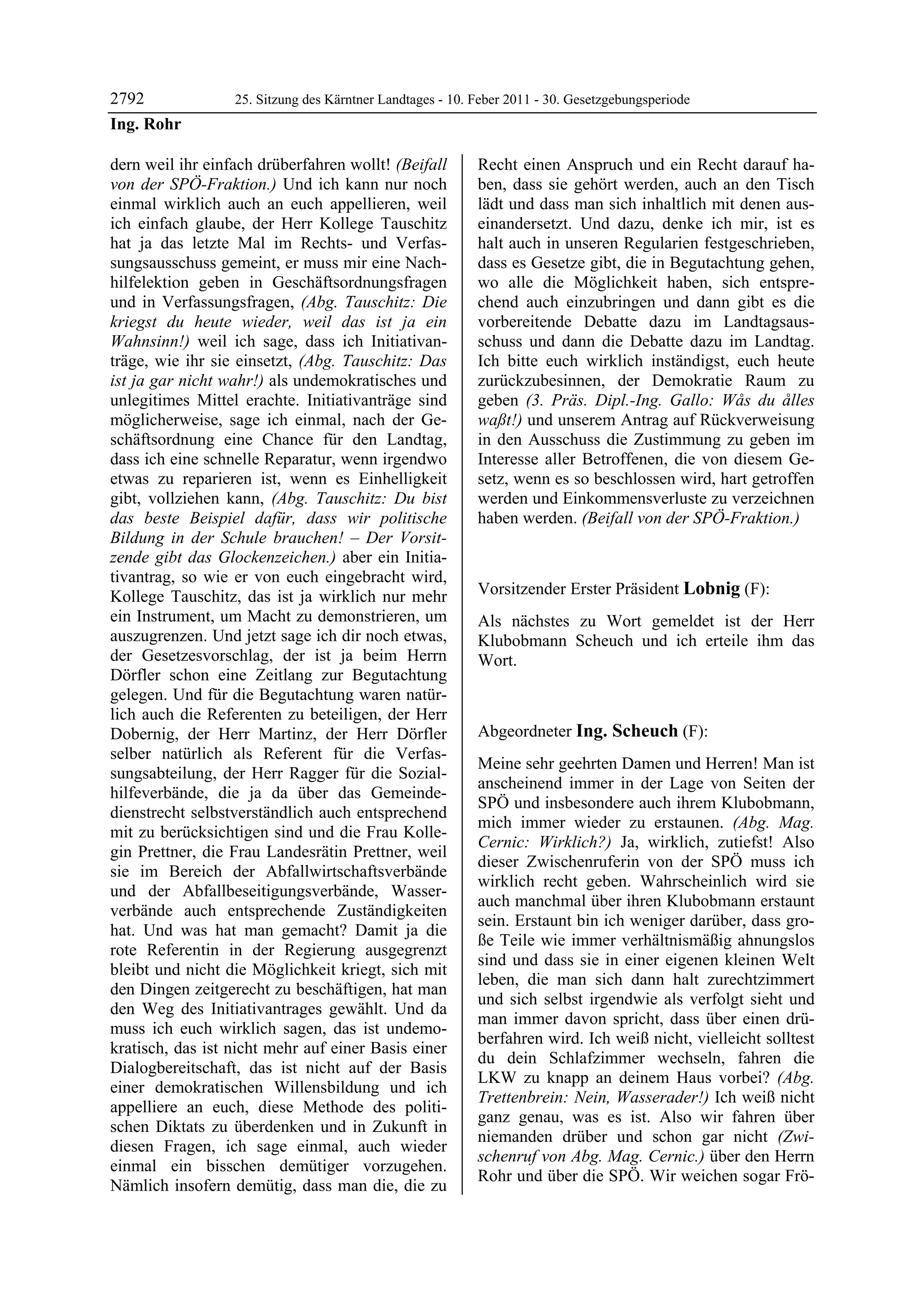 2792              25. Sitzung des Kärntner Landtages - 10. Feber 2011 - 30. Gesetzgebungsperiode
Ing. Rohr

dern weil ihr einfach drüberfahren wollt! (Beifall         Recht einen Anspruch und ein Recht darauf ha-
von der SPÖ-Fraktion.) Und ich kann nur noch               ben, dass sie gehört werden, auch an den Tisch
einmal wirklich auch an euch appellieren, weil             lädt und dass man sich inhaltlich mit denen aus-
ich einfach glaube, der Herr Kollege Tauschitz             einandersetzt. Und dazu, denke ich mir, ist es
hat ja das letzte Mal im Rechts- und Verfas-               halt auch in unseren Regularien festgeschrieben,
sungsausschuss gemeint, er muss mir eine Nach-             dass es Gesetze gibt, die in Begutachtung gehen,
hilfelektion geben in Geschäftsordnungsfragen              wo alle die Möglichkeit haben, sich entspre-
und in Verfassungsfragen, (Abg. Tauschitz: Die             chend auch einzubringen und dann gibt es die
kriegst du heute wieder, weil das ist ja ein               vorbereitende Debatte dazu im Landtagsaus-
Wahnsinn!) weil ich sage, dass ich Initiativan-            schuss und dann die Debatte dazu im Landtag.
träge, wie ihr sie einsetzt, (Abg. Tauschitz: Das          Ich bitte euch wirklich inständigst, euch heute
ist ja gar nicht wahr!) als undemokratisches und           zurückzubesinnen, der Demokratie Raum zu
unlegitimes Mittel erachte. Initiativanträge sind          geben (3. Präs. Dipl.-Ing. Gallo: Wås du ålles
möglicherweise, sage ich einmal, nach der Ge-              waßt!) und unserem Antrag auf Rückverweisung
schäftsordnung eine Chance für den Landtag,                in den Ausschuss die Zustimmung zu geben im
dass ich eine schnelle Reparatur, wenn irgendwo            Interesse aller Betroffenen, die von diesem Ge-
etwas zu reparieren ist, wenn es Einhelligkeit             setz, wenn es so beschlossen wird, hart getroffen
gibt, vollziehen kann, (Abg. Tauschitz: Du bist            werden und Einkommensverluste zu verzeichnen
das beste Beispiel dafür, dass wir politische              haben werden. (Beifall von der SPÖ-Fraktion.)
                                                           Ing. Rohr

Bildung in der Schule brauchen! – Der Vorsit-
zende gibt das Glockenzeichen.) aber ein Initia-
tivantrag, so wie er von euch eingebracht wird,
Kollege Tauschitz, das ist ja wirklich nur mehr            Vorsitzender Erster Präsident Lobnig (F):
                                                           Lobnig
ein Instrument, um Macht zu demonstrieren, um              Als nächstes zu Wort gemeldet ist der Herr
auszugrenzen. Und jetzt sage ich dir noch etwas,           Klubobmann Scheuch und ich erteile ihm das
der Gesetzesvorschlag, der ist ja beim Herrn               Wort.
                                                           Lobnig
Dörfler schon eine Zeitlang zur Begutachtung
gelegen. Und für die Begutachtung waren natür-
lich auch die Referenten zu beteiligen, der Herr
Dobernig, der Herr Martinz, der Herr Dörfler               Abgeordneter Ing. Scheuch (F):
selber natürlich als Referent für die Verfas-              Ing. Scheuch

                                                           Meine sehr geehrten Damen und Herren! Man ist
sungsabteilung, der Herr Ragger für die Sozial-
                                                           anscheinend immer in der Lage von Seiten der
hilfeverbände, die ja da über das Gemeinde-
                                                           SPÖ und insbesondere auch ihrem Klubobmann,
dienstrecht selbstverständlich auch entsprechend
                                                           mich immer wieder zu erstaunen. (Abg. Mag.
mit zu berücksichtigen sind und die Frau Kolle-
                                                           Cernic: Wirklich?) Ja, wirklich, zutiefst! Also
gin Prettner, die Frau Landesrätin Prettner, weil
                                                           dieser Zwischenruferin von der SPÖ muss ich
sie im Bereich der Abfallwirtschaftsverbände
                                                           wirklich recht geben. Wahrscheinlich wird sie
und der Abfallbeseitigungsverbände, Wasser-
                                                           auch manchmal über ihren Klubobmann erstaunt
verbände auch entsprechende Zuständigkeiten
                                                           sein. Erstaunt bin ich weniger darüber, dass gro-
hat. Und was hat man gemacht? Damit ja die
                                                           ße Teile wie immer verhältnismäßig ahnungslos
rote Referentin in der Regierung ausgegrenzt
                                                           sind und dass sie in einer eigenen kleinen Welt
bleibt und nicht die Möglichkeit kriegt, sich mit
                                                           leben, die man sich dann halt zurechtzimmert
den Dingen zeitgerecht zu beschäftigen, hat man
                                                           und sich selbst irgendwie als verfolgt sieht und
den Weg des Initiativantrages gewählt. Und da
                                                           man immer davon spricht, dass über einen drü-
muss ich euch wirklich sagen, das ist undemo-
                                                           berfahren wird. Ich weiß nicht, vielleicht solltest
kratisch, das ist nicht mehr auf einer Basis einer
                                                           du dein Schlafzimmer wechseln, fahren die
Dialogbereitschaft, das ist nicht auf der Basis
                                                           LKW zu knapp an deinem Haus vorbei? (Abg.
einer demokratischen Willensbildung und ich
                                                           Trettenbrein: Nein, Wasserader!) Ich weiß nicht
appelliere an euch, diese Methode des politi-
                                                           ganz genau, was es ist. Also wir fahren über
schen Diktats zu überdenken und in Zukunft in
                                                           niemanden drüber und schon gar nicht (Zwi-
diesen Fragen, ich sage einmal, auch wieder
                                                           schenruf von Abg. Mag. Cernic.) über den Herrn
einmal ein bisschen demütiger vorzugehen.
                                                           Rohr und über die SPÖ. Wir weichen sogar Frö-
Nämlich insofern demütig, dass man die, die zu
 