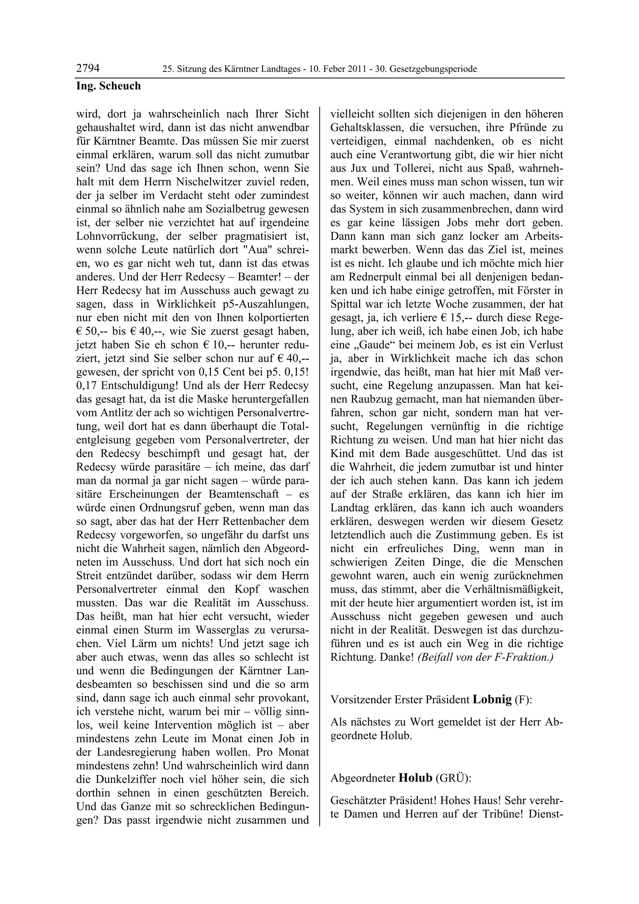 2794              25. Sitzung des Kärntner Landtages - 10. Feber 2011 - 30. Gesetzgebungsperiode
Ing. Scheuch

wird, dort ja wahrscheinlich nach Ihrer Sicht              vielleicht sollten sich diejenigen in den höheren
gehaushaltet wird, dann ist das nicht anwendbar            Gehaltsklassen, die versuchen, ihre Pfründe zu
für Kärntner Beamte. Das müssen Sie mir zuerst             verteidigen, einmal nachdenken, ob es nicht
einmal erklären, warum soll das nicht zumutbar             auch eine Verantwortung gibt, die wir hier nicht
sein? Und das sage ich Ihnen schon, wenn Sie               aus Jux und Tollerei, nicht aus Spaß, wahrneh-
halt mit dem Herrn Nischelwitzer zuviel reden,             men. Weil eines muss man schon wissen, tun wir
der ja selber im Verdacht steht oder zumindest             so weiter, können wir auch machen, dann wird
einmal so ähnlich nahe am Sozialbetrug gewesen             das System in sich zusammenbrechen, dann wird
ist, der selber nie verzichtet hat auf irgendeine          es gar keine lässigen Jobs mehr dort geben.
Lohnvorrückung, der selber pragmatisiert ist,              Dann kann man sich ganz locker am Arbeits-
wenn solche Leute natürlich dort "Aua" schrei-             markt bewerben. Wenn das das Ziel ist, meines
en, wo es gar nicht weh tut, dann ist das etwas            ist es nicht. Ich glaube und ich möchte mich hier
anderes. Und der Herr Redecsy – Beamter! – der             am Rednerpult einmal bei all denjenigen bedan-
Herr Redecsy hat im Ausschuss auch gewagt zu               ken und ich habe einige getroffen, mit Förster in
sagen, dass in Wirklichkeit p5-Auszahlungen,               Spittal war ich letzte Woche zusammen, der hat
nur eben nicht mit den von Ihnen kolportierten             gesagt, ja, ich verliere € 15,-- durch diese Rege-
€ 50,-- bis € 40,--, wie Sie zuerst gesagt haben,          lung, aber ich weiß, ich habe einen Job, ich habe
jetzt haben Sie eh schon € 10,-- herunter redu-            eine „Gaude“ bei meinem Job, es ist ein Verlust
ziert, jetzt sind Sie selber schon nur auf € 40,--         ja, aber in Wirklichkeit mache ich das schon
gewesen, der spricht von 0,15 Cent bei p5. 0,15!           irgendwie, das heißt, man hat hier mit Maß ver-
0,17 Entschuldigung! Und als der Herr Redecsy              sucht, eine Regelung anzupassen. Man hat kei-
das gesagt hat, da ist die Maske heruntergefallen          nen Raubzug gemacht, man hat niemanden über-
vom Antlitz der ach so wichtigen Personalvertre-           fahren, schon gar nicht, sondern man hat ver-
tung, weil dort hat es dann überhaupt die Total-           sucht, Regelungen vernünftig in die richtige
entgleisung gegeben vom Personalvertreter, der             Richtung zu weisen. Und man hat hier nicht das
den Redecsy beschimpft und gesagt hat, der                 Kind mit dem Bade ausgeschüttet. Und das ist
Redecsy würde parasitäre – ich meine, das darf             die Wahrheit, die jedem zumutbar ist und hinter
man da normal ja gar nicht sagen – würde para-             der ich auch stehen kann. Das kann ich jedem
sitäre Erscheinungen der Beamtenschaft – es                auf der Straße erklären, das kann ich hier im
würde einen Ordnungsruf geben, wenn man das                Landtag erklären, das kann ich auch woanders
so sagt, aber das hat der Herr Rettenbacher dem            erklären, deswegen werden wir diesem Gesetz
Redecsy vorgeworfen, so ungefähr du darfst uns             letztendlich auch die Zustimmung geben. Es ist
nicht die Wahrheit sagen, nämlich den Abgeord-             nicht ein erfreuliches Ding, wenn man in
neten im Ausschuss. Und dort hat sich noch ein             schwierigen Zeiten Dinge, die die Menschen
Streit entzündet darüber, sodass wir dem Herrn             gewohnt waren, auch ein wenig zurücknehmen
Personalvertreter einmal den Kopf waschen                  muss, das stimmt, aber die Verhältnismäßigkeit,
mussten. Das war die Realität im Ausschuss.                mit der heute hier argumentiert worden ist, ist im
Das heißt, man hat hier echt versucht, wieder              Ausschuss nicht gegeben gewesen und auch
einmal einen Sturm im Wasserglas zu verursa-               nicht in der Realität. Deswegen ist das durchzu-
chen. Viel Lärm um nichts! Und jetzt sage ich              führen und es ist auch ein Weg in die richtige
aber auch etwas, wenn das alles so schlecht ist            Richtung. Danke! (Beifall von der F-Fraktion.)
                                                           Ing. Scheuch

und wenn die Bedingungen der Kärntner Lan-
desbeamten so beschissen sind und die so arm
sind, dann sage ich auch einmal sehr provokant,            Vorsitzender Erster Präsident Lobnig (F):
ich verstehe nicht, warum bei mir – völlig sinn-           Lobnig


los, weil keine Intervention möglich ist – aber            Als nächstes zu Wort gemeldet ist der Herr Ab-
mindestens zehn Leute im Monat einen Job in                geordnete Holub.
                                                           Lobnig


der Landesregierung haben wollen. Pro Monat
mindestens zehn! Und wahrscheinlich wird dann
die Dunkelziffer noch viel höher sein, die sich            Abgeordneter Holub (GRÜ):
dorthin sehnen in einen geschützten Bereich.               Holub

                                                           Geschätzter Präsident! Hohes Haus! Sehr verehr-
Und das Ganze mit so schrecklichen Bedingun-
                                                           te Damen und Herren auf der Tribüne! Dienst-
gen? Das passt irgendwie nicht zusammen und
 