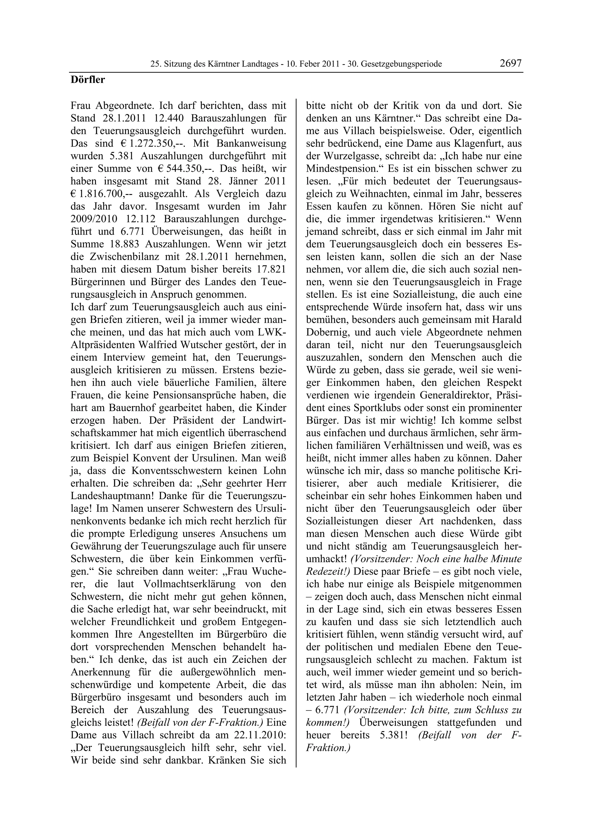 25. Sitzung des Kärntner Landtages - 10. Feber 2011 - 30. Gesetzgebungsperiode       2697
Dörfler

Frau Abgeordnete. Ich darf berichten, dass mit             bitte nicht ob der Kritik von da und dort. Sie
Stand 28.1.2011 12.440 Barauszahlungen für                 denken an uns Kärntner.“ Das schreibt eine Da-
den Teuerungsausgleich durchgeführt wurden.                me aus Villach beispielsweise. Oder, eigentlich
Das sind € 1.272.350,--. Mit Bankanweisung                 sehr bedrückend, eine Dame aus Klagenfurt, aus
wurden 5.381 Auszahlungen durchgeführt mit                 der Wurzelgasse, schreibt da: „Ich habe nur eine
einer Summe von € 544.350,--. Das heißt, wir               Mindestpension.“ Es ist ein bisschen schwer zu
haben insgesamt mit Stand 28. Jänner 2011                  lesen. „Für mich bedeutet der Teuerungsaus-
€ 1.816.700,-- ausgezahlt. Als Vergleich dazu              gleich zu Weihnachten, einmal im Jahr, besseres
das Jahr davor. Insgesamt wurden im Jahr                   Essen kaufen zu können. Hören Sie nicht auf
2009/2010 12.112 Barauszahlungen durchge-                  die, die immer irgendetwas kritisieren.“ Wenn
führt und 6.771 Überweisungen, das heißt in                jemand schreibt, dass er sich einmal im Jahr mit
Summe 18.883 Auszahlungen. Wenn wir jetzt                  dem Teuerungsausgleich doch ein besseres Es-
die Zwischenbilanz mit 28.1.2011 hernehmen,                sen leisten kann, sollen die sich an der Nase
haben mit diesem Datum bisher bereits 17.821               nehmen, vor allem die, die sich auch sozial nen-
Bürgerinnen und Bürger des Landes den Teue-                nen, wenn sie den Teuerungsausgleich in Frage
rungsausgleich in Anspruch genommen.                       stellen. Es ist eine Sozialleistung, die auch eine
Ich darf zum Teuerungsausgleich auch aus eini-             entsprechende Würde insofern hat, dass wir uns
gen Briefen zitieren, weil ja immer wieder man-            bemühen, besonders auch gemeinsam mit Harald
che meinen, und das hat mich auch vom LWK-                 Dobernig, und auch viele Abgeordnete nehmen
Altpräsidenten Walfried Wutscher gestört, der in           daran teil, nicht nur den Teuerungsausgleich
einem Interview gemeint hat, den Teuerungs-                auszuzahlen, sondern den Menschen auch die
ausgleich kritisieren zu müssen. Erstens bezie-            Würde zu geben, dass sie gerade, weil sie weni-
hen ihn auch viele bäuerliche Familien, ältere             ger Einkommen haben, den gleichen Respekt
Frauen, die keine Pensionsansprüche haben, die             verdienen wie irgendein Generaldirektor, Präsi-
hart am Bauernhof gearbeitet haben, die Kinder             dent eines Sportklubs oder sonst ein prominenter
erzogen haben. Der Präsident der Landwirt-                 Bürger. Das ist mir wichtig! Ich komme selbst
schaftskammer hat mich eigentlich überraschend             aus einfachen und durchaus ärmlichen, sehr ärm-
kritisiert. Ich darf aus einigen Briefen zitieren,         lichen familiären Verhältnissen und weiß, was es
zum Beispiel Konvent der Ursulinen. Man weiß               heißt, nicht immer alles haben zu können. Daher
ja, dass die Konventsschwestern keinen Lohn                wünsche ich mir, dass so manche politische Kri-
erhalten. Die schreiben da: „Sehr geehrter Herr            tisierer, aber auch mediale Kritisierer, die
Landeshauptmann! Danke für die Teuerungszu-                scheinbar ein sehr hohes Einkommen haben und
lage! Im Namen unserer Schwestern des Ursuli-              nicht über den Teuerungsausgleich oder über
nenkonvents bedanke ich mich recht herzlich für            Sozialleistungen dieser Art nachdenken, dass
die prompte Erledigung unseres Ansuchens um                man diesen Menschen auch diese Würde gibt
Gewährung der Teuerungszulage auch für unsere              und nicht ständig am Teuerungsausgleich her-
Schwestern, die über kein Einkommen verfü-                 umhackt! (Vorsitzender: Noch eine halbe Minute
gen.“ Sie schreiben dann weiter: „Frau Wuche-              Redezeit!) Diese paar Briefe – es gibt noch viele,
rer, die laut Vollmachtserklärung von den                  ich habe nur einige als Beispiele mitgenommen
Schwestern, die nicht mehr gut gehen können,               – zeigen doch auch, dass Menschen nicht einmal
die Sache erledigt hat, war sehr beeindruckt, mit          in der Lage sind, sich ein etwas besseres Essen
welcher Freundlichkeit und großem Entgegen-                zu kaufen und dass sie sich letztendlich auch
kommen Ihre Angestellten im Bürgerbüro die                 kritisiert fühlen, wenn ständig versucht wird, auf
dort vorsprechenden Menschen behandelt ha-                 der politischen und medialen Ebene den Teue-
ben.“ Ich denke, das ist auch ein Zeichen der              rungsausgleich schlecht zu machen. Faktum ist
Anerkennung für die außergewöhnlich men-                   auch, weil immer wieder gemeint und so berich-
schenwürdige und kompetente Arbeit, die das                tet wird, als müsse man ihn abholen: Nein, im
Bürgerbüro insgesamt und besonders auch im                 letzten Jahr haben – ich wiederhole noch einmal
Bereich der Auszahlung des Teuerungsaus-                   – 6.771 (Vorsitzender: Ich bitte, zum Schluss zu
gleichs leistet! (Beifall von der F-Fraktion.) Eine        kommen!) Überweisungen stattgefunden und
Dame aus Villach schreibt da am 22.11.2010:                heuer bereits 5.381! (Beifall von der F-
„Der Teuerungsausgleich hilft sehr, sehr viel.             Fraktion.)
                                                           Dörfler

Wir beide sind sehr dankbar. Kränken Sie sich
 