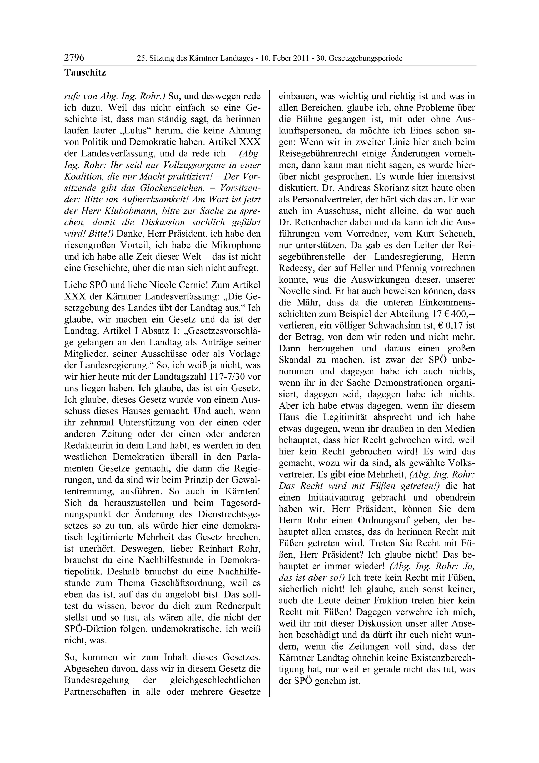 2796              25. Sitzung des Kärntner Landtages - 10. Feber 2011 - 30. Gesetzgebungsperiode
Tauschitz

rufe von Abg. Ing. Rohr.) So, und deswegen rede            einbauen, was wichtig und richtig ist und was in
ich dazu. Weil das nicht einfach so eine Ge-               allen Bereichen, glaube ich, ohne Probleme über
schichte ist, dass man ständig sagt, da herinnen           die Bühne gegangen ist, mit oder ohne Aus-
laufen lauter „Lulus“ herum, die keine Ahnung              kunftspersonen, da möchte ich Eines schon sa-
von Politik und Demokratie haben. Artikel XXX              gen: Wenn wir in zweiter Linie hier auch beim
der Landesverfassung, und da rede ich – (Abg.              Reisegebührenrecht einige Änderungen vorneh-
Ing. Rohr: Ihr seid nur Vollzugsorgane in einer            men, dann kann man nicht sagen, es wurde hier-
Koalition, die nur Macht praktiziert! – Der Vor-           über nicht gesprochen. Es wurde hier intensivst
sitzende gibt das Glockenzeichen. – Vorsitzen-             diskutiert. Dr. Andreas Skorianz sitzt heute oben
der: Bitte um Aufmerksamkeit! Am Wort ist jetzt            als Personalvertreter, der hört sich das an. Er war
der Herr Klubobmann, bitte zur Sache zu spre-              auch im Ausschuss, nicht alleine, da war auch
chen, damit die Diskussion sachlich geführt                Dr. Rettenbacher dabei und da kann ich die Aus-
wird! Bitte!) Danke, Herr Präsident, ich habe den          führungen vom Vorredner, vom Kurt Scheuch,
riesengroßen Vorteil, ich habe die Mikrophone              nur unterstützen. Da gab es den Leiter der Rei-
und ich habe alle Zeit dieser Welt – das ist nicht         segebührenstelle der Landesregierung, Herrn
eine Geschichte, über die man sich nicht aufregt.          Redecsy, der auf Heller und Pfennig vorrechnen
                                                           konnte, was die Auswirkungen dieser, unserer
Liebe SPÖ und liebe Nicole Cernic! Zum Artikel
                                                           Novelle sind. Er hat auch beweisen können, dass
XXX der Kärntner Landesverfassung: „Die Ge-
                                                           die Mähr, dass da die unteren Einkommens-
setzgebung des Landes übt der Landtag aus.“ Ich
                                                           schichten zum Beispiel der Abteilung 17 € 400,--
glaube, wir machen ein Gesetz und da ist der
                                                           verlieren, ein völliger Schwachsinn ist, € 0,17 ist
Landtag. Artikel I Absatz 1: „Gesetzesvorschlä-
                                                           der Betrag, von dem wir reden und nicht mehr.
ge gelangen an den Landtag als Anträge seiner
                                                           Dann herzugehen und daraus einen großen
Mitglieder, seiner Ausschüsse oder als Vorlage
                                                           Skandal zu machen, ist zwar der SPÖ unbe-
der Landesregierung.“ So, ich weiß ja nicht, was
                                                           nommen und dagegen habe ich auch nichts,
wir hier heute mit der Landtagszahl 117-7/30 vor
                                                           wenn ihr in der Sache Demonstrationen organi-
uns liegen haben. Ich glaube, das ist ein Gesetz.
                                                           siert, dagegen seid, dagegen habe ich nichts.
Ich glaube, dieses Gesetz wurde von einem Aus-
                                                           Aber ich habe etwas dagegen, wenn ihr diesem
schuss dieses Hauses gemacht. Und auch, wenn
                                                           Haus die Legitimität absprecht und ich habe
ihr zehnmal Unterstützung von der einen oder
                                                           etwas dagegen, wenn ihr draußen in den Medien
anderen Zeitung oder der einen oder anderen
                                                           behauptet, dass hier Recht gebrochen wird, weil
Redakteurin in dem Land habt, es werden in den
                                                           hier kein Recht gebrochen wird! Es wird das
westlichen Demokratien überall in den Parla-
                                                           gemacht, wozu wir da sind, als gewählte Volks-
menten Gesetze gemacht, die dann die Regie-
                                                           vertreter. Es gibt eine Mehrheit, (Abg. Ing. Rohr:
rungen, und da sind wir beim Prinzip der Gewal-
                                                           Das Recht wird mit Füßen getreten!) die hat
tentrennung, ausführen. So auch in Kärnten!
                                                           einen Initiativantrag gebracht und obendrein
Sich da herauszustellen und beim Tagesord-
                                                           haben wir, Herr Präsident, können Sie dem
nungspunkt der Änderung des Dienstrechtsge-
                                                           Herrn Rohr einen Ordnungsruf geben, der be-
setzes so zu tun, als würde hier eine demokra-
                                                           hauptet allen ernstes, das da herinnen Recht mit
tisch legitimierte Mehrheit das Gesetz brechen,
                                                           Füßen getreten wird. Treten Sie Recht mit Fü-
ist unerhört. Deswegen, lieber Reinhart Rohr,
                                                           ßen, Herr Präsident? Ich glaube nicht! Das be-
brauchst du eine Nachhilfestunde in Demokra-
                                                           hauptet er immer wieder! (Abg. Ing. Rohr: Ja,
tiepolitik. Deshalb brauchst du eine Nachhilfe-
                                                           das ist aber so!) Ich trete kein Recht mit Füßen,
stunde zum Thema Geschäftsordnung, weil es
                                                           sicherlich nicht! Ich glaube, auch sonst keiner,
eben das ist, auf das du angelobt bist. Das soll-
                                                           auch die Leute deiner Fraktion treten hier kein
test du wissen, bevor du dich zum Rednerpult
                                                           Recht mit Füßen! Dagegen verwehre ich mich,
stellst und so tust, als wären alle, die nicht der
                                                           weil ihr mit dieser Diskussion unser aller Anse-
SPÖ-Diktion folgen, undemokratische, ich weiß
                                                           hen beschädigt und da dürft ihr euch nicht wun-
nicht, was.
                                                           dern, wenn die Zeitungen voll sind, dass der
So, kommen wir zum Inhalt dieses Gesetzes.                 Kärntner Landtag ohnehin keine Existenzberech-
Abgesehen davon, dass wir in diesem Gesetz die             tigung hat, nur weil er gerade nicht das tut, was
Bundesregelung der gleichgeschlechtlichen                  der SPÖ genehm ist.
Partnerschaften in alle oder mehrere Gesetze
 