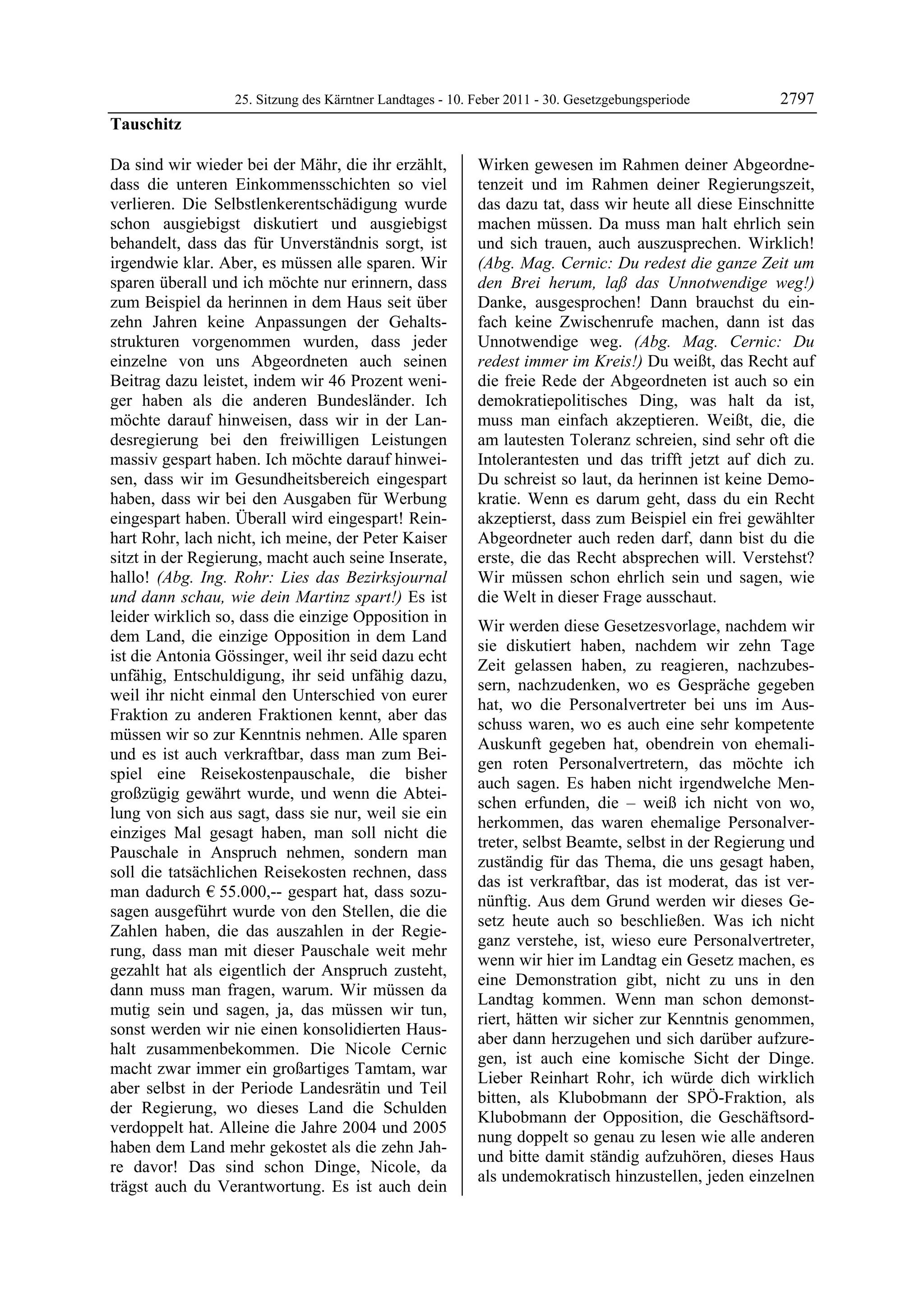 25. Sitzung des Kärntner Landtages - 10. Feber 2011 - 30. Gesetzgebungsperiode       2797
Tauschitz

Da sind wir wieder bei der Mähr, die ihr erzählt,          Wirken gewesen im Rahmen deiner Abgeordne-
dass die unteren Einkommensschichten so viel               tenzeit und im Rahmen deiner Regierungszeit,
verlieren. Die Selbstlenkerentschädigung wurde             das dazu tat, dass wir heute all diese Einschnitte
schon ausgiebigst diskutiert und ausgiebigst               machen müssen. Da muss man halt ehrlich sein
behandelt, dass das für Unverständnis sorgt, ist           und sich trauen, auch auszusprechen. Wirklich!
irgendwie klar. Aber, es müssen alle sparen. Wir           (Abg. Mag. Cernic: Du redest die ganze Zeit um
sparen überall und ich möchte nur erinnern, dass           den Brei herum, laß das Unnotwendige weg!)
zum Beispiel da herinnen in dem Haus seit über             Danke, ausgesprochen! Dann brauchst du ein-
zehn Jahren keine Anpassungen der Gehalts-                 fach keine Zwischenrufe machen, dann ist das
strukturen vorgenommen wurden, dass jeder                  Unnotwendige weg. (Abg. Mag. Cernic: Du
einzelne von uns Abgeordneten auch seinen                  redest immer im Kreis!) Du weißt, das Recht auf
Beitrag dazu leistet, indem wir 46 Prozent weni-           die freie Rede der Abgeordneten ist auch so ein
ger haben als die anderen Bundesländer. Ich                demokratiepolitisches Ding, was halt da ist,
möchte darauf hinweisen, dass wir in der Lan-              muss man einfach akzeptieren. Weißt, die, die
desregierung bei den freiwilligen Leistungen               am lautesten Toleranz schreien, sind sehr oft die
massiv gespart haben. Ich möchte darauf hinwei-            Intolerantesten und das trifft jetzt auf dich zu.
sen, dass wir im Gesundheitsbereich eingespart             Du schreist so laut, da herinnen ist keine Demo-
haben, dass wir bei den Ausgaben für Werbung               kratie. Wenn es darum geht, dass du ein Recht
eingespart haben. Überall wird eingespart! Rein-           akzeptierst, dass zum Beispiel ein frei gewählter
hart Rohr, lach nicht, ich meine, der Peter Kaiser         Abgeordneter auch reden darf, dann bist du die
sitzt in der Regierung, macht auch seine Inserate,         erste, die das Recht absprechen will. Verstehst?
hallo! (Abg. Ing. Rohr: Lies das Bezirksjournal            Wir müssen schon ehrlich sein und sagen, wie
und dann schau, wie dein Martinz spart!) Es ist            die Welt in dieser Frage ausschaut.
leider wirklich so, dass die einzige Opposition in
                                                           Wir werden diese Gesetzesvorlage, nachdem wir
dem Land, die einzige Opposition in dem Land
                                                           sie diskutiert haben, nachdem wir zehn Tage
ist die Antonia Gössinger, weil ihr seid dazu echt
                                                           Zeit gelassen haben, zu reagieren, nachzubes-
unfähig, Entschuldigung, ihr seid unfähig dazu,
                                                           sern, nachzudenken, wo es Gespräche gegeben
weil ihr nicht einmal den Unterschied von eurer
                                                           hat, wo die Personalvertreter bei uns im Aus-
Fraktion zu anderen Fraktionen kennt, aber das
                                                           schuss waren, wo es auch eine sehr kompetente
müssen wir so zur Kenntnis nehmen. Alle sparen
                                                           Auskunft gegeben hat, obendrein von ehemali-
und es ist auch verkraftbar, dass man zum Bei-
                                                           gen roten Personalvertretern, das möchte ich
spiel eine Reisekostenpauschale, die bisher
                                                           auch sagen. Es haben nicht irgendwelche Men-
großzügig gewährt wurde, und wenn die Abtei-
                                                           schen erfunden, die – weiß ich nicht von wo,
lung von sich aus sagt, dass sie nur, weil sie ein
                                                           herkommen, das waren ehemalige Personalver-
einziges Mal gesagt haben, man soll nicht die
                                                           treter, selbst Beamte, selbst in der Regierung und
Pauschale in Anspruch nehmen, sondern man
                                                           zuständig für das Thema, die uns gesagt haben,
soll die tatsächlichen Reisekosten rechnen, dass
                                                           das ist verkraftbar, das ist moderat, das ist ver-
man dadurch € 55.000,-- gespart hat, dass sozu-
                                                           nünftig. Aus dem Grund werden wir dieses Ge-
sagen ausgeführt wurde von den Stellen, die die
                                                           setz heute auch so beschließen. Was ich nicht
Zahlen haben, die das auszahlen in der Regie-
                                                           ganz verstehe, ist, wieso eure Personalvertreter,
rung, dass man mit dieser Pauschale weit mehr
                                                           wenn wir hier im Landtag ein Gesetz machen, es
gezahlt hat als eigentlich der Anspruch zusteht,
                                                           eine Demonstration gibt, nicht zu uns in den
dann muss man fragen, warum. Wir müssen da
                                                           Landtag kommen. Wenn man schon demonst-
mutig sein und sagen, ja, das müssen wir tun,
                                                           riert, hätten wir sicher zur Kenntnis genommen,
sonst werden wir nie einen konsolidierten Haus-
                                                           aber dann herzugehen und sich darüber aufzure-
halt zusammenbekommen. Die Nicole Cernic
                                                           gen, ist auch eine komische Sicht der Dinge.
macht zwar immer ein großartiges Tamtam, war
                                                           Lieber Reinhart Rohr, ich würde dich wirklich
aber selbst in der Periode Landesrätin und Teil
                                                           bitten, als Klubobmann der SPÖ-Fraktion, als
der Regierung, wo dieses Land die Schulden
                                                           Klubobmann der Opposition, die Geschäftsord-
verdoppelt hat. Alleine die Jahre 2004 und 2005
                                                           nung doppelt so genau zu lesen wie alle anderen
haben dem Land mehr gekostet als die zehn Jah-
                                                           und bitte damit ständig aufzuhören, dieses Haus
re davor! Das sind schon Dinge, Nicole, da
                                                           als undemokratisch hinzustellen, jeden einzelnen
trägst auch du Verantwortung. Es ist auch dein
 