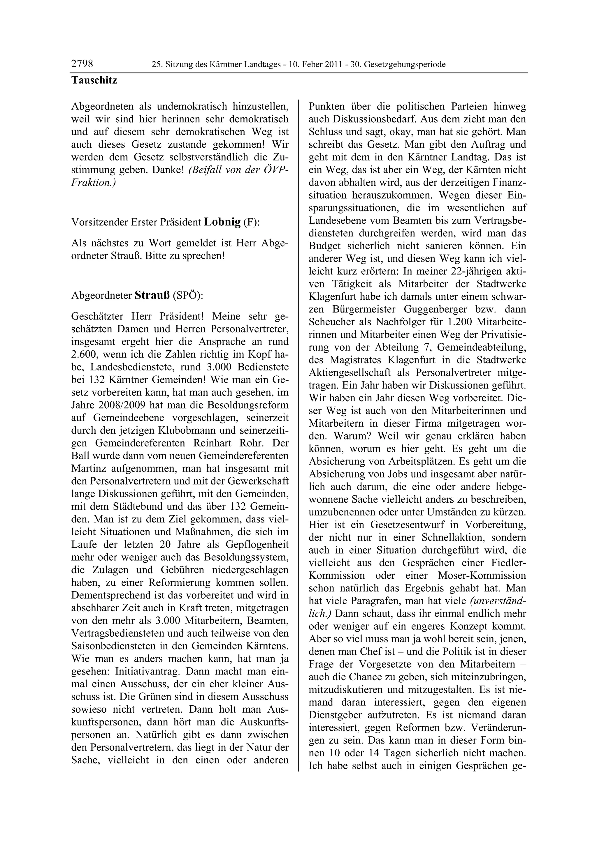 2798              25. Sitzung des Kärntner Landtages - 10. Feber 2011 - 30. Gesetzgebungsperiode
Tauschitz

Abgeordneten als undemokratisch hinzustellen,              Punkten über die politischen Parteien hinweg
weil wir sind hier herinnen sehr demokratisch              auch Diskussionsbedarf. Aus dem zieht man den
und auf diesem sehr demokratischen Weg ist                 Schluss und sagt, okay, man hat sie gehört. Man
auch dieses Gesetz zustande gekommen! Wir                  schreibt das Gesetz. Man gibt den Auftrag und
werden dem Gesetz selbstverständlich die Zu-               geht mit dem in den Kärntner Landtag. Das ist
stimmung geben. Danke! (Beifall von der ÖVP-               ein Weg, das ist aber ein Weg, der Kärnten nicht
Fraktion.)
Tauschitz
                                                           davon abhalten wird, aus der derzeitigen Finanz-
                                                           situation herauszukommen. Wegen dieser Ein-
                                                           sparungssituationen, die im wesentlichen auf
Vorsitzender Erster Präsident Lobnig (F):                  Landesebene vom Beamten bis zum Vertragsbe-
Lobnig                                                     diensteten durchgreifen werden, wird man das
Als nächstes zu Wort gemeldet ist Herr Abge-               Budget sicherlich nicht sanieren können. Ein
ordneter Strauß. Bitte zu sprechen!
Lobnig                                                     anderer Weg ist, und diesen Weg kann ich viel-
                                                           leicht kurz erörtern: In meiner 22-jährigen akti-
                                                           ven Tätigkeit als Mitarbeiter der Stadtwerke
Abgeordneter Strauß (SPÖ):                                 Klagenfurt habe ich damals unter einem schwar-
Strauß
                                                           zen Bürgermeister Guggenberger bzw. dann
Geschätzter Herr Präsident! Meine sehr ge-
                                                           Scheucher als Nachfolger für 1.200 Mitarbeite-
schätzten Damen und Herren Personalvertreter,
                                                           rinnen und Mitarbeiter einen Weg der Privatisie-
insgesamt ergeht hier die Ansprache an rund
                                                           rung von der Abteilung 7, Gemeindeabteilung,
2.600, wenn ich die Zahlen richtig im Kopf ha-
                                                           des Magistrates Klagenfurt in die Stadtwerke
be, Landesbedienstete, rund 3.000 Bedienstete
                                                           Aktiengesellschaft als Personalvertreter mitge-
bei 132 Kärntner Gemeinden! Wie man ein Ge-
                                                           tragen. Ein Jahr haben wir Diskussionen geführt.
setz vorbereiten kann, hat man auch gesehen, im
                                                           Wir haben ein Jahr diesen Weg vorbereitet. Die-
Jahre 2008/2009 hat man die Besoldungsreform
                                                           ser Weg ist auch von den Mitarbeiterinnen und
auf Gemeindeebene vorgeschlagen, seinerzeit
                                                           Mitarbeitern in dieser Firma mitgetragen wor-
durch den jetzigen Klubobmann und seinerzeiti-
                                                           den. Warum? Weil wir genau erklären haben
gen Gemeindereferenten Reinhart Rohr. Der
                                                           können, worum es hier geht. Es geht um die
Ball wurde dann vom neuen Gemeindereferenten
                                                           Absicherung von Arbeitsplätzen. Es geht um die
Martinz aufgenommen, man hat insgesamt mit
                                                           Absicherung von Jobs und insgesamt aber natür-
den Personalvertretern und mit der Gewerkschaft
                                                           lich auch darum, die eine oder andere liebge-
lange Diskussionen geführt, mit den Gemeinden,
                                                           wonnene Sache vielleicht anders zu beschreiben,
mit dem Städtebund und das über 132 Gemein-
                                                           umzubenennen oder unter Umständen zu kürzen.
den. Man ist zu dem Ziel gekommen, dass viel-
                                                           Hier ist ein Gesetzesentwurf in Vorbereitung,
leicht Situationen und Maßnahmen, die sich im
                                                           der nicht nur in einer Schnellaktion, sondern
Laufe der letzten 20 Jahre als Gepflogenheit
                                                           auch in einer Situation durchgeführt wird, die
mehr oder weniger auch das Besoldungssystem,
                                                           vielleicht aus den Gesprächen einer Fiedler-
die Zulagen und Gebühren niedergeschlagen
                                                           Kommission oder einer Moser-Kommission
haben, zu einer Reformierung kommen sollen.
                                                           schon natürlich das Ergebnis gehabt hat. Man
Dementsprechend ist das vorbereitet und wird in
                                                           hat viele Paragrafen, man hat viele (unverständ-
absehbarer Zeit auch in Kraft treten, mitgetragen
                                                           lich.) Dann schaut, dass ihr einmal endlich mehr
von den mehr als 3.000 Mitarbeitern, Beamten,
                                                           oder weniger auf ein engeres Konzept kommt.
Vertragsbediensteten und auch teilweise von den
                                                           Aber so viel muss man ja wohl bereit sein, jenen,
Saisonbediensteten in den Gemeinden Kärntens.
                                                           denen man Chef ist – und die Politik ist in dieser
Wie man es anders machen kann, hat man ja
                                                           Frage der Vorgesetzte von den Mitarbeitern –
gesehen: Initiativantrag. Dann macht man ein-
                                                           auch die Chance zu geben, sich miteinzubringen,
mal einen Ausschuss, der ein eher kleiner Aus-
                                                           mitzudiskutieren und mitzugestalten. Es ist nie-
schuss ist. Die Grünen sind in diesem Ausschuss
                                                           mand daran interessiert, gegen den eigenen
sowieso nicht vertreten. Dann holt man Aus-
                                                           Dienstgeber aufzutreten. Es ist niemand daran
kunftspersonen, dann hört man die Auskunfts-
                                                           interessiert, gegen Reformen bzw. Veränderun-
personen an. Natürlich gibt es dann zwischen
                                                           gen zu sein. Das kann man in dieser Form bin-
den Personalvertretern, das liegt in der Natur der
                                                           nen 10 oder 14 Tagen sicherlich nicht machen.
Sache, vielleicht in den einen oder anderen
                                                           Ich habe selbst auch in einigen Gesprächen ge-
 