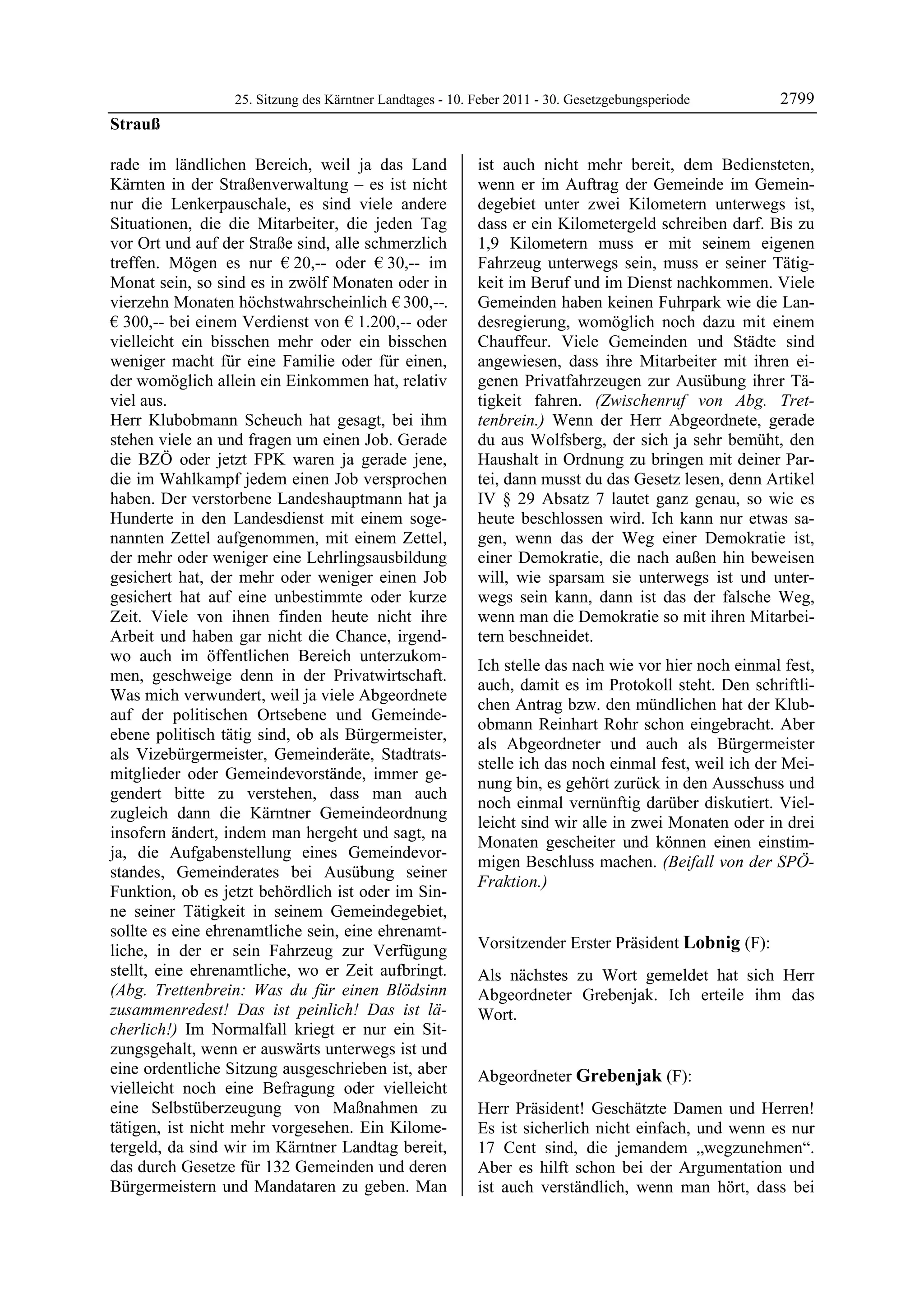 25. Sitzung des Kärntner Landtages - 10. Feber 2011 - 30. Gesetzgebungsperiode       2799
Strauß

rade im ländlichen Bereich, weil ja das Land               ist auch nicht mehr bereit, dem Bediensteten,
Kärnten in der Straßenverwaltung – es ist nicht            wenn er im Auftrag der Gemeinde im Gemein-
nur die Lenkerpauschale, es sind viele andere              degebiet unter zwei Kilometern unterwegs ist,
Situationen, die die Mitarbeiter, die jeden Tag            dass er ein Kilometergeld schreiben darf. Bis zu
vor Ort und auf der Straße sind, alle schmerzlich          1,9 Kilometern muss er mit seinem eigenen
treffen. Mögen es nur € 20,-- oder € 30,-- im              Fahrzeug unterwegs sein, muss er seiner Tätig-
Monat sein, so sind es in zwölf Monaten oder in            keit im Beruf und im Dienst nachkommen. Viele
vierzehn Monaten höchstwahrscheinlich € 300,--.            Gemeinden haben keinen Fuhrpark wie die Lan-
€ 300,-- bei einem Verdienst von € 1.200,-- oder           desregierung, womöglich noch dazu mit einem
vielleicht ein bisschen mehr oder ein bisschen             Chauffeur. Viele Gemeinden und Städte sind
weniger macht für eine Familie oder für einen,             angewiesen, dass ihre Mitarbeiter mit ihren ei-
der womöglich allein ein Einkommen hat, relativ            genen Privatfahrzeugen zur Ausübung ihrer Tä-
viel aus.                                                  tigkeit fahren. (Zwischenruf von Abg. Tret-
Herr Klubobmann Scheuch hat gesagt, bei ihm                tenbrein.) Wenn der Herr Abgeordnete, gerade
stehen viele an und fragen um einen Job. Gerade            du aus Wolfsberg, der sich ja sehr bemüht, den
die BZÖ oder jetzt FPK waren ja gerade jene,               Haushalt in Ordnung zu bringen mit deiner Par-
die im Wahlkampf jedem einen Job versprochen               tei, dann musst du das Gesetz lesen, denn Artikel
haben. Der verstorbene Landeshauptmann hat ja              IV § 29 Absatz 7 lautet ganz genau, so wie es
Hunderte in den Landesdienst mit einem soge-               heute beschlossen wird. Ich kann nur etwas sa-
nannten Zettel aufgenommen, mit einem Zettel,              gen, wenn das der Weg einer Demokratie ist,
der mehr oder weniger eine Lehrlingsausbildung             einer Demokratie, die nach außen hin beweisen
gesichert hat, der mehr oder weniger einen Job             will, wie sparsam sie unterwegs ist und unter-
gesichert hat auf eine unbestimmte oder kurze              wegs sein kann, dann ist das der falsche Weg,
Zeit. Viele von ihnen finden heute nicht ihre              wenn man die Demokratie so mit ihren Mitarbei-
Arbeit und haben gar nicht die Chance, irgend-             tern beschneidet.
wo auch im öffentlichen Bereich unterzukom-
                                                           Ich stelle das nach wie vor hier noch einmal fest,
men, geschweige denn in der Privatwirtschaft.
                                                           auch, damit es im Protokoll steht. Den schriftli-
Was mich verwundert, weil ja viele Abgeordnete
                                                           chen Antrag bzw. den mündlichen hat der Klub-
auf der politischen Ortsebene und Gemeinde-
                                                           obmann Reinhart Rohr schon eingebracht. Aber
ebene politisch tätig sind, ob als Bürgermeister,
                                                           als Abgeordneter und auch als Bürgermeister
als Vizebürgermeister, Gemeinderäte, Stadtrats-
                                                           stelle ich das noch einmal fest, weil ich der Mei-
mitglieder oder Gemeindevorstände, immer ge-
                                                           nung bin, es gehört zurück in den Ausschuss und
gendert bitte zu verstehen, dass man auch
                                                           noch einmal vernünftig darüber diskutiert. Viel-
zugleich dann die Kärntner Gemeindeordnung
                                                           leicht sind wir alle in zwei Monaten oder in drei
insofern ändert, indem man hergeht und sagt, na
                                                           Monaten gescheiter und können einen einstim-
ja, die Aufgabenstellung eines Gemeindevor-
                                                           migen Beschluss machen. (Beifall von der SPÖ-
standes, Gemeinderates bei Ausübung seiner
                                                           Fraktion.)
Funktion, ob es jetzt behördlich ist oder im Sin-          Strauß


ne seiner Tätigkeit in seinem Gemeindegebiet,
sollte es eine ehrenamtliche sein, eine ehrenamt-
liche, in der er sein Fahrzeug zur Verfügung               Vorsitzender Erster Präsident Lobnig (F):
                                                           Lobnig
stellt, eine ehrenamtliche, wo er Zeit aufbringt.          Als nächstes zu Wort gemeldet hat sich Herr
(Abg. Trettenbrein: Was du für einen Blödsinn              Abgeordneter Grebenjak. Ich erteile ihm das
zusammenredest! Das ist peinlich! Das ist lä-              Wort.
                                                           Lobnig
cherlich!) Im Normalfall kriegt er nur ein Sit-
zungsgehalt, wenn er auswärts unterwegs ist und
eine ordentliche Sitzung ausgeschrieben ist, aber          Abgeordneter Grebenjak (F):
vielleicht noch eine Befragung oder vielleicht             Grebenjak

eine Selbstüberzeugung von Maßnahmen zu                    Herr Präsident! Geschätzte Damen und Herren!
tätigen, ist nicht mehr vorgesehen. Ein Kilome-            Es ist sicherlich nicht einfach, und wenn es nur
tergeld, da sind wir im Kärntner Landtag bereit,           17 Cent sind, die jemandem „wegzunehmen“.
das durch Gesetze für 132 Gemeinden und deren              Aber es hilft schon bei der Argumentation und
Bürgermeistern und Mandataren zu geben. Man                ist auch verständlich, wenn man hört, dass bei
 