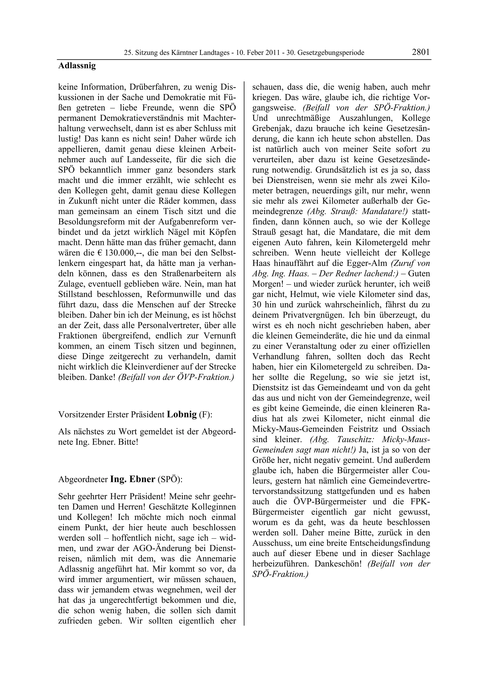 25. Sitzung des Kärntner Landtages - 10. Feber 2011 - 30. Gesetzgebungsperiode      2801
Adlassnig

keine Information, Drüberfahren, zu wenig Dis-             schauen, dass die, die wenig haben, auch mehr
kussionen in der Sache und Demokratie mit Fü-              kriegen. Das wäre, glaube ich, die richtige Vor-
ßen getreten – liebe Freunde, wenn die SPÖ                 gangsweise. (Beifall von der SPÖ-Fraktion.)
permanent Demokratieverständnis mit Machter-               Und unrechtmäßige Auszahlungen, Kollege
haltung verwechselt, dann ist es aber Schluss mit          Grebenjak, dazu brauche ich keine Gesetzesän-
lustig! Das kann es nicht sein! Daher würde ich            derung, die kann ich heute schon abstellen. Das
appellieren, damit genau diese kleinen Arbeit-             ist natürlich auch von meiner Seite sofort zu
nehmer auch auf Landesseite, für die sich die              verurteilen, aber dazu ist keine Gesetzesände-
SPÖ bekanntlich immer ganz besonders stark                 rung notwendig. Grundsätzlich ist es ja so, dass
macht und die immer erzählt, wie schlecht es               bei Dienstreisen, wenn sie mehr als zwei Kilo-
den Kollegen geht, damit genau diese Kollegen              meter betragen, neuerdings gilt, nur mehr, wenn
in Zukunft nicht unter die Räder kommen, dass              sie mehr als zwei Kilometer außerhalb der Ge-
man gemeinsam an einem Tisch sitzt und die                 meindegrenze (Abg. Strauß: Mandatare!) statt-
Besoldungsreform mit der Aufgabenreform ver-               finden, dann können auch, so wie der Kollege
bindet und da jetzt wirklich Nägel mit Köpfen              Strauß gesagt hat, die Mandatare, die mit dem
macht. Denn hätte man das früher gemacht, dann             eigenen Auto fahren, kein Kilometergeld mehr
wären die € 130.000,--, die man bei den Selbst-            schreiben. Wenn heute vielleicht der Kollege
lenkern eingespart hat, da hätte man ja verhan-            Haas hinauffährt auf die Egger-Alm (Zuruf von
deln können, dass es den Straßenarbeitern als              Abg. Ing. Haas. – Der Redner lachend:) – Guten
Zulage, eventuell geblieben wäre. Nein, man hat            Morgen! – und wieder zurück herunter, ich weiß
Stillstand beschlossen, Reformunwille und das              gar nicht, Helmut, wie viele Kilometer sind das,
führt dazu, dass die Menschen auf der Strecke              30 hin und zurück wahrscheinlich, fährst du zu
bleiben. Daher bin ich der Meinung, es ist höchst          deinem Privatvergnügen. Ich bin überzeugt, du
an der Zeit, dass alle Personalvertreter, über alle        wirst es eh noch nicht geschrieben haben, aber
Fraktionen übergreifend, endlich zur Vernunft              die kleinen Gemeinderäte, die hie und da einmal
kommen, an einem Tisch sitzen und beginnen,                zu einer Veranstaltung oder zu einer offiziellen
diese Dinge zeitgerecht zu verhandeln, damit               Verhandlung fahren, sollten doch das Recht
nicht wirklich die Kleinverdiener auf der Strecke          haben, hier ein Kilometergeld zu schreiben. Da-
bleiben. Danke! (Beifall von der ÖVP-Fraktion.)            her sollte die Regelung, so wie sie jetzt ist,
Adlassnig
                                                           Dienstsitz ist das Gemeindeamt und von da geht
                                                           das aus und nicht von der Gemeindegrenze, weil
                                                           es gibt keine Gemeinde, die einen kleineren Ra-
Vorsitzender Erster Präsident Lobnig (F):                  dius hat als zwei Kilometer, nicht einmal die
Lobnig

Als nächstes zu Wort gemeldet ist der Abgeord-             Micky-Maus-Gemeinden Feistritz und Ossiach
nete Ing. Ebner. Bitte!                                    sind kleiner. (Abg. Tauschitz: Micky-Maus-
Lobnig                                                     Gemeinden sagt man nicht!) Ja, ist ja so von der
                                                           Größe her, nicht negativ gemeint. Und außerdem
                                                           glaube ich, haben die Bürgermeister aller Cou-
Abgeordneter Ing. Ebner (SPÖ):                             leurs, gestern hat nämlich eine Gemeindevertre-
Ing. Ebner
                                                           tervorstandssitzung stattgefunden und es haben
Sehr geehrter Herr Präsident! Meine sehr geehr-
                                                           auch die ÖVP-Bürgermeister und die FPK-
ten Damen und Herren! Geschätzte Kolleginnen
                                                           Bürgermeister eigentlich gar nicht gewusst,
und Kollegen! Ich möchte mich noch einmal
                                                           worum es da geht, was da heute beschlossen
einem Punkt, der hier heute auch beschlossen
                                                           werden soll. Daher meine Bitte, zurück in den
werden soll – hoffentlich nicht, sage ich – wid-
                                                           Ausschuss, um eine breite Entscheidungsfindung
men, und zwar der AGO-Änderung bei Dienst-
                                                           auch auf dieser Ebene und in dieser Sachlage
reisen, nämlich mit dem, was die Annemarie
                                                           herbeizuführen. Dankeschön! (Beifall von der
Adlassnig angeführt hat. Mir kommt so vor, da
                                                           SPÖ-Fraktion.)
wird immer argumentiert, wir müssen schauen,               Ing. Ebner


dass wir jemandem etwas wegnehmen, weil der
hat das ja ungerechtfertigt bekommen und die,
die schon wenig haben, die sollen sich damit
zufrieden geben. Wir sollten eigentlich eher
 