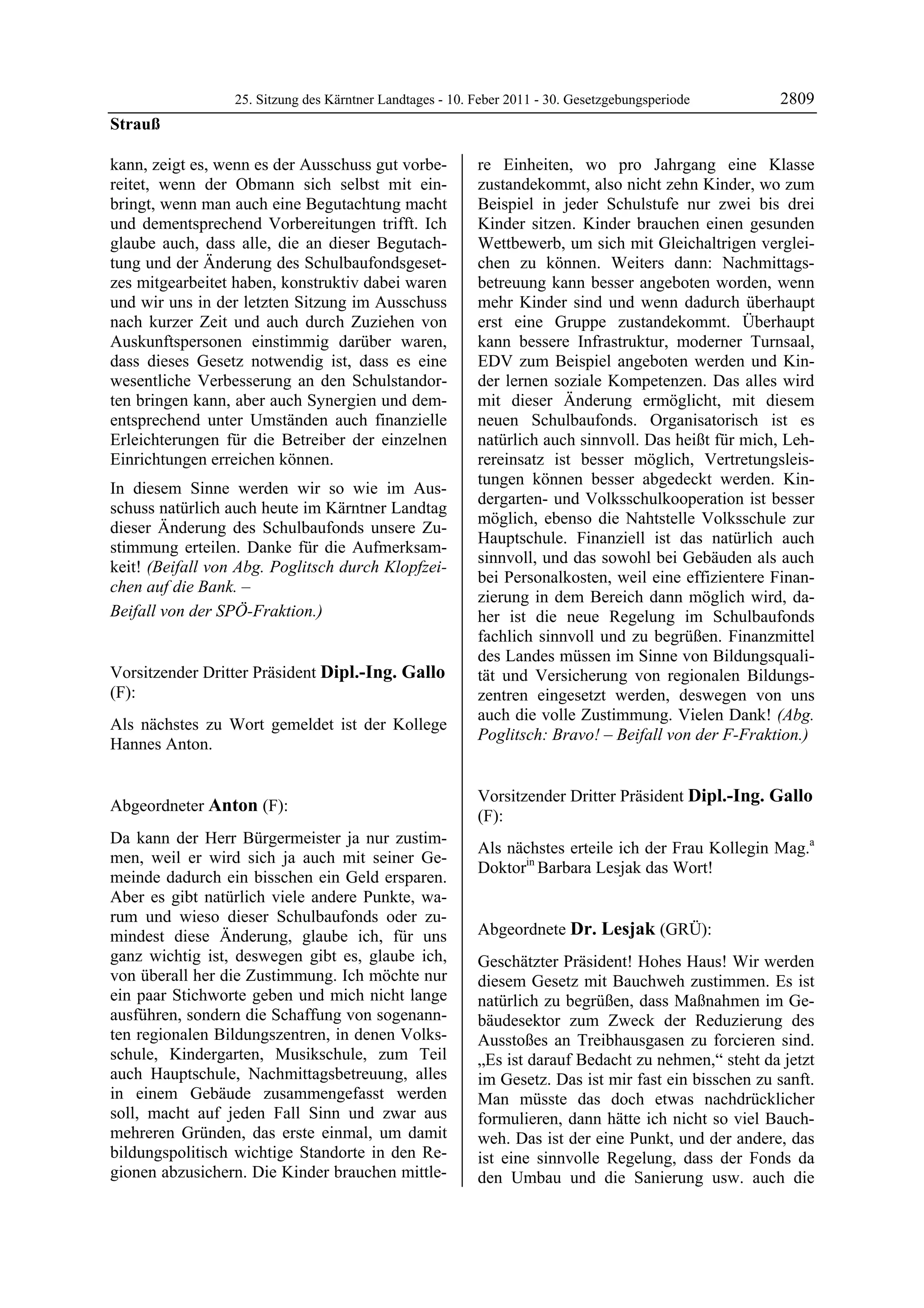 25. Sitzung des Kärntner Landtages - 10. Feber 2011 - 30. Gesetzgebungsperiode       2809
Strauß

kann, zeigt es, wenn es der Ausschuss gut vorbe-            re Einheiten, wo pro Jahrgang eine Klasse
reitet, wenn der Obmann sich selbst mit ein-                zustandekommt, also nicht zehn Kinder, wo zum
bringt, wenn man auch eine Begutachtung macht               Beispiel in jeder Schulstufe nur zwei bis drei
und dementsprechend Vorbereitungen trifft. Ich              Kinder sitzen. Kinder brauchen einen gesunden
glaube auch, dass alle, die an dieser Begutach-             Wettbewerb, um sich mit Gleichaltrigen verglei-
tung und der Änderung des Schulbaufondsgeset-               chen zu können. Weiters dann: Nachmittags-
zes mitgearbeitet haben, konstruktiv dabei waren            betreuung kann besser angeboten worden, wenn
und wir uns in der letzten Sitzung im Ausschuss             mehr Kinder sind und wenn dadurch überhaupt
nach kurzer Zeit und auch durch Zuziehen von                erst eine Gruppe zustandekommt. Überhaupt
Auskunftspersonen einstimmig darüber waren,                 kann bessere Infrastruktur, moderner Turnsaal,
dass dieses Gesetz notwendig ist, dass es eine              EDV zum Beispiel angeboten werden und Kin-
wesentliche Verbesserung an den Schulstandor-               der lernen soziale Kompetenzen. Das alles wird
ten bringen kann, aber auch Synergien und dem-              mit dieser Änderung ermöglicht, mit diesem
entsprechend unter Umständen auch finanzielle               neuen Schulbaufonds. Organisatorisch ist es
Erleichterungen für die Betreiber der einzelnen             natürlich auch sinnvoll. Das heißt für mich, Leh-
Einrichtungen erreichen können.                             rereinsatz ist besser möglich, Vertretungsleis-
                                                            tungen können besser abgedeckt werden. Kin-
In diesem Sinne werden wir so wie im Aus-
                                                            dergarten- und Volksschulkooperation ist besser
schuss natürlich auch heute im Kärntner Landtag
                                                            möglich, ebenso die Nahtstelle Volksschule zur
dieser Änderung des Schulbaufonds unsere Zu-
                                                            Hauptschule. Finanziell ist das natürlich auch
stimmung erteilen. Danke für die Aufmerksam-
                                                            sinnvoll, und das sowohl bei Gebäuden als auch
keit! (Beifall von Abg. Poglitsch durch Klopfzei-
                                                            bei Personalkosten, weil eine effizientere Finan-
chen auf die Bank. –
                                                            zierung in dem Bereich dann möglich wird, da-
Beifall von der SPÖ-Fraktion.)
Strauß                                                      her ist die neue Regelung im Schulbaufonds
                                                            fachlich sinnvoll und zu begrüßen. Finanzmittel
                                                            des Landes müssen im Sinne von Bildungsquali-
Vorsitzender Dritter Präsident Dipl.-Ing. Gallo             tät und Versicherung von regionalen Bildungs-
(F):                                                        zentren eingesetzt werden, deswegen von uns
Dipl.-Ing. Gallo
                                                            auch die volle Zustimmung. Vielen Dank! (Abg.
Als nächstes zu Wort gemeldet ist der Kollege
                                                            Poglitsch: Bravo! – Beifall von der F-Fraktion.)
Hannes Anton.
Dipl.-Ing. Gallo
                                                            Anton




                                                            Vorsitzender Dritter Präsident Dipl.-Ing. Gallo
Abgeordneter Anton (F):
Anton
                                                            (F):
Da kann der Herr Bürgermeister ja nur zustim-               Dipl.-Ing. Gallo

                                                            Als nächstes erteile ich der Frau Kollegin Mag.a
men, weil er wird sich ja auch mit seiner Ge-
                                                            Doktorin Barbara Lesjak das Wort!
meinde dadurch ein bisschen ein Geld ersparen.              Dipl.-Ing. Gallo


Aber es gibt natürlich viele andere Punkte, wa-
rum und wieso dieser Schulbaufonds oder zu-
mindest diese Änderung, glaube ich, für uns                 Abgeordnete Dr. Lesjak (GRÜ):
                                                            Dr. Lesjak
ganz wichtig ist, deswegen gibt es, glaube ich,             Geschätzter Präsident! Hohes Haus! Wir werden
von überall her die Zustimmung. Ich möchte nur              diesem Gesetz mit Bauchweh zustimmen. Es ist
ein paar Stichworte geben und mich nicht lange              natürlich zu begrüßen, dass Maßnahmen im Ge-
ausführen, sondern die Schaffung von sogenann-              bäudesektor zum Zweck der Reduzierung des
ten regionalen Bildungszentren, in denen Volks-             Ausstoßes an Treibhausgasen zu forcieren sind.
schule, Kindergarten, Musikschule, zum Teil                 „Es ist darauf Bedacht zu nehmen,“ steht da jetzt
auch Hauptschule, Nachmittagsbetreuung, alles               im Gesetz. Das ist mir fast ein bisschen zu sanft.
in einem Gebäude zusammengefasst werden                     Man müsste das doch etwas nachdrücklicher
soll, macht auf jeden Fall Sinn und zwar aus                formulieren, dann hätte ich nicht so viel Bauch-
mehreren Gründen, das erste einmal, um damit                weh. Das ist der eine Punkt, und der andere, das
bildungspolitisch wichtige Standorte in den Re-             ist eine sinnvolle Regelung, dass der Fonds da
gionen abzusichern. Die Kinder brauchen mittle-             den Umbau und die Sanierung usw. auch die
 