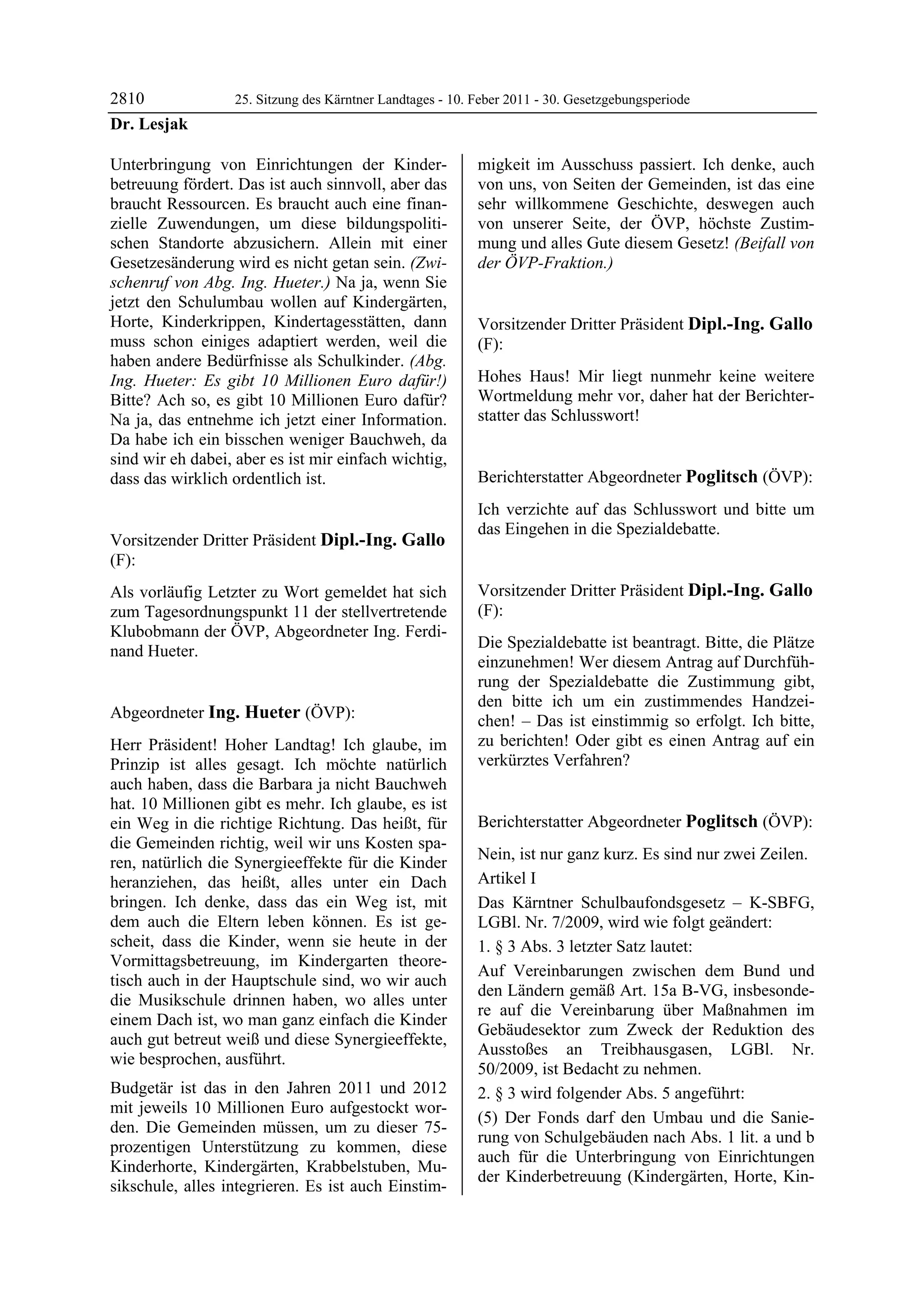 2810               25. Sitzung des Kärntner Landtages - 10. Feber 2011 - 30. Gesetzgebungsperiode
Dr. Lesjak

Unterbringung von Einrichtungen der Kinder-                 migkeit im Ausschuss passiert. Ich denke, auch
betreuung fördert. Das ist auch sinnvoll, aber das          von uns, von Seiten der Gemeinden, ist das eine
braucht Ressourcen. Es braucht auch eine finan-             sehr willkommene Geschichte, deswegen auch
zielle Zuwendungen, um diese bildungspoliti-                von unserer Seite, der ÖVP, höchste Zustim-
schen Standorte abzusichern. Allein mit einer               mung und alles Gute diesem Gesetz! (Beifall von
Gesetzesänderung wird es nicht getan sein. (Zwi-            der ÖVP-Fraktion.)
                                                            Ing. Hueter

schenruf von Abg. Ing. Hueter.) Na ja, wenn Sie
jetzt den Schulumbau wollen auf Kindergärten,
Horte, Kinderkrippen, Kindertagesstätten, dann              Vorsitzender Dritter Präsident Dipl.-Ing. Gallo
muss schon einiges adaptiert werden, weil die               (F):
haben andere Bedürfnisse als Schulkinder. (Abg.             Dipl.-Ing. Gallo


Ing. Hueter: Es gibt 10 Millionen Euro dafür!)              Hohes Haus! Mir liegt nunmehr keine weitere
Bitte? Ach so, es gibt 10 Millionen Euro dafür?             Wortmeldung mehr vor, daher hat der Berichter-
Na ja, das entnehme ich jetzt einer Information.            statter das Schlusswort!
                                                            Dipl.-Ing. Gallo


Da habe ich ein bisschen weniger Bauchweh, da
sind wir eh dabei, aber es ist mir einfach wichtig,
dass das wirklich ordentlich ist.
Dr. Lesjak
                                                            Berichterstatter Abgeordneter Poglitsch (ÖVP):
                                                            Poglitsch

                                                            Ich verzichte auf das Schlusswort und bitte um
                                                            das Eingehen in die Spezialdebatte.
Vorsitzender Dritter Präsident Dipl.-Ing. Gallo             Poglitsch



(F):
Dipl.-Ing. Gallo

Als vorläufig Letzter zu Wort gemeldet hat sich             Vorsitzender Dritter Präsident Dipl.-Ing. Gallo
zum Tagesordnungspunkt 11 der stellvertretende              (F):
Klubobmann der ÖVP, Abgeordneter Ing. Ferdi-                Dipl.-Ing. Gallo

                                                            Die Spezialdebatte ist beantragt. Bitte, die Plätze
nand Hueter.
Dipl.-Ing. Gallo
                                                            einzunehmen! Wer diesem Antrag auf Durchfüh-
                                                            rung der Spezialdebatte die Zustimmung gibt,
                                                            den bitte ich um ein zustimmendes Handzei-
Abgeordneter Ing. Hueter (ÖVP):                             chen! – Das ist einstimmig so erfolgt. Ich bitte,
Ing. Hueter

Herr Präsident! Hoher Landtag! Ich glaube, im               zu berichten! Oder gibt es einen Antrag auf ein
Prinzip ist alles gesagt. Ich möchte natürlich              verkürztes Verfahren?
                                                            Dipl.-Ing. Gallo


auch haben, dass die Barbara ja nicht Bauchweh
hat. 10 Millionen gibt es mehr. Ich glaube, es ist
ein Weg in die richtige Richtung. Das heißt, für            Berichterstatter Abgeordneter Poglitsch (ÖVP):
die Gemeinden richtig, weil wir uns Kosten spa-             Poglitsch

                                                            Nein, ist nur ganz kurz. Es sind nur zwei Zeilen.
ren, natürlich die Synergieeffekte für die Kinder
heranziehen, das heißt, alles unter ein Dach                Artikel I
bringen. Ich denke, dass das ein Weg ist, mit               Das Kärntner Schulbaufondsgesetz – K-SBFG,
dem auch die Eltern leben können. Es ist ge-                LGBl. Nr. 7/2009, wird wie folgt geändert:
scheit, dass die Kinder, wenn sie heute in der              1. § 3 Abs. 3 letzter Satz lautet:
Vormittagsbetreuung, im Kindergarten theore-
                                                            Auf Vereinbarungen zwischen dem Bund und
tisch auch in der Hauptschule sind, wo wir auch
                                                            den Ländern gemäß Art. 15a B-VG, insbesonde-
die Musikschule drinnen haben, wo alles unter
                                                            re auf die Vereinbarung über Maßnahmen im
einem Dach ist, wo man ganz einfach die Kinder
                                                            Gebäudesektor zum Zweck der Reduktion des
auch gut betreut weiß und diese Synergieeffekte,
                                                            Ausstoßes an Treibhausgasen, LGBl. Nr.
wie besprochen, ausführt.
                                                            50/2009, ist Bedacht zu nehmen.
Budgetär ist das in den Jahren 2011 und 2012                2. § 3 wird folgender Abs. 5 angeführt:
mit jeweils 10 Millionen Euro aufgestockt wor-
                                                            (5) Der Fonds darf den Umbau und die Sanie-
den. Die Gemeinden müssen, um zu dieser 75-
                                                            rung von Schulgebäuden nach Abs. 1 lit. a und b
prozentigen Unterstützung zu kommen, diese
                                                            auch für die Unterbringung von Einrichtungen
Kinderhorte, Kindergärten, Krabbelstuben, Mu-
                                                            der Kinderbetreuung (Kindergärten, Horte, Kin-
sikschule, alles integrieren. Es ist auch Einstim-
 