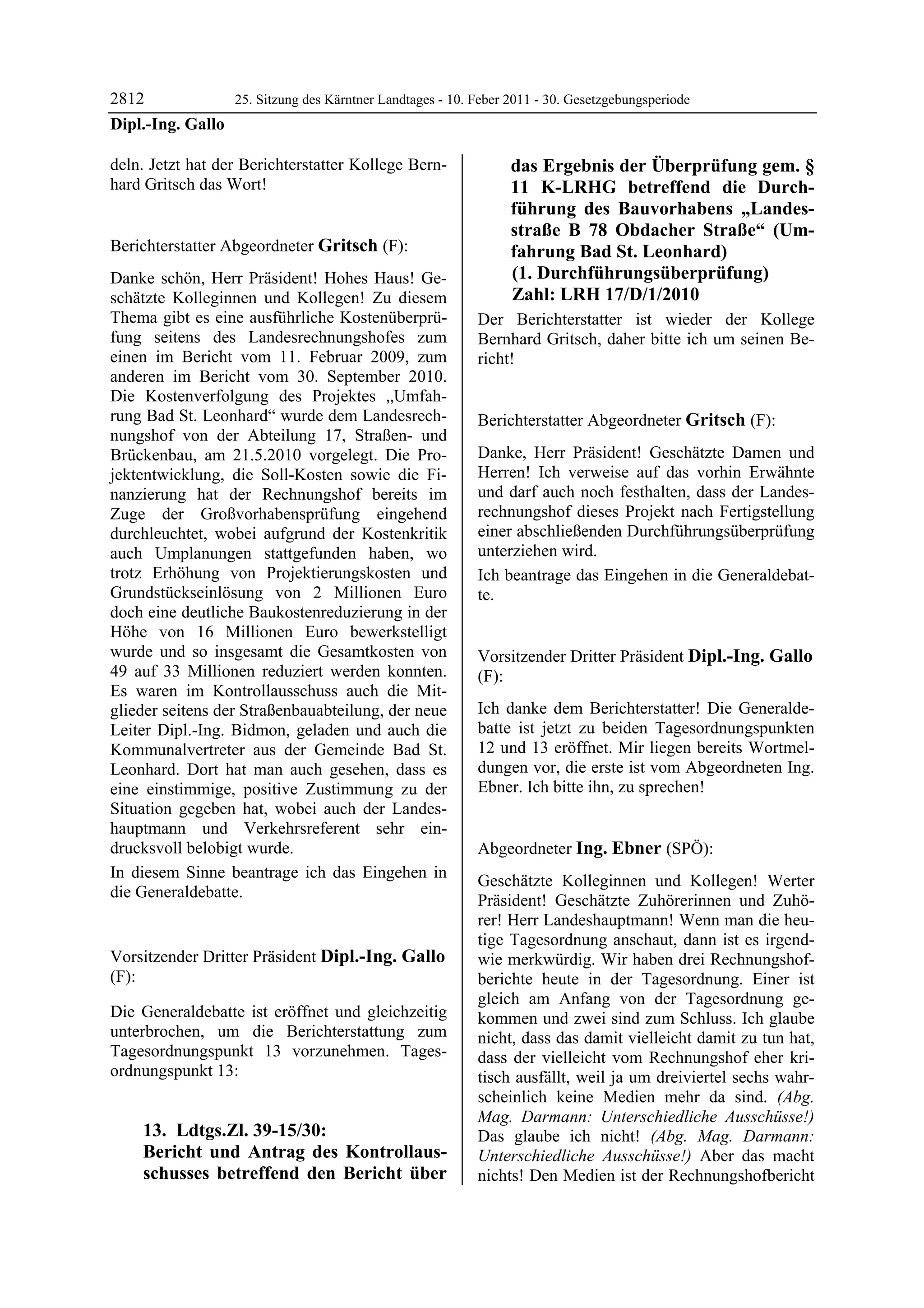 2812             25. Sitzung des Kärntner Landtages - 10. Feber 2011 - 30. Gesetzgebungsperiode
Dipl.-Ing. Gallo

deln. Jetzt hat der Berichterstatter Kollege Bern-                       das Ergebnis der Überprüfung gem. §
hard Gritsch das Wort!
Dipl.-Ing. Gallo                                                         11 K-LRHG betreffend die Durch-
                                                                         führung des Bauvorhabens „Landes-
                                                                         straße B 78 Obdacher Straße“ (Um-
Berichterstatter Abgeordneter Gritsch (F):                               fahrung Bad St. Leonhard)
Gritsch

Danke schön, Herr Präsident! Hohes Haus! Ge-                             (1. Durchführungsüberprüfung)
schätzte Kolleginnen und Kollegen! Zu diesem                             Zahl: LRH 17/D/1/2010
Thema gibt es eine ausführliche Kostenüberprü-              Der Berichterstatter ist wieder der Kollege
fung seitens des Landesrechnungshofes zum                   Bernhard Gritsch, daher bitte ich um seinen Be-
einen im Bericht vom 11. Februar 2009, zum                  richt!
                                                            Dipl.-Ing. Gallo

anderen im Bericht vom 30. September 2010.
Die Kostenverfolgung des Projektes „Umfah-
rung Bad St. Leonhard“ wurde dem Landesrech-                Berichterstatter Abgeordneter Gritsch (F):
nungshof von der Abteilung 17, Straßen- und                 Gritsch

Brückenbau, am 21.5.2010 vorgelegt. Die Pro-                Danke, Herr Präsident! Geschätzte Damen und
jektentwicklung, die Soll-Kosten sowie die Fi-              Herren! Ich verweise auf das vorhin Erwähnte
nanzierung hat der Rechnungshof bereits im                  und darf auch noch festhalten, dass der Landes-
Zuge der Großvorhabensprüfung eingehend                     rechnungshof dieses Projekt nach Fertigstellung
durchleuchtet, wobei aufgrund der Kostenkritik              einer abschließenden Durchführungsüberprüfung
auch Umplanungen stattgefunden haben, wo                    unterziehen wird.
trotz Erhöhung von Projektierungskosten und                 Ich beantrage das Eingehen in die Generaldebat-
Grundstückseinlösung von 2 Millionen Euro                   te.
                                                            Gritsch
doch eine deutliche Baukostenreduzierung in der
Höhe von 16 Millionen Euro bewerkstelligt
wurde und so insgesamt die Gesamtkosten von                 Vorsitzender Dritter Präsident Dipl.-Ing. Gallo
49 auf 33 Millionen reduziert werden konnten.               (F):
Es waren im Kontrollausschuss auch die Mit-                 Dipl.-Ing. Gallo

glieder seitens der Straßenbauabteilung, der neue           Ich danke dem Berichterstatter! Die Generalde-
Leiter Dipl.-Ing. Bidmon, geladen und auch die              batte ist jetzt zu beiden Tagesordnungspunkten
Kommunalvertreter aus der Gemeinde Bad St.                  12 und 13 eröffnet. Mir liegen bereits Wortmel-
Leonhard. Dort hat man auch gesehen, dass es                dungen vor, die erste ist vom Abgeordneten Ing.
eine einstimmige, positive Zustimmung zu der                Ebner. Ich bitte ihn, zu sprechen!
                                                            Dipl.-Ing. Gallo

Situation gegeben hat, wobei auch der Landes-
hauptmann und Verkehrsreferent sehr ein-
drucksvoll belobigt wurde.                                  Abgeordneter Ing. Ebner (SPÖ):
                                                            Ing. Ebner
In diesem Sinne beantrage ich das Eingehen in               Geschätzte Kolleginnen und Kollegen! Werter
die Generaldebatte.
Gritsch
                                                            Präsident! Geschätzte Zuhörerinnen und Zuhö-
                                                            rer! Herr Landeshauptmann! Wenn man die heu-
                                                            tige Tagesordnung anschaut, dann ist es irgend-
Vorsitzender Dritter Präsident Dipl.-Ing. Gallo             wie merkwürdig. Wir haben drei Rechnungshof-
(F):                                                        berichte heute in der Tagesordnung. Einer ist
Dipl.-Ing. Gallo
Dipl.-Ing. Gallo
Dipl.-Ing. Gallo                                            gleich am Anfang von der Tagesordnung ge-
Die Generaldebatte ist eröffnet und gleichzeitig            kommen und zwei sind zum Schluss. Ich glaube
unterbrochen, um die Berichterstattung zum                  nicht, dass das damit vielleicht damit zu tun hat,
Tagesordnungspunkt 13 vorzunehmen. Tages-                   dass der vielleicht vom Rechnungshof eher kri-
ordnungspunkt 13:                                           tisch ausfällt, weil ja um dreiviertel sechs wahr-
                                                            scheinlich keine Medien mehr da sind. (Abg.
                                                            Mag. Darmann: Unterschiedliche Ausschüsse!)
             13. Ldtgs.Zl. 39-15/30:                        Das glaube ich nicht! (Abg. Mag. Darmann:
             Bericht und Antrag des Kontrollaus-            Unterschiedliche Ausschüsse!) Aber das macht
             schusses betreffend den Bericht über           nichts! Den Medien ist der Rechnungshofbericht
 