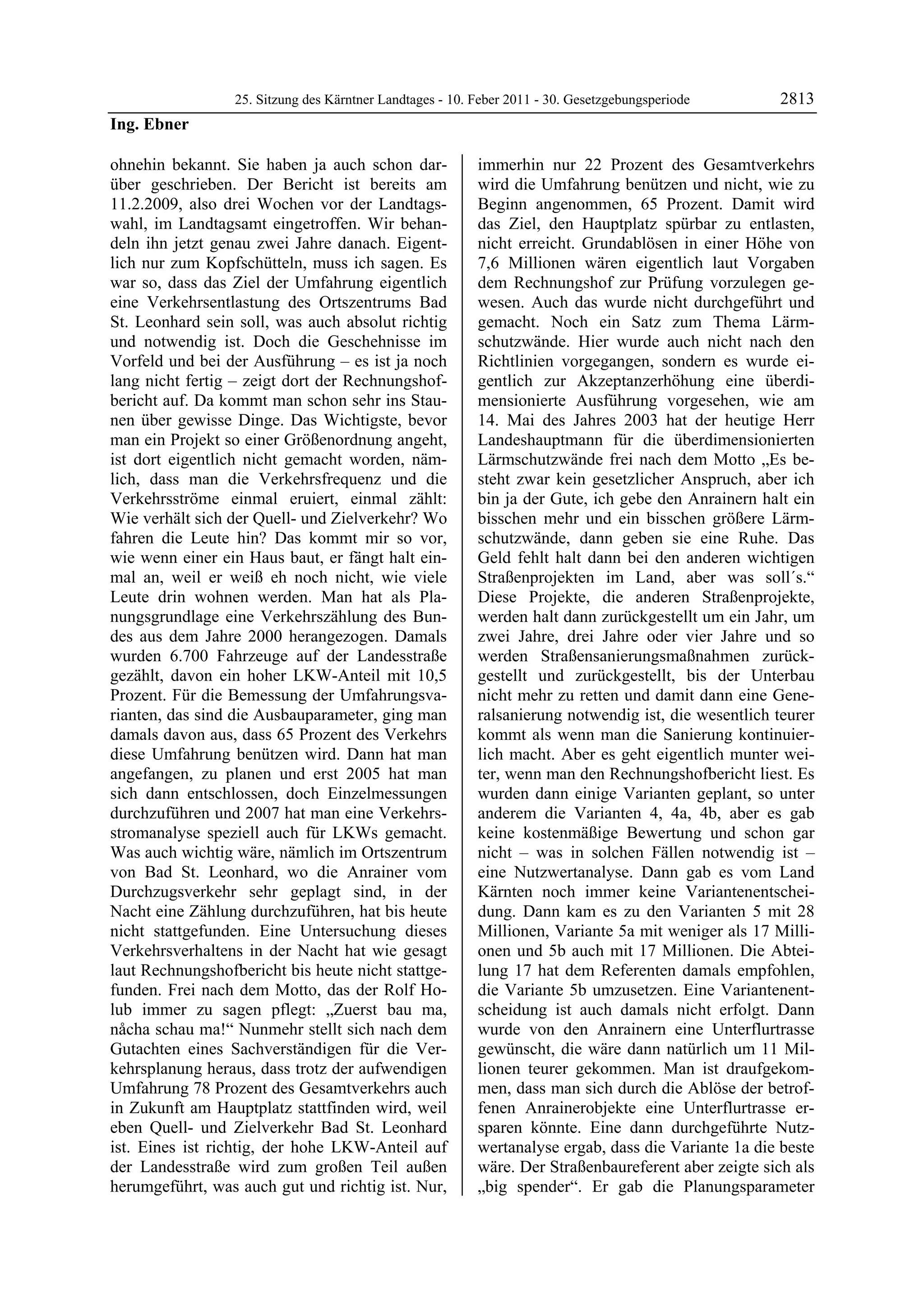 25. Sitzung des Kärntner Landtages - 10. Feber 2011 - 30. Gesetzgebungsperiode      2813
Ing. Ebner

ohnehin bekannt. Sie haben ja auch schon dar-              immerhin nur 22 Prozent des Gesamtverkehrs
über geschrieben. Der Bericht ist bereits am               wird die Umfahrung benützen und nicht, wie zu
11.2.2009, also drei Wochen vor der Landtags-              Beginn angenommen, 65 Prozent. Damit wird
wahl, im Landtagsamt eingetroffen. Wir behan-              das Ziel, den Hauptplatz spürbar zu entlasten,
deln ihn jetzt genau zwei Jahre danach. Eigent-            nicht erreicht. Grundablösen in einer Höhe von
lich nur zum Kopfschütteln, muss ich sagen. Es             7,6 Millionen wären eigentlich laut Vorgaben
war so, dass das Ziel der Umfahrung eigentlich             dem Rechnungshof zur Prüfung vorzulegen ge-
eine Verkehrsentlastung des Ortszentrums Bad               wesen. Auch das wurde nicht durchgeführt und
St. Leonhard sein soll, was auch absolut richtig           gemacht. Noch ein Satz zum Thema Lärm-
und notwendig ist. Doch die Geschehnisse im                schutzwände. Hier wurde auch nicht nach den
Vorfeld und bei der Ausführung – es ist ja noch            Richtlinien vorgegangen, sondern es wurde ei-
lang nicht fertig – zeigt dort der Rechnungshof-           gentlich zur Akzeptanzerhöhung eine überdi-
bericht auf. Da kommt man schon sehr ins Stau-             mensionierte Ausführung vorgesehen, wie am
nen über gewisse Dinge. Das Wichtigste, bevor              14. Mai des Jahres 2003 hat der heutige Herr
man ein Projekt so einer Größenordnung angeht,             Landeshauptmann für die überdimensionierten
ist dort eigentlich nicht gemacht worden, näm-             Lärmschutzwände frei nach dem Motto „Es be-
lich, dass man die Verkehrsfrequenz und die                steht zwar kein gesetzlicher Anspruch, aber ich
Verkehrsströme einmal eruiert, einmal zählt:               bin ja der Gute, ich gebe den Anrainern halt ein
Wie verhält sich der Quell- und Zielverkehr? Wo            bisschen mehr und ein bisschen größere Lärm-
fahren die Leute hin? Das kommt mir so vor,                schutzwände, dann geben sie eine Ruhe. Das
wie wenn einer ein Haus baut, er fängt halt ein-           Geld fehlt halt dann bei den anderen wichtigen
mal an, weil er weiß eh noch nicht, wie viele              Straßenprojekten im Land, aber was soll´s.“
Leute drin wohnen werden. Man hat als Pla-                 Diese Projekte, die anderen Straßenprojekte,
nungsgrundlage eine Verkehrszählung des Bun-               werden halt dann zurückgestellt um ein Jahr, um
des aus dem Jahre 2000 herangezogen. Damals                zwei Jahre, drei Jahre oder vier Jahre und so
wurden 6.700 Fahrzeuge auf der Landesstraße                werden Straßensanierungsmaßnahmen zurück-
gezählt, davon ein hoher LKW-Anteil mit 10,5               gestellt und zurückgestellt, bis der Unterbau
Prozent. Für die Bemessung der Umfahrungsva-               nicht mehr zu retten und damit dann eine Gene-
rianten, das sind die Ausbauparameter, ging man            ralsanierung notwendig ist, die wesentlich teurer
damals davon aus, dass 65 Prozent des Verkehrs             kommt als wenn man die Sanierung kontinuier-
diese Umfahrung benützen wird. Dann hat man                lich macht. Aber es geht eigentlich munter wei-
angefangen, zu planen und erst 2005 hat man                ter, wenn man den Rechnungshofbericht liest. Es
sich dann entschlossen, doch Einzelmessungen               wurden dann einige Varianten geplant, so unter
durchzuführen und 2007 hat man eine Verkehrs-              anderem die Varianten 4, 4a, 4b, aber es gab
stromanalyse speziell auch für LKWs gemacht.               keine kostenmäßige Bewertung und schon gar
Was auch wichtig wäre, nämlich im Ortszentrum              nicht – was in solchen Fällen notwendig ist –
von Bad St. Leonhard, wo die Anrainer vom                  eine Nutzwertanalyse. Dann gab es vom Land
Durchzugsverkehr sehr geplagt sind, in der                 Kärnten noch immer keine Variantenentschei-
Nacht eine Zählung durchzuführen, hat bis heute            dung. Dann kam es zu den Varianten 5 mit 28
nicht stattgefunden. Eine Untersuchung dieses              Millionen, Variante 5a mit weniger als 17 Milli-
Verkehrsverhaltens in der Nacht hat wie gesagt             onen und 5b auch mit 17 Millionen. Die Abtei-
laut Rechnungshofbericht bis heute nicht stattge-          lung 17 hat dem Referenten damals empfohlen,
funden. Frei nach dem Motto, das der Rolf Ho-              die Variante 5b umzusetzen. Eine Variantenent-
lub immer zu sagen pflegt: „Zuerst bau ma,                 scheidung ist auch damals nicht erfolgt. Dann
nåcha schau ma!“ Nunmehr stellt sich nach dem              wurde von den Anrainern eine Unterflurtrasse
Gutachten eines Sachverständigen für die Ver-              gewünscht, die wäre dann natürlich um 11 Mil-
kehrsplanung heraus, dass trotz der aufwendigen            lionen teurer gekommen. Man ist draufgekom-
Umfahrung 78 Prozent des Gesamtverkehrs auch               men, dass man sich durch die Ablöse der betrof-
in Zukunft am Hauptplatz stattfinden wird, weil            fenen Anrainerobjekte eine Unterflurtrasse er-
eben Quell- und Zielverkehr Bad St. Leonhard               sparen könnte. Eine dann durchgeführte Nutz-
ist. Eines ist richtig, der hohe LKW-Anteil auf            wertanalyse ergab, dass die Variante 1a die beste
der Landesstraße wird zum großen Teil außen                wäre. Der Straßenbaureferent aber zeigte sich als
herumgeführt, was auch gut und richtig ist. Nur,           „big spender“. Er gab die Planungsparameter
 