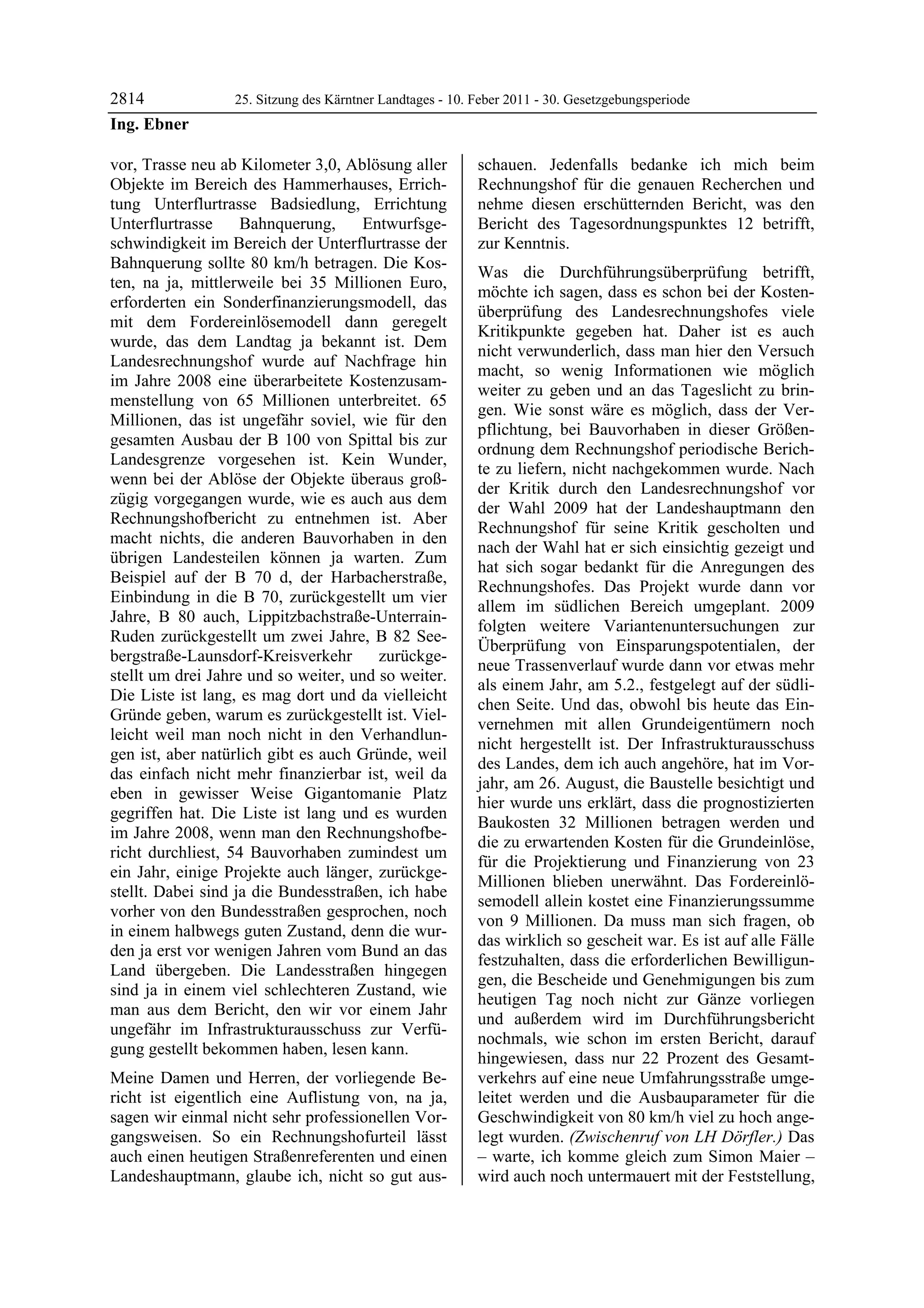 2814              25. Sitzung des Kärntner Landtages - 10. Feber 2011 - 30. Gesetzgebungsperiode
Ing. Ebner

vor, Trasse neu ab Kilometer 3,0, Ablösung aller           schauen. Jedenfalls bedanke ich mich beim
Objekte im Bereich des Hammerhauses, Errich-               Rechnungshof für die genauen Recherchen und
tung Unterflurtrasse Badsiedlung, Errichtung               nehme diesen erschütternden Bericht, was den
Unterflurtrasse     Bahnquerung,      Entwurfsge-          Bericht des Tagesordnungspunktes 12 betrifft,
schwindigkeit im Bereich der Unterflurtrasse der           zur Kenntnis.
Bahnquerung sollte 80 km/h betragen. Die Kos-
                                                           Was die Durchführungsüberprüfung betrifft,
ten, na ja, mittlerweile bei 35 Millionen Euro,
                                                           möchte ich sagen, dass es schon bei der Kosten-
erforderten ein Sonderfinanzierungsmodell, das
                                                           überprüfung des Landesrechnungshofes viele
mit dem Fordereinlösemodell dann geregelt
                                                           Kritikpunkte gegeben hat. Daher ist es auch
wurde, das dem Landtag ja bekannt ist. Dem
                                                           nicht verwunderlich, dass man hier den Versuch
Landesrechnungshof wurde auf Nachfrage hin
                                                           macht, so wenig Informationen wie möglich
im Jahre 2008 eine überarbeitete Kostenzusam-
                                                           weiter zu geben und an das Tageslicht zu brin-
menstellung von 65 Millionen unterbreitet. 65
                                                           gen. Wie sonst wäre es möglich, dass der Ver-
Millionen, das ist ungefähr soviel, wie für den
                                                           pflichtung, bei Bauvorhaben in dieser Größen-
gesamten Ausbau der B 100 von Spittal bis zur
                                                           ordnung dem Rechnungshof periodische Berich-
Landesgrenze vorgesehen ist. Kein Wunder,
                                                           te zu liefern, nicht nachgekommen wurde. Nach
wenn bei der Ablöse der Objekte überaus groß-
                                                           der Kritik durch den Landesrechnungshof vor
zügig vorgegangen wurde, wie es auch aus dem
                                                           der Wahl 2009 hat der Landeshauptmann den
Rechnungshofbericht zu entnehmen ist. Aber
                                                           Rechnungshof für seine Kritik gescholten und
macht nichts, die anderen Bauvorhaben in den
                                                           nach der Wahl hat er sich einsichtig gezeigt und
übrigen Landesteilen können ja warten. Zum
                                                           hat sich sogar bedankt für die Anregungen des
Beispiel auf der B 70 d, der Harbacherstraße,
                                                           Rechnungshofes. Das Projekt wurde dann vor
Einbindung in die B 70, zurückgestellt um vier
                                                           allem im südlichen Bereich umgeplant. 2009
Jahre, B 80 auch, Lippitzbachstraße-Unterrain-
                                                           folgten weitere Variantenuntersuchungen zur
Ruden zurückgestellt um zwei Jahre, B 82 See-
                                                           Überprüfung von Einsparungspotentialen, der
bergstraße-Launsdorf-Kreisverkehr       zurückge-
                                                           neue Trassenverlauf wurde dann vor etwas mehr
stellt um drei Jahre und so weiter, und so weiter.
                                                           als einem Jahr, am 5.2., festgelegt auf der südli-
Die Liste ist lang, es mag dort und da vielleicht
                                                           chen Seite. Und das, obwohl bis heute das Ein-
Gründe geben, warum es zurückgestellt ist. Viel-
                                                           vernehmen mit allen Grundeigentümern noch
leicht weil man noch nicht in den Verhandlun-
                                                           nicht hergestellt ist. Der Infrastrukturausschuss
gen ist, aber natürlich gibt es auch Gründe, weil
                                                           des Landes, dem ich auch angehöre, hat im Vor-
das einfach nicht mehr finanzierbar ist, weil da
                                                           jahr, am 26. August, die Baustelle besichtigt und
eben in gewisser Weise Gigantomanie Platz
                                                           hier wurde uns erklärt, dass die prognostizierten
gegriffen hat. Die Liste ist lang und es wurden
                                                           Baukosten 32 Millionen betragen werden und
im Jahre 2008, wenn man den Rechnungshofbe-
                                                           die zu erwartenden Kosten für die Grundeinlöse,
richt durchliest, 54 Bauvorhaben zumindest um
                                                           für die Projektierung und Finanzierung von 23
ein Jahr, einige Projekte auch länger, zurückge-
                                                           Millionen blieben unerwähnt. Das Fordereinlö-
stellt. Dabei sind ja die Bundesstraßen, ich habe
                                                           semodell allein kostet eine Finanzierungssumme
vorher von den Bundesstraßen gesprochen, noch
                                                           von 9 Millionen. Da muss man sich fragen, ob
in einem halbwegs guten Zustand, denn die wur-
                                                           das wirklich so gescheit war. Es ist auf alle Fälle
den ja erst vor wenigen Jahren vom Bund an das
                                                           festzuhalten, dass die erforderlichen Bewilligun-
Land übergeben. Die Landesstraßen hingegen
                                                           gen, die Bescheide und Genehmigungen bis zum
sind ja in einem viel schlechteren Zustand, wie
                                                           heutigen Tag noch nicht zur Gänze vorliegen
man aus dem Bericht, den wir vor einem Jahr
                                                           und außerdem wird im Durchführungsbericht
ungefähr im Infrastrukturausschuss zur Verfü-
                                                           nochmals, wie schon im ersten Bericht, darauf
gung gestellt bekommen haben, lesen kann.
                                                           hingewiesen, dass nur 22 Prozent des Gesamt-
Meine Damen und Herren, der vorliegende Be-                verkehrs auf eine neue Umfahrungsstraße umge-
richt ist eigentlich eine Auflistung von, na ja,           leitet werden und die Ausbauparameter für die
sagen wir einmal nicht sehr professionellen Vor-           Geschwindigkeit von 80 km/h viel zu hoch ange-
gangsweisen. So ein Rechnungshofurteil lässt               legt wurden. (Zwischenruf von LH Dörfler.) Das
auch einen heutigen Straßenreferenten und einen            – warte, ich komme gleich zum Simon Maier –
Landeshauptmann, glaube ich, nicht so gut aus-             wird auch noch untermauert mit der Feststellung,
 