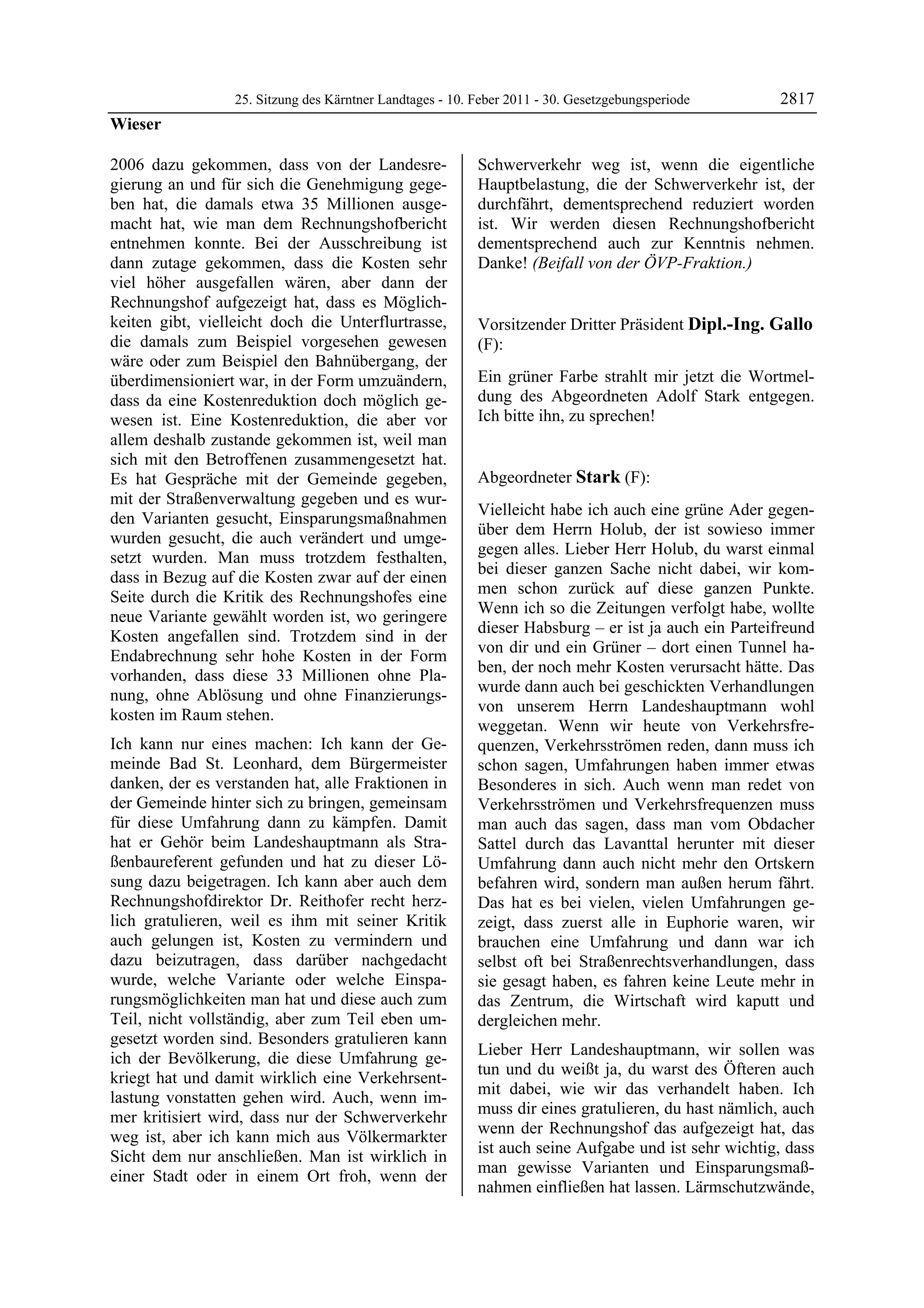 25. Sitzung des Kärntner Landtages - 10. Feber 2011 - 30. Gesetzgebungsperiode       2817
Wieser

2006 dazu gekommen, dass von der Landesre-                 Schwerverkehr weg ist, wenn die eigentliche
gierung an und für sich die Genehmigung gege-              Hauptbelastung, die der Schwerverkehr ist, der
ben hat, die damals etwa 35 Millionen ausge-               durchfährt, dementsprechend reduziert worden
macht hat, wie man dem Rechnungshofbericht                 ist. Wir werden diesen Rechnungshofbericht
entnehmen konnte. Bei der Ausschreibung ist                dementsprechend auch zur Kenntnis nehmen.
dann zutage gekommen, dass die Kosten sehr                 Danke! (Beifall von der ÖVP-Fraktion.)
                                                           Wieser

viel höher ausgefallen wären, aber dann der
Rechnungshof aufgezeigt hat, dass es Möglich-
keiten gibt, vielleicht doch die Unterflurtrasse,          Vorsitzender Dritter Präsident Dipl.-Ing. Gallo
die damals zum Beispiel vorgesehen gewesen                 (F):
wäre oder zum Beispiel den Bahnübergang, der               Dipl.-Ing. Gallo


überdimensioniert war, in der Form umzuändern,             Ein grüner Farbe strahlt mir jetzt die Wortmel-
dass da eine Kostenreduktion doch möglich ge-              dung des Abgeordneten Adolf Stark entgegen.
wesen ist. Eine Kostenreduktion, die aber vor              Ich bitte ihn, zu sprechen!
                                                           Dipl.-Ing. Gallo


allem deshalb zustande gekommen ist, weil man
sich mit den Betroffenen zusammengesetzt hat.
Es hat Gespräche mit der Gemeinde gegeben,                 Abgeordneter Stark (F):
mit der Straßenverwaltung gegeben und es wur-              Stark

                                                           Vielleicht habe ich auch eine grüne Ader gegen-
den Varianten gesucht, Einsparungsmaßnahmen
                                                           über dem Herrn Holub, der ist sowieso immer
wurden gesucht, die auch verändert und umge-
                                                           gegen alles. Lieber Herr Holub, du warst einmal
setzt wurden. Man muss trotzdem festhalten,
                                                           bei dieser ganzen Sache nicht dabei, wir kom-
dass in Bezug auf die Kosten zwar auf der einen
                                                           men schon zurück auf diese ganzen Punkte.
Seite durch die Kritik des Rechnungshofes eine
                                                           Wenn ich so die Zeitungen verfolgt habe, wollte
neue Variante gewählt worden ist, wo geringere
                                                           dieser Habsburg – er ist ja auch ein Parteifreund
Kosten angefallen sind. Trotzdem sind in der
                                                           von dir und ein Grüner – dort einen Tunnel ha-
Endabrechnung sehr hohe Kosten in der Form
                                                           ben, der noch mehr Kosten verursacht hätte. Das
vorhanden, dass diese 33 Millionen ohne Pla-
                                                           wurde dann auch bei geschickten Verhandlungen
nung, ohne Ablösung und ohne Finanzierungs-
                                                           von unserem Herrn Landeshauptmann wohl
kosten im Raum stehen.
                                                           weggetan. Wenn wir heute von Verkehrsfre-
Ich kann nur eines machen: Ich kann der Ge-                quenzen, Verkehrsströmen reden, dann muss ich
meinde Bad St. Leonhard, dem Bürgermeister                 schon sagen, Umfahrungen haben immer etwas
danken, der es verstanden hat, alle Fraktionen in          Besonderes in sich. Auch wenn man redet von
der Gemeinde hinter sich zu bringen, gemeinsam             Verkehrsströmen und Verkehrsfrequenzen muss
für diese Umfahrung dann zu kämpfen. Damit                 man auch das sagen, dass man vom Obdacher
hat er Gehör beim Landeshauptmann als Stra-                Sattel durch das Lavanttal herunter mit dieser
ßenbaureferent gefunden und hat zu dieser Lö-              Umfahrung dann auch nicht mehr den Ortskern
sung dazu beigetragen. Ich kann aber auch dem              befahren wird, sondern man außen herum fährt.
Rechnungshofdirektor Dr. Reithofer recht herz-             Das hat es bei vielen, vielen Umfahrungen ge-
lich gratulieren, weil es ihm mit seiner Kritik            zeigt, dass zuerst alle in Euphorie waren, wir
auch gelungen ist, Kosten zu vermindern und                brauchen eine Umfahrung und dann war ich
dazu beizutragen, dass darüber nachgedacht                 selbst oft bei Straßenrechtsverhandlungen, dass
wurde, welche Variante oder welche Einspa-                 sie gesagt haben, es fahren keine Leute mehr in
rungsmöglichkeiten man hat und diese auch zum              das Zentrum, die Wirtschaft wird kaputt und
Teil, nicht vollständig, aber zum Teil eben um-            dergleichen mehr.
gesetzt worden sind. Besonders gratulieren kann
                                                           Lieber Herr Landeshauptmann, wir sollen was
ich der Bevölkerung, die diese Umfahrung ge-
                                                           tun und du weißt ja, du warst des Öfteren auch
kriegt hat und damit wirklich eine Verkehrsent-
                                                           mit dabei, wie wir das verhandelt haben. Ich
lastung vonstatten gehen wird. Auch, wenn im-
                                                           muss dir eines gratulieren, du hast nämlich, auch
mer kritisiert wird, dass nur der Schwerverkehr
                                                           wenn der Rechnungshof das aufgezeigt hat, das
weg ist, aber ich kann mich aus Völkermarkter
                                                           ist auch seine Aufgabe und ist sehr wichtig, dass
Sicht dem nur anschließen. Man ist wirklich in
                                                           man gewisse Varianten und Einsparungsmaß-
einer Stadt oder in einem Ort froh, wenn der
                                                           nahmen einfließen hat lassen. Lärmschutzwände,
 