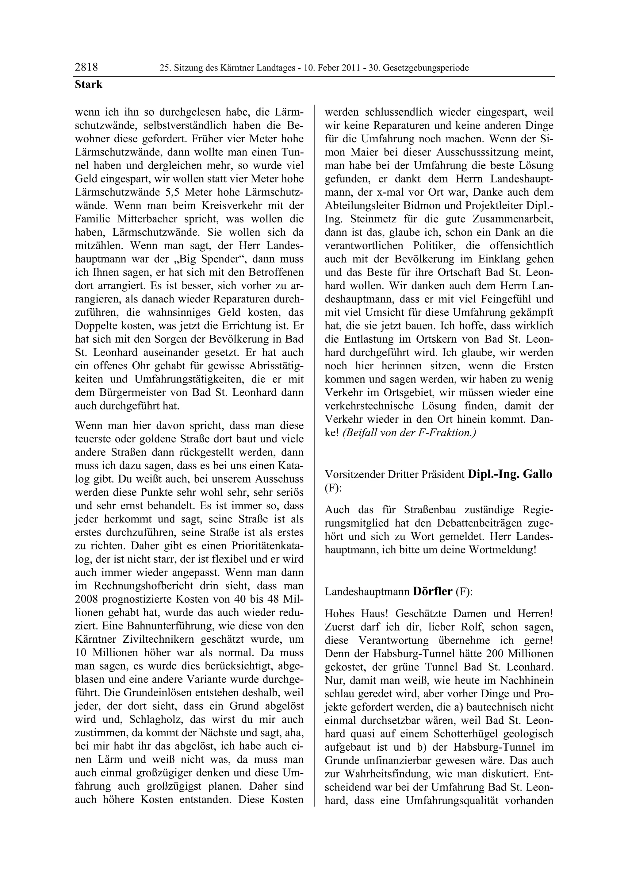 2818               25. Sitzung des Kärntner Landtages - 10. Feber 2011 - 30. Gesetzgebungsperiode
Stark

wenn ich ihn so durchgelesen habe, die Lärm-                werden schlussendlich wieder eingespart, weil
schutzwände, selbstverständlich haben die Be-               wir keine Reparaturen und keine anderen Dinge
wohner diese gefordert. Früher vier Meter hohe              für die Umfahrung noch machen. Wenn der Si-
Lärmschutzwände, dann wollte man einen Tun-                 mon Maier bei dieser Ausschusssitzung meint,
nel haben und dergleichen mehr, so wurde viel               man habe bei der Umfahrung die beste Lösung
Geld eingespart, wir wollen statt vier Meter hohe           gefunden, er dankt dem Herrn Landeshaupt-
Lärmschutzwände 5,5 Meter hohe Lärmschutz-                  mann, der x-mal vor Ort war, Danke auch dem
wände. Wenn man beim Kreisverkehr mit der                   Abteilungsleiter Bidmon und Projektleiter Dipl.-
Familie Mitterbacher spricht, was wollen die                Ing. Steinmetz für die gute Zusammenarbeit,
haben, Lärmschutzwände. Sie wollen sich da                  dann ist das, glaube ich, schon ein Dank an die
mitzählen. Wenn man sagt, der Herr Landes-                  verantwortlichen Politiker, die offensichtlich
hauptmann war der „Big Spender“, dann muss                  auch mit der Bevölkerung im Einklang gehen
ich Ihnen sagen, er hat sich mit den Betroffenen            und das Beste für ihre Ortschaft Bad St. Leon-
dort arrangiert. Es ist besser, sich vorher zu ar-          hard wollen. Wir danken auch dem Herrn Lan-
rangieren, als danach wieder Reparaturen durch-             deshauptmann, dass er mit viel Feingefühl und
zuführen, die wahnsinniges Geld kosten, das                 mit viel Umsicht für diese Umfahrung gekämpft
Doppelte kosten, was jetzt die Errichtung ist. Er           hat, die sie jetzt bauen. Ich hoffe, dass wirklich
hat sich mit den Sorgen der Bevölkerung in Bad              die Entlastung im Ortskern von Bad St. Leon-
St. Leonhard auseinander gesetzt. Er hat auch               hard durchgeführt wird. Ich glaube, wir werden
ein offenes Ohr gehabt für gewisse Abrisstätig-             noch hier herinnen sitzen, wenn die Ersten
keiten und Umfahrungstätigkeiten, die er mit                kommen und sagen werden, wir haben zu wenig
dem Bürgermeister von Bad St. Leonhard dann                 Verkehr im Ortsgebiet, wir müssen wieder eine
auch durchgeführt hat.                                      verkehrstechnische Lösung finden, damit der
                                                            Verkehr wieder in den Ort hinein kommt. Dan-
Wenn man hier davon spricht, dass man diese
                                                            ke! (Beifall von der F-Fraktion.)
teuerste oder goldene Straße dort baut und viele            Stark


andere Straßen dann rückgestellt werden, dann
muss ich dazu sagen, dass es bei uns einen Kata-
log gibt. Du weißt auch, bei unserem Ausschuss              Vorsitzender Dritter Präsident Dipl.-Ing. Gallo
werden diese Punkte sehr wohl sehr, sehr seriös             (F):
                                                            Dipl.-Ing. Gallo
und sehr ernst behandelt. Es ist immer so, dass             Auch das für Straßenbau zuständige Regie-
jeder herkommt und sagt, seine Straße ist als               rungsmitglied hat den Debattenbeiträgen zuge-
erstes durchzuführen, seine Straße ist als erstes           hört und sich zu Wort gemeldet. Herr Landes-
zu richten. Daher gibt es einen Prioritätenkata-            hauptmann, ich bitte um deine Wortmeldung!
                                                            Dipl.-Ing. Gallo
log, der ist nicht starr, der ist flexibel und er wird
auch immer wieder angepasst. Wenn man dann
im Rechnungshofbericht drin sieht, dass man
                                                            Landeshauptmann Dörfler (F):
2008 prognostizierte Kosten von 40 bis 48 Mil-              Dörfler

lionen gehabt hat, wurde das auch wieder redu-              Hohes Haus! Geschätzte Damen und Herren!
ziert. Eine Bahnunterführung, wie diese von den             Zuerst darf ich dir, lieber Rolf, schon sagen,
Kärntner Ziviltechnikern geschätzt wurde, um                diese Verantwortung übernehme ich gerne!
10 Millionen höher war als normal. Da muss                  Denn der Habsburg-Tunnel hätte 200 Millionen
man sagen, es wurde dies berücksichtigt, abge-              gekostet, der grüne Tunnel Bad St. Leonhard.
blasen und eine andere Variante wurde durchge-              Nur, damit man weiß, wie heute im Nachhinein
führt. Die Grundeinlösen entstehen deshalb, weil            schlau geredet wird, aber vorher Dinge und Pro-
jeder, der dort sieht, dass ein Grund abgelöst              jekte gefordert werden, die a) bautechnisch nicht
wird und, Schlagholz, das wirst du mir auch                 einmal durchsetzbar wären, weil Bad St. Leon-
zustimmen, da kommt der Nächste und sagt, aha,              hard quasi auf einem Schotterhügel geologisch
bei mir habt ihr das abgelöst, ich habe auch ei-            aufgebaut ist und b) der Habsburg-Tunnel im
nen Lärm und weiß nicht was, da muss man                    Grunde unfinanzierbar gewesen wäre. Das auch
auch einmal großzügiger denken und diese Um-                zur Wahrheitsfindung, wie man diskutiert. Ent-
fahrung auch großzügigst planen. Daher sind                 scheidend war bei der Umfahrung Bad St. Leon-
auch höhere Kosten entstanden. Diese Kosten                 hard, dass eine Umfahrungsqualität vorhanden
 