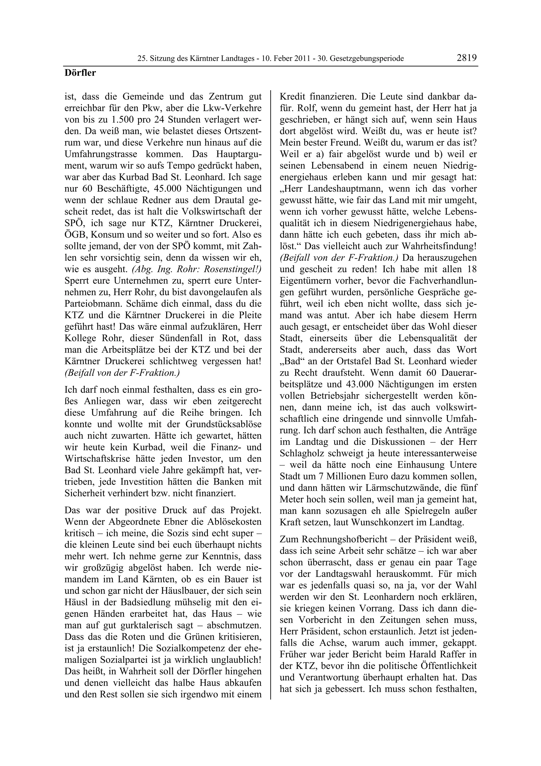 25. Sitzung des Kärntner Landtages - 10. Feber 2011 - 30. Gesetzgebungsperiode        2819
Dörfler

ist, dass die Gemeinde und das Zentrum gut                 Kredit finanzieren. Die Leute sind dankbar da-
erreichbar für den Pkw, aber die Lkw-Verkehre              für. Rolf, wenn du gemeint hast, der Herr hat ja
von bis zu 1.500 pro 24 Stunden verlagert wer-             geschrieben, er hängt sich auf, wenn sein Haus
den. Da weiß man, wie belastet dieses Ortszent-            dort abgelöst wird. Weißt du, was er heute ist?
rum war, und diese Verkehre nun hinaus auf die             Mein bester Freund. Weißt du, warum er das ist?
Umfahrungstrasse kommen. Das Hauptargu-                    Weil er a) fair abgelöst wurde und b) weil er
ment, warum wir so aufs Tempo gedrückt haben,              seinen Lebensabend in einem neuen Niedrig-
war aber das Kurbad Bad St. Leonhard. Ich sage             energiehaus erleben kann und mir gesagt hat:
nur 60 Beschäftigte, 45.000 Nächtigungen und               „Herr Landeshauptmann, wenn ich das vorher
wenn der schlaue Redner aus dem Drautal ge-                gewusst hätte, wie fair das Land mit mir umgeht,
scheit redet, das ist halt die Volkswirtschaft der         wenn ich vorher gewusst hätte, welche Lebens-
SPÖ, ich sage nur KTZ, Kärntner Druckerei,                 qualität ich in diesem Niedrigenergiehaus habe,
ÖGB, Konsum und so weiter und so fort. Also es             dann hätte ich euch gebeten, dass ihr mich ab-
sollte jemand, der von der SPÖ kommt, mit Zah-             löst.“ Das vielleicht auch zur Wahrheitsfindung!
len sehr vorsichtig sein, denn da wissen wir eh,           (Beifall von der F-Fraktion.) Da herauszugehen
wie es ausgeht. (Abg. Ing. Rohr: Rosenstingel!)            und gescheit zu reden! Ich habe mit allen 18
Sperrt eure Unternehmen zu, sperrt eure Unter-             Eigentümern vorher, bevor die Fachverhandlun-
nehmen zu, Herr Rohr, du bist davongelaufen als            gen geführt wurden, persönliche Gespräche ge-
Parteiobmann. Schäme dich einmal, dass du die              führt, weil ich eben nicht wollte, dass sich je-
KTZ und die Kärntner Druckerei in die Pleite               mand was antut. Aber ich habe diesem Herrn
geführt hast! Das wäre einmal aufzuklären, Herr            auch gesagt, er entscheidet über das Wohl dieser
Kollege Rohr, dieser Sündenfall in Rot, dass               Stadt, einerseits über die Lebensqualität der
man die Arbeitsplätze bei der KTZ und bei der              Stadt, andererseits aber auch, dass das Wort
Kärntner Druckerei schlichtweg vergessen hat!              „Bad“ an der Ortstafel Bad St. Leonhard wieder
(Beifall von der F-Fraktion.)                              zu Recht draufsteht. Wenn damit 60 Dauerar-
                                                           beitsplätze und 43.000 Nächtigungen im ersten
Ich darf noch einmal festhalten, dass es ein gro-
                                                           vollen Betriebsjahr sichergestellt werden kön-
ßes Anliegen war, dass wir eben zeitgerecht
                                                           nen, dann meine ich, ist das auch volkswirt-
diese Umfahrung auf die Reihe bringen. Ich
                                                           schaftlich eine dringende und sinnvolle Umfah-
konnte und wollte mit der Grundstücksablöse
                                                           rung. Ich darf schon auch festhalten, die Anträge
auch nicht zuwarten. Hätte ich gewartet, hätten
                                                           im Landtag und die Diskussionen – der Herr
wir heute kein Kurbad, weil die Finanz- und
                                                           Schlagholz schweigt ja heute interessanterweise
Wirtschaftskrise hätte jeden Investor, um den
                                                           – weil da hätte noch eine Einhausung Untere
Bad St. Leonhard viele Jahre gekämpft hat, ver-
                                                           Stadt um 7 Millionen Euro dazu kommen sollen,
trieben, jede Investition hätten die Banken mit
                                                           und dann hätten wir Lärmschutzwände, die fünf
Sicherheit verhindert bzw. nicht finanziert.
                                                           Meter hoch sein sollen, weil man ja gemeint hat,
Das war der positive Druck auf das Projekt.                man kann sozusagen eh alle Spielregeln außer
Wenn der Abgeordnete Ebner die Ablösekosten                Kraft setzen, laut Wunschkonzert im Landtag.
kritisch – ich meine, die Sozis sind echt super –
                                                           Zum Rechnungshofbericht – der Präsident weiß,
die kleinen Leute sind bei euch überhaupt nichts
                                                           dass ich seine Arbeit sehr schätze – ich war aber
mehr wert. Ich nehme gerne zur Kenntnis, dass
                                                           schon überrascht, dass er genau ein paar Tage
wir großzügig abgelöst haben. Ich werde nie-
                                                           vor der Landtagswahl herauskommt. Für mich
mandem im Land Kärnten, ob es ein Bauer ist
                                                           war es jedenfalls quasi so, na ja, vor der Wahl
und schon gar nicht der Häuslbauer, der sich sein
                                                           werden wir den St. Leonhardern noch erklären,
Häusl in der Badsiedlung mühselig mit den ei-
                                                           sie kriegen keinen Vorrang. Dass ich dann die-
genen Händen erarbeitet hat, das Haus – wie
                                                           sen Vorbericht in den Zeitungen sehen muss,
man auf gut gurktalerisch sagt – abschmutzen.
                                                           Herr Präsident, schon erstaunlich. Jetzt ist jeden-
Dass das die Roten und die Grünen kritisieren,
                                                           falls die Achse, warum auch immer, gekappt.
ist ja erstaunlich! Die Sozialkompetenz der ehe-
                                                           Früher war jeder Bericht beim Harald Raffer in
maligen Sozialpartei ist ja wirklich unglaublich!
                                                           der KTZ, bevor ihn die politische Öffentlichkeit
Das heißt, in Wahrheit soll der Dörfler hingehen
                                                           und Verantwortung überhaupt erhalten hat. Das
und denen vielleicht das halbe Haus abkaufen
                                                           hat sich ja gebessert. Ich muss schon festhalten,
und den Rest sollen sie sich irgendwo mit einem
 