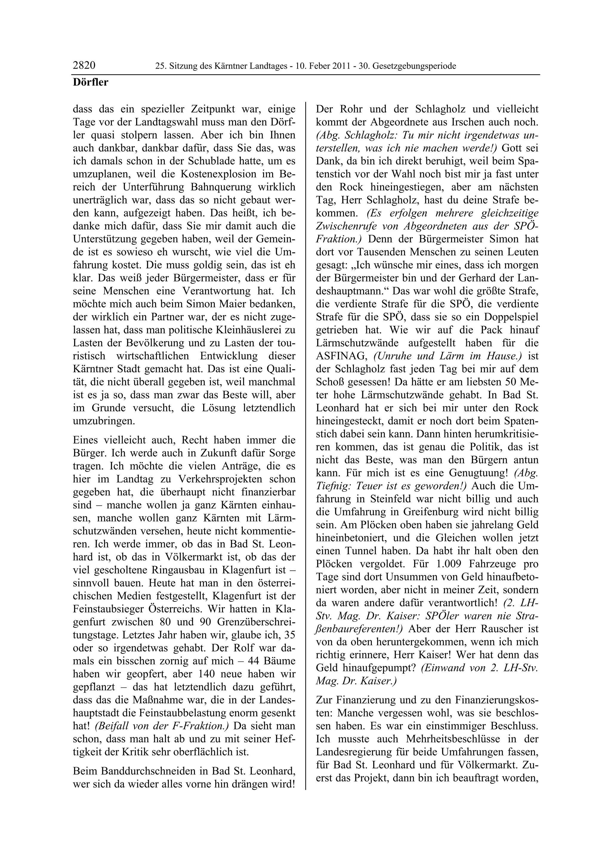 2820              25. Sitzung des Kärntner Landtages - 10. Feber 2011 - 30. Gesetzgebungsperiode
Dörfler

dass das ein spezieller Zeitpunkt war, einige              Der Rohr und der Schlagholz und vielleicht
Tage vor der Landtagswahl muss man den Dörf-               kommt der Abgeordnete aus Irschen auch noch.
ler quasi stolpern lassen. Aber ich bin Ihnen              (Abg. Schlagholz: Tu mir nicht irgendetwas un-
auch dankbar, dankbar dafür, dass Sie das, was             terstellen, was ich nie machen werde!) Gott sei
ich damals schon in der Schublade hatte, um es             Dank, da bin ich direkt beruhigt, weil beim Spa-
umzuplanen, weil die Kostenexplosion im Be-                tenstich vor der Wahl noch bist mir ja fast unter
reich der Unterführung Bahnquerung wirklich                den Rock hineingestiegen, aber am nächsten
unerträglich war, dass das so nicht gebaut wer-            Tag, Herr Schlagholz, hast du deine Strafe be-
den kann, aufgezeigt haben. Das heißt, ich be-             kommen. (Es erfolgen mehrere gleichzeitige
danke mich dafür, dass Sie mir damit auch die              Zwischenrufe von Abgeordneten aus der SPÖ-
Unterstützung gegeben haben, weil der Gemein-              Fraktion.) Denn der Bürgermeister Simon hat
de ist es sowieso eh wurscht, wie viel die Um-             dort vor Tausenden Menschen zu seinen Leuten
fahrung kostet. Die muss goldig sein, das ist eh           gesagt: „Ich wünsche mir eines, dass ich morgen
klar. Das weiß jeder Bürgermeister, dass er für            der Bürgermeister bin und der Gerhard der Lan-
seine Menschen eine Verantwortung hat. Ich                 deshauptmann.“ Das war wohl die größte Strafe,
möchte mich auch beim Simon Maier bedanken,                die verdiente Strafe für die SPÖ, die verdiente
der wirklich ein Partner war, der es nicht zuge-           Strafe für die SPÖ, dass sie so ein Doppelspiel
lassen hat, dass man politische Kleinhäuslerei zu          getrieben hat. Wie wir auf die Pack hinauf
Lasten der Bevölkerung und zu Lasten der tou-              Lärmschutzwände aufgestellt haben für die
ristisch wirtschaftlichen Entwicklung dieser               ASFINAG, (Unruhe und Lärm im Hause.) ist
Kärntner Stadt gemacht hat. Das ist eine Quali-            der Schlagholz fast jeden Tag bei mir auf dem
tät, die nicht überall gegeben ist, weil manchmal          Schoß gesessen! Da hätte er am liebsten 50 Me-
ist es ja so, dass man zwar das Beste will, aber           ter hohe Lärmschutzwände gehabt. In Bad St.
im Grunde versucht, die Lösung letztendlich                Leonhard hat er sich bei mir unter den Rock
umzubringen.                                               hineingesteckt, damit er noch dort beim Spaten-
                                                           stich dabei sein kann. Dann hinten herumkritisie-
Eines vielleicht auch, Recht haben immer die
                                                           ren kommen, das ist genau die Politik, das ist
Bürger. Ich werde auch in Zukunft dafür Sorge
                                                           nicht das Beste, was man den Bürgern antun
tragen. Ich möchte die vielen Anträge, die es
                                                           kann. Für mich ist es eine Genugtuung! (Abg.
hier im Landtag zu Verkehrsprojekten schon
                                                           Tiefnig: Teuer ist es geworden!) Auch die Um-
gegeben hat, die überhaupt nicht finanzierbar
                                                           fahrung in Steinfeld war nicht billig und auch
sind – manche wollen ja ganz Kärnten einhau-
                                                           die Umfahrung in Greifenburg wird nicht billig
sen, manche wollen ganz Kärnten mit Lärm-
                                                           sein. Am Plöcken oben haben sie jahrelang Geld
schutzwänden versehen, heute nicht kommentie-
                                                           hineinbetoniert, und die Gleichen wollen jetzt
ren. Ich werde immer, ob das in Bad St. Leon-
                                                           einen Tunnel haben. Da habt ihr halt oben den
hard ist, ob das in Völkermarkt ist, ob das der
                                                           Plöcken vergoldet. Für 1.009 Fahrzeuge pro
viel gescholtene Ringausbau in Klagenfurt ist –
                                                           Tage sind dort Unsummen von Geld hinaufbeto-
sinnvoll bauen. Heute hat man in den österrei-
                                                           niert worden, aber nicht in meiner Zeit, sondern
chischen Medien festgestellt, Klagenfurt ist der
                                                           da waren andere dafür verantwortlich! (2. LH-
Feinstaubsieger Österreichs. Wir hatten in Kla-
                                                           Stv. Mag. Dr. Kaiser: SPÖler waren nie Stra-
genfurt zwischen 80 und 90 Grenzüberschrei-
                                                           ßenbaureferenten!) Aber der Herr Rauscher ist
tungstage. Letztes Jahr haben wir, glaube ich, 35
                                                           von da oben heruntergekommen, wenn ich mich
oder so irgendetwas gehabt. Der Rolf war da-
                                                           richtig erinnere, Herr Kaiser! Wer hat denn das
mals ein bisschen zornig auf mich – 44 Bäume
                                                           Geld hinaufgepumpt? (Einwand von 2. LH-Stv.
haben wir geopfert, aber 140 neue haben wir
                                                           Mag. Dr. Kaiser.)
gepflanzt – das hat letztendlich dazu geführt,
dass das die Maßnahme war, die in der Landes-              Zur Finanzierung und zu den Finanzierungskos-
hauptstadt die Feinstaubbelastung enorm gesenkt            ten: Manche vergessen wohl, was sie beschlos-
hat! (Beifall von der F-Fraktion.) Da sieht man            sen haben. Es war ein einstimmiger Beschluss.
schon, dass man halt ab und zu mit seiner Hef-             Ich musste auch Mehrheitsbeschlüsse in der
tigkeit der Kritik sehr oberflächlich ist.                 Landesregierung für beide Umfahrungen fassen,
                                                           für Bad St. Leonhard und für Völkermarkt. Zu-
Beim Banddurchschneiden in Bad St. Leonhard,
                                                           erst das Projekt, dann bin ich beauftragt worden,
wer sich da wieder alles vorne hin drängen wird!
 