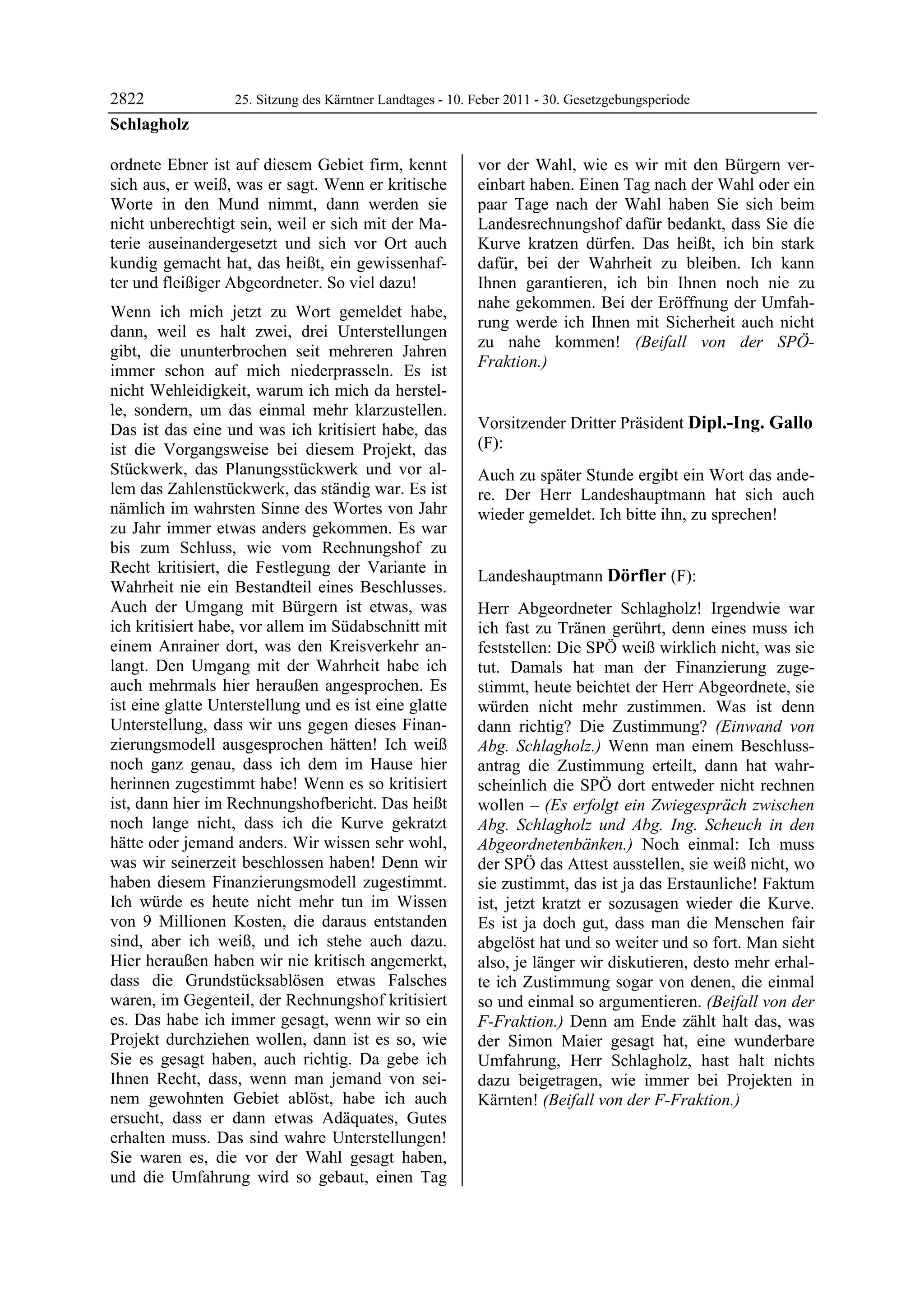 2822               25. Sitzung des Kärntner Landtages - 10. Feber 2011 - 30. Gesetzgebungsperiode
Schlagholz

ordnete Ebner ist auf diesem Gebiet firm, kennt             vor der Wahl, wie es wir mit den Bürgern ver-
sich aus, er weiß, was er sagt. Wenn er kritische           einbart haben. Einen Tag nach der Wahl oder ein
Worte in den Mund nimmt, dann werden sie                    paar Tage nach der Wahl haben Sie sich beim
nicht unberechtigt sein, weil er sich mit der Ma-           Landesrechnungshof dafür bedankt, dass Sie die
terie auseinandergesetzt und sich vor Ort auch              Kurve kratzen dürfen. Das heißt, ich bin stark
kundig gemacht hat, das heißt, ein gewissenhaf-             dafür, bei der Wahrheit zu bleiben. Ich kann
ter und fleißiger Abgeordneter. So viel dazu!               Ihnen garantieren, ich bin Ihnen noch nie zu
                                                            nahe gekommen. Bei der Eröffnung der Umfah-
Wenn ich mich jetzt zu Wort gemeldet habe,
                                                            rung werde ich Ihnen mit Sicherheit auch nicht
dann, weil es halt zwei, drei Unterstellungen
                                                            zu nahe kommen! (Beifall von der SPÖ-
gibt, die ununterbrochen seit mehreren Jahren
                                                            Fraktion.)
immer schon auf mich niederprasseln. Es ist                 Schlagholz


nicht Wehleidigkeit, warum ich mich da herstel-
le, sondern, um das einmal mehr klarzustellen.
Das ist das eine und was ich kritisiert habe, das           Vorsitzender Dritter Präsident Dipl.-Ing. Gallo
ist die Vorgangsweise bei diesem Projekt, das               (F):
                                                            Dipl.-Ing. Gallo
Stückwerk, das Planungsstückwerk und vor al-                Auch zu später Stunde ergibt ein Wort das ande-
lem das Zahlenstückwerk, das ständig war. Es ist            re. Der Herr Landeshauptmann hat sich auch
nämlich im wahrsten Sinne des Wortes von Jahr               wieder gemeldet. Ich bitte ihn, zu sprechen!
                                                            Dipl.-Ing. Gallo
zu Jahr immer etwas anders gekommen. Es war
bis zum Schluss, wie vom Rechnungshof zu
Recht kritisiert, die Festlegung der Variante in
                                                            Landeshauptmann Dörfler (F):
Wahrheit nie ein Bestandteil eines Beschlusses.             Dörfler

Auch der Umgang mit Bürgern ist etwas, was                  Herr Abgeordneter Schlagholz! Irgendwie war
ich kritisiert habe, vor allem im Südabschnitt mit          ich fast zu Tränen gerührt, denn eines muss ich
einem Anrainer dort, was den Kreisverkehr an-               feststellen: Die SPÖ weiß wirklich nicht, was sie
langt. Den Umgang mit der Wahrheit habe ich                 tut. Damals hat man der Finanzierung zuge-
auch mehrmals hier heraußen angesprochen. Es                stimmt, heute beichtet der Herr Abgeordnete, sie
ist eine glatte Unterstellung und es ist eine glatte        würden nicht mehr zustimmen. Was ist denn
Unterstellung, dass wir uns gegen dieses Finan-             dann richtig? Die Zustimmung? (Einwand von
zierungsmodell ausgesprochen hätten! Ich weiß               Abg. Schlagholz.) Wenn man einem Beschluss-
noch ganz genau, dass ich dem im Hause hier                 antrag die Zustimmung erteilt, dann hat wahr-
herinnen zugestimmt habe! Wenn es so kritisiert             scheinlich die SPÖ dort entweder nicht rechnen
ist, dann hier im Rechnungshofbericht. Das heißt            wollen – (Es erfolgt ein Zwiegespräch zwischen
noch lange nicht, dass ich die Kurve gekratzt               Abg. Schlagholz und Abg. Ing. Scheuch in den
hätte oder jemand anders. Wir wissen sehr wohl,             Abgeordnetenbänken.) Noch einmal: Ich muss
was wir seinerzeit beschlossen haben! Denn wir              der SPÖ das Attest ausstellen, sie weiß nicht, wo
haben diesem Finanzierungsmodell zugestimmt.                sie zustimmt, das ist ja das Erstaunliche! Faktum
Ich würde es heute nicht mehr tun im Wissen                 ist, jetzt kratzt er sozusagen wieder die Kurve.
von 9 Millionen Kosten, die daraus entstanden               Es ist ja doch gut, dass man die Menschen fair
sind, aber ich weiß, und ich stehe auch dazu.               abgelöst hat und so weiter und so fort. Man sieht
Hier heraußen haben wir nie kritisch angemerkt,             also, je länger wir diskutieren, desto mehr erhal-
dass die Grundstücksablösen etwas Falsches                  te ich Zustimmung sogar von denen, die einmal
waren, im Gegenteil, der Rechnungshof kritisiert            so und einmal so argumentieren. (Beifall von der
es. Das habe ich immer gesagt, wenn wir so ein              F-Fraktion.) Denn am Ende zählt halt das, was
Projekt durchziehen wollen, dann ist es so, wie             der Simon Maier gesagt hat, eine wunderbare
Sie es gesagt haben, auch richtig. Da gebe ich              Umfahrung, Herr Schlagholz, hast halt nichts
Ihnen Recht, dass, wenn man jemand von sei-                 dazu beigetragen, wie immer bei Projekten in
nem gewohnten Gebiet ablöst, habe ich auch                  Kärnten! (Beifall von der F-Fraktion.)
                                                            Dörfler

ersucht, dass er dann etwas Adäquates, Gutes
erhalten muss. Das sind wahre Unterstellungen!
Sie waren es, die vor der Wahl gesagt haben,
und die Umfahrung wird so gebaut, einen Tag
 