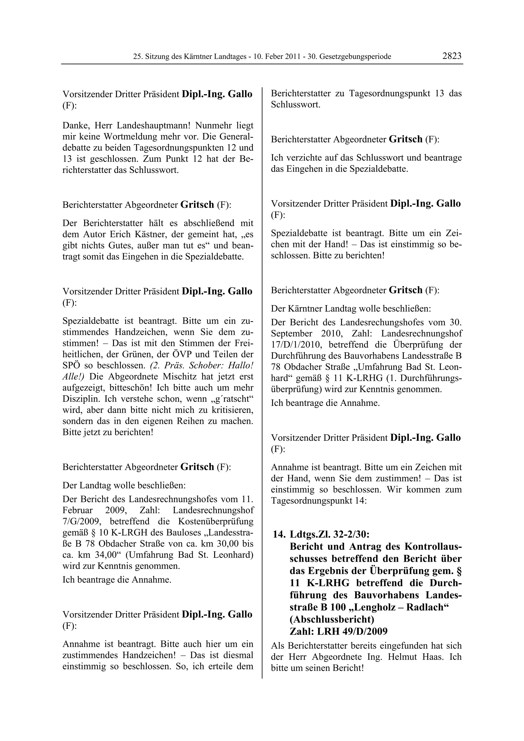 25. Sitzung des Kärntner Landtages - 10. Feber 2011 - 30. Gesetzgebungsperiode        2823


Vorsitzender Dritter Präsident Dipl.-Ing. Gallo             Berichterstatter zu Tagesordnungspunkt 13 das
(F):                                                        Schlusswort.
                                                            Dipl.-Ing. Gallo

Dipl.-Ing. Gallo
Dipl.-Ing. Gallo
Dipl.-Ing. Gallo

Danke, Herr Landeshauptmann! Nunmehr liegt
mir keine Wortmeldung mehr vor. Die General-                Berichterstatter Abgeordneter Gritsch (F):
debatte zu beiden Tagesordnungspunkten 12 und               Gritsch

13 ist geschlossen. Zum Punkt 12 hat der Be-                Ich verzichte auf das Schlusswort und beantrage
richterstatter das Schlusswort.
Dipl.-Ing. Gallo
                                                            das Eingehen in die Spezialdebatte.
                                                            Gritsch




Berichterstatter Abgeordneter Gritsch (F):                  Vorsitzender Dritter Präsident Dipl.-Ing. Gallo
Gritsch                                                     (F):
Der Berichterstatter hält es abschließend mit               Dipl.-Ing. Gallo

dem Autor Erich Kästner, der gemeint hat, „es               Spezialdebatte ist beantragt. Bitte um ein Zei-
gibt nichts Gutes, außer man tut es“ und bean-              chen mit der Hand! – Das ist einstimmig so be-
tragt somit das Eingehen in die Spezialdebatte.
Gritsch
                                                            schlossen. Bitte zu berichten!
                                                            Dipl.-Ing. Gallo




Vorsitzender Dritter Präsident Dipl.-Ing. Gallo             Berichterstatter Abgeordneter Gritsch (F):
(F):                                                        Gritsch


Dipl.-Ing. Gallo
                                                            Der Kärntner Landtag wolle beschließen:
Spezialdebatte ist beantragt. Bitte um ein zu-              Der Bericht des Landesrechungshofes vom 30.
stimmendes Handzeichen, wenn Sie dem zu-                    September 2010, Zahl: Landesrechnungshof
stimmen! – Das ist mit den Stimmen der Frei-                17/D/1/2010, betreffend die Überprüfung der
heitlichen, der Grünen, der ÖVP und Teilen der              Durchführung des Bauvorhabens Landesstraße B
SPÖ so beschlossen. (2. Präs. Schober: Hallo!               78 Obdacher Straße „Umfahrung Bad St. Leon-
Alle!) Die Abgeordnete Mischitz hat jetzt erst              hard“ gemäß § 11 K-LRHG (1. Durchführungs-
aufgezeigt, bitteschön! Ich bitte auch um mehr              überprüfung) wird zur Kenntnis genommen.
Disziplin. Ich verstehe schon, wenn „g´ratscht“             Ich beantrage die Annahme.
wird, aber dann bitte nicht mich zu kritisieren,            Gritsch



sondern das in den eigenen Reihen zu machen.
Bitte jetzt zu berichten!
Dipl.-Ing. Gallo
                                                            Vorsitzender Dritter Präsident Dipl.-Ing. Gallo
                                                            (F):
                                                            Dipl.-Ing. Gallo

Berichterstatter Abgeordneter Gritsch (F):                  Annahme ist beantragt. Bitte um ein Zeichen mit
Gritsch
                                                            der Hand, wenn Sie dem zustimmen! – Das ist
Der Landtag wolle beschließen:                              einstimmig so beschlossen. Wir kommen zum
Der Bericht des Landesrechnungshofes vom 11.                Tagesordnungspunkt 14:
Februar 2009, Zahl: Landesrechnungshof
7/G/2009, betreffend die Kostenüberprüfung
gemäß § 10 K-LRGH des Bauloses „Landesstra-                  14. Ldtgs.Zl. 32-2/30:
ße B 78 Obdacher Straße von ca. km 30,00 bis                     Bericht und Antrag des Kontrollaus-
ca. km 34,00“ (Umfahrung Bad St. Leonhard)                       schusses betreffend den Bericht über
wird zur Kenntnis genommen.
                                                                 das Ergebnis der Überprüfung gem. §
Ich beantrage die Annahme.
Gritsch                                                          11 K-LRHG betreffend die Durch-
                                                                 führung des Bauvorhabens Landes-
                                                                 straße B 100 „Lengholz – Radlach“
Vorsitzender Dritter Präsident Dipl.-Ing. Gallo
                                                                 (Abschlussbericht)
(F):
Dipl.-Ing. Gallo
                                                                 Zahl: LRH 49/D/2009
Annahme ist beantragt. Bitte auch hier um ein               Als Berichterstatter bereits eingefunden hat sich
zustimmendes Handzeichen! – Das ist diesmal                 der Herr Abgeordnete Ing. Helmut Haas. Ich
einstimmig so beschlossen. So, ich erteile dem              bitte um seinen Bericht!
                                                            Dipl.-Ing. Gallo
 