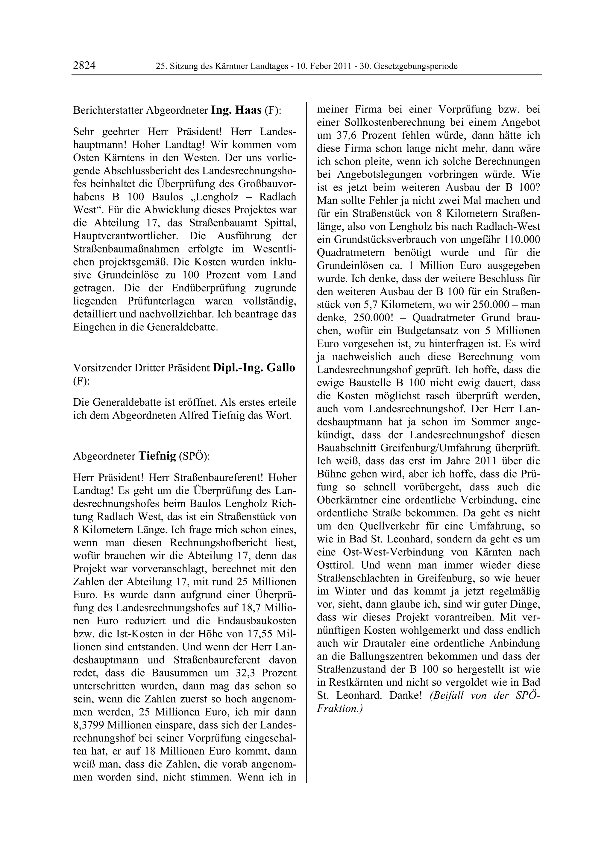 2824               25. Sitzung des Kärntner Landtages - 10. Feber 2011 - 30. Gesetzgebungsperiode



Berichterstatter Abgeordneter Ing. Haas (F):                meiner Firma bei einer Vorprüfung bzw. bei
Ing. Haas                                                   einer Sollkostenberechnung bei einem Angebot
Sehr geehrter Herr Präsident! Herr Landes-                  um 37,6 Prozent fehlen würde, dann hätte ich
hauptmann! Hoher Landtag! Wir kommen vom                    diese Firma schon lange nicht mehr, dann wäre
Osten Kärntens in den Westen. Der uns vorlie-               ich schon pleite, wenn ich solche Berechnungen
gende Abschlussbericht des Landesrechnungsho-               bei Angebotslegungen vorbringen würde. Wie
fes beinhaltet die Überprüfung des Großbauvor-              ist es jetzt beim weiteren Ausbau der B 100?
habens B 100 Baulos „Lengholz – Radlach                     Man sollte Fehler ja nicht zwei Mal machen und
West“. Für die Abwicklung dieses Projektes war              für ein Straßenstück von 8 Kilometern Straßen-
die Abteilung 17, das Straßenbauamt Spittal,                länge, also von Lengholz bis nach Radlach-West
Hauptverantwortlicher. Die Ausführung der                   ein Grundstücksverbrauch von ungefähr 110.000
Straßenbaumaßnahmen erfolgte im Wesentli-                   Quadratmetern benötigt wurde und für die
chen projektsgemäß. Die Kosten wurden inklu-                Grundeinlösen ca. 1 Million Euro ausgegeben
sive Grundeinlöse zu 100 Prozent vom Land                   wurde. Ich denke, dass der weitere Beschluss für
getragen. Die der Endüberprüfung zugrunde                   den weiteren Ausbau der B 100 für ein Straßen-
liegenden Prüfunterlagen waren vollständig,                 stück von 5,7 Kilometern, wo wir 250.000 – man
detailliert und nachvollziehbar. Ich beantrage das          denke, 250.000! – Quadratmeter Grund brau-
Eingehen in die Generaldebatte.
Ing. Haas                                                   chen, wofür ein Budgetansatz von 5 Millionen
                                                            Euro vorgesehen ist, zu hinterfragen ist. Es wird
                                                            ja nachweislich auch diese Berechnung vom
Vorsitzender Dritter Präsident Dipl.-Ing. Gallo             Landesrechnungshof geprüft. Ich hoffe, dass die
(F):                                                        ewige Baustelle B 100 nicht ewig dauert, dass
Dipl.-Ing. Gallo
                                                            die Kosten möglichst rasch überprüft werden,
Die Generaldebatte ist eröffnet. Als erstes erteile
                                                            auch vom Landesrechnungshof. Der Herr Lan-
ich dem Abgeordneten Alfred Tiefnig das Wort.
Dipl.-Ing. Gallo
                                                            deshauptmann hat ja schon im Sommer ange-
                                                            kündigt, dass der Landesrechnungshof diesen
                                                            Bauabschnitt Greifenburg/Umfahrung überprüft.
Abgeordneter Tiefnig (SPÖ):                                 Ich weiß, dass das erst im Jahre 2011 über die
Tiefnig

Herr Präsident! Herr Straßenbaureferent! Hoher              Bühne gehen wird, aber ich hoffe, dass die Prü-
Landtag! Es geht um die Überprüfung des Lan-                fung so schnell vorübergeht, dass auch die
desrechnungshofes beim Baulos Lengholz Rich-                Oberkärntner eine ordentliche Verbindung, eine
tung Radlach West, das ist ein Straßenstück von             ordentliche Straße bekommen. Da geht es nicht
8 Kilometern Länge. Ich frage mich schon eines,             um den Quellverkehr für eine Umfahrung, so
wenn man diesen Rechnungshofbericht liest,                  wie in Bad St. Leonhard, sondern da geht es um
wofür brauchen wir die Abteilung 17, denn das               eine Ost-West-Verbindung von Kärnten nach
Projekt war vorveranschlagt, berechnet mit den              Osttirol. Und wenn man immer wieder diese
Zahlen der Abteilung 17, mit rund 25 Millionen              Straßenschlachten in Greifenburg, so wie heuer
Euro. Es wurde dann aufgrund einer Überprü-                 im Winter und das kommt ja jetzt regelmäßig
fung des Landesrechnungshofes auf 18,7 Millio-              vor, sieht, dann glaube ich, sind wir guter Dinge,
nen Euro reduziert und die Endausbaukosten                  dass wir dieses Projekt vorantreiben. Mit ver-
bzw. die Ist-Kosten in der Höhe von 17,55 Mil-              nünftigen Kosten wohlgemerkt und dass endlich
lionen sind entstanden. Und wenn der Herr Lan-              auch wir Drautaler eine ordentliche Anbindung
deshauptmann und Straßenbaureferent davon                   an die Ballungszentren bekommen und dass der
redet, dass die Bausummen um 32,3 Prozent                   Straßenzustand der B 100 so hergestellt ist wie
unterschritten wurden, dann mag das schon so                in Restkärnten und nicht so vergoldet wie in Bad
sein, wenn die Zahlen zuerst so hoch angenom-               St. Leonhard. Danke! (Beifall von der SPÖ-
men werden, 25 Millionen Euro, ich mir dann                 Fraktion.)
                                                            Tiefnig


8,3799 Millionen einspare, dass sich der Landes-
rechnungshof bei seiner Vorprüfung eingeschal-
ten hat, er auf 18 Millionen Euro kommt, dann
weiß man, dass die Zahlen, die vorab angenom-
men worden sind, nicht stimmen. Wenn ich in
 