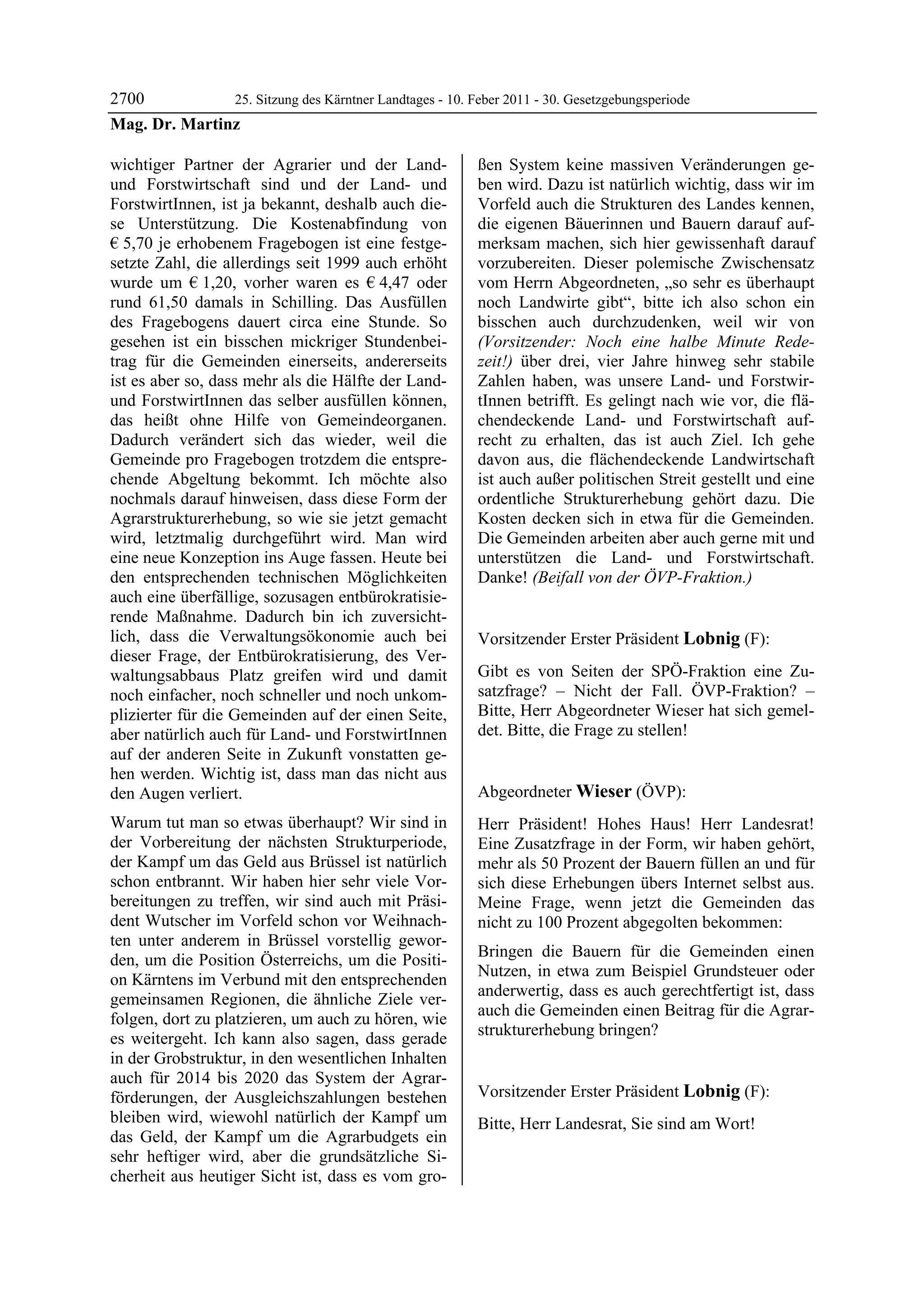 2700           25. Sitzung des Kärntner Landtages - 10. Feber 2011 - 30. Gesetzgebungsperiode
Mag. Dr. Martinz

wichtiger Partner der Agrarier und der Land-              ßen System keine massiven Veränderungen ge-
und Forstwirtschaft sind und der Land- und                ben wird. Dazu ist natürlich wichtig, dass wir im
ForstwirtInnen, ist ja bekannt, deshalb auch die-         Vorfeld auch die Strukturen des Landes kennen,
se Unterstützung. Die Kostenabfindung von                 die eigenen Bäuerinnen und Bauern darauf auf-
€ 5,70 je erhobenem Fragebogen ist eine festge-           merksam machen, sich hier gewissenhaft darauf
setzte Zahl, die allerdings seit 1999 auch erhöht         vorzubereiten. Dieser polemische Zwischensatz
wurde um € 1,20, vorher waren es € 4,47 oder              vom Herrn Abgeordneten, „so sehr es überhaupt
rund 61,50 damals in Schilling. Das Ausfüllen             noch Landwirte gibt“, bitte ich also schon ein
des Fragebogens dauert circa eine Stunde. So              bisschen auch durchzudenken, weil wir von
gesehen ist ein bisschen mickriger Stundenbei-            (Vorsitzender: Noch eine halbe Minute Rede-
trag für die Gemeinden einerseits, andererseits           zeit!) über drei, vier Jahre hinweg sehr stabile
ist es aber so, dass mehr als die Hälfte der Land-        Zahlen haben, was unsere Land- und Forstwir-
und ForstwirtInnen das selber ausfüllen können,           tInnen betrifft. Es gelingt nach wie vor, die flä-
das heißt ohne Hilfe von Gemeindeorganen.                 chendeckende Land- und Forstwirtschaft auf-
Dadurch verändert sich das wieder, weil die               recht zu erhalten, das ist auch Ziel. Ich gehe
Gemeinde pro Fragebogen trotzdem die entspre-             davon aus, die flächendeckende Landwirtschaft
chende Abgeltung bekommt. Ich möchte also                 ist auch außer politischen Streit gestellt und eine
nochmals darauf hinweisen, dass diese Form der            ordentliche Strukturerhebung gehört dazu. Die
Agrarstrukturerhebung, so wie sie jetzt gemacht           Kosten decken sich in etwa für die Gemeinden.
wird, letztmalig durchgeführt wird. Man wird              Die Gemeinden arbeiten aber auch gerne mit und
eine neue Konzeption ins Auge fassen. Heute bei           unterstützen die Land- und Forstwirtschaft.
den entsprechenden technischen Möglichkeiten              Danke! (Beifall von der ÖVP-Fraktion.)
                                                          Mag. Dr. Martinz

auch eine überfällige, sozusagen entbürokratisie-
rende Maßnahme. Dadurch bin ich zuversicht-
lich, dass die Verwaltungsökonomie auch bei               Vorsitzender Erster Präsident Lobnig (F):
dieser Frage, der Entbürokratisierung, des Ver-           Lobnig


waltungsabbaus Platz greifen wird und damit               Gibt es von Seiten der SPÖ-Fraktion eine Zu-
noch einfacher, noch schneller und noch unkom-            satzfrage? – Nicht der Fall. ÖVP-Fraktion? –
plizierter für die Gemeinden auf der einen Seite,         Bitte, Herr Abgeordneter Wieser hat sich gemel-
aber natürlich auch für Land- und ForstwirtInnen          det. Bitte, die Frage zu stellen!
                                                          Lobnig


auf der anderen Seite in Zukunft vonstatten ge-
hen werden. Wichtig ist, dass man das nicht aus
den Augen verliert.                                       Abgeordneter Wieser (ÖVP):
                                                          Wieser

Warum tut man so etwas überhaupt? Wir sind in             Herr Präsident! Hohes Haus! Herr Landesrat!
der Vorbereitung der nächsten Strukturperiode,            Eine Zusatzfrage in der Form, wir haben gehört,
der Kampf um das Geld aus Brüssel ist natürlich           mehr als 50 Prozent der Bauern füllen an und für
schon entbrannt. Wir haben hier sehr viele Vor-           sich diese Erhebungen übers Internet selbst aus.
bereitungen zu treffen, wir sind auch mit Präsi-          Meine Frage, wenn jetzt die Gemeinden das
dent Wutscher im Vorfeld schon vor Weihnach-              nicht zu 100 Prozent abgegolten bekommen:
ten unter anderem in Brüssel vorstellig gewor-
                                                          Bringen die Bauern für die Gemeinden einen
den, um die Position Österreichs, um die Positi-
                                                          Nutzen, in etwa zum Beispiel Grundsteuer oder
on Kärntens im Verbund mit den entsprechenden
                                                          anderwertig, dass es auch gerechtfertigt ist, dass
gemeinsamen Regionen, die ähnliche Ziele ver-
                                                          auch die Gemeinden einen Beitrag für die Agrar-
folgen, dort zu platzieren, um auch zu hören, wie
                                                          strukturerhebung bringen?
es weitergeht. Ich kann also sagen, dass gerade           Wieser


in der Grobstruktur, in den wesentlichen Inhalten
auch für 2014 bis 2020 das System der Agrar-
förderungen, der Ausgleichszahlungen bestehen             Vorsitzender Erster Präsident Lobnig (F):
                                                          Lobnig
bleiben wird, wiewohl natürlich der Kampf um              Bitte, Herr Landesrat, Sie sind am Wort!
                                                          Lobnig
das Geld, der Kampf um die Agrarbudgets ein
sehr heftiger wird, aber die grundsätzliche Si-
cherheit aus heutiger Sicht ist, dass es vom gro-
 