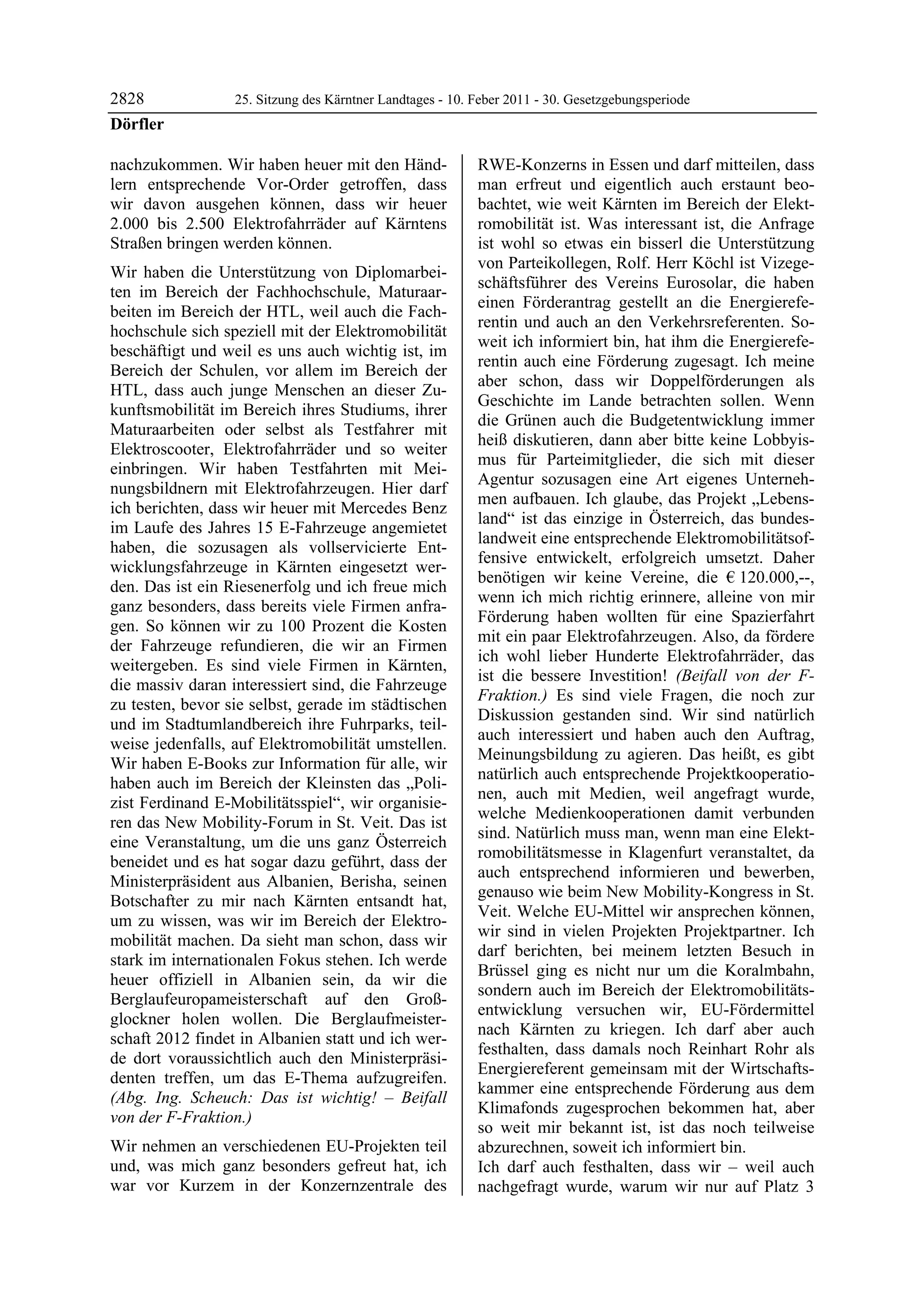 2828              25. Sitzung des Kärntner Landtages - 10. Feber 2011 - 30. Gesetzgebungsperiode
Dörfler

nachzukommen. Wir haben heuer mit den Händ-                RWE-Konzerns in Essen und darf mitteilen, dass
lern entsprechende Vor-Order getroffen, dass               man erfreut und eigentlich auch erstaunt beo-
wir davon ausgehen können, dass wir heuer                  bachtet, wie weit Kärnten im Bereich der Elekt-
2.000 bis 2.500 Elektrofahrräder auf Kärntens              romobilität ist. Was interessant ist, die Anfrage
Straßen bringen werden können.                             ist wohl so etwas ein bisserl die Unterstützung
                                                           von Parteikollegen, Rolf. Herr Köchl ist Vizege-
Wir haben die Unterstützung von Diplomarbei-
                                                           schäftsführer des Vereins Eurosolar, die haben
ten im Bereich der Fachhochschule, Maturaar-
                                                           einen Förderantrag gestellt an die Energierefe-
beiten im Bereich der HTL, weil auch die Fach-
                                                           rentin und auch an den Verkehrsreferenten. So-
hochschule sich speziell mit der Elektromobilität
                                                           weit ich informiert bin, hat ihm die Energierefe-
beschäftigt und weil es uns auch wichtig ist, im
                                                           rentin auch eine Förderung zugesagt. Ich meine
Bereich der Schulen, vor allem im Bereich der
                                                           aber schon, dass wir Doppelförderungen als
HTL, dass auch junge Menschen an dieser Zu-
                                                           Geschichte im Lande betrachten sollen. Wenn
kunftsmobilität im Bereich ihres Studiums, ihrer
                                                           die Grünen auch die Budgetentwicklung immer
Maturaarbeiten oder selbst als Testfahrer mit
                                                           heiß diskutieren, dann aber bitte keine Lobbyis-
Elektroscooter, Elektrofahrräder und so weiter
                                                           mus für Parteimitglieder, die sich mit dieser
einbringen. Wir haben Testfahrten mit Mei-
                                                           Agentur sozusagen eine Art eigenes Unterneh-
nungsbildnern mit Elektrofahrzeugen. Hier darf
                                                           men aufbauen. Ich glaube, das Projekt „Lebens-
ich berichten, dass wir heuer mit Mercedes Benz
                                                           land“ ist das einzige in Österreich, das bundes-
im Laufe des Jahres 15 E-Fahrzeuge angemietet
                                                           landweit eine entsprechende Elektromobilitätsof-
haben, die sozusagen als vollservicierte Ent-
                                                           fensive entwickelt, erfolgreich umsetzt. Daher
wicklungsfahrzeuge in Kärnten eingesetzt wer-
                                                           benötigen wir keine Vereine, die € 120.000,--,
den. Das ist ein Riesenerfolg und ich freue mich
                                                           wenn ich mich richtig erinnere, alleine von mir
ganz besonders, dass bereits viele Firmen anfra-
                                                           Förderung haben wollten für eine Spazierfahrt
gen. So können wir zu 100 Prozent die Kosten
                                                           mit ein paar Elektrofahrzeugen. Also, da fördere
der Fahrzeuge refundieren, die wir an Firmen
                                                           ich wohl lieber Hunderte Elektrofahrräder, das
weitergeben. Es sind viele Firmen in Kärnten,
                                                           ist die bessere Investition! (Beifall von der F-
die massiv daran interessiert sind, die Fahrzeuge
                                                           Fraktion.) Es sind viele Fragen, die noch zur
zu testen, bevor sie selbst, gerade im städtischen
                                                           Diskussion gestanden sind. Wir sind natürlich
und im Stadtumlandbereich ihre Fuhrparks, teil-
                                                           auch interessiert und haben auch den Auftrag,
weise jedenfalls, auf Elektromobilität umstellen.
                                                           Meinungsbildung zu agieren. Das heißt, es gibt
Wir haben E-Books zur Information für alle, wir
                                                           natürlich auch entsprechende Projektkooperatio-
haben auch im Bereich der Kleinsten das „Poli-
                                                           nen, auch mit Medien, weil angefragt wurde,
zist Ferdinand E-Mobilitätsspiel“, wir organisie-
                                                           welche Medienkooperationen damit verbunden
ren das New Mobility-Forum in St. Veit. Das ist
                                                           sind. Natürlich muss man, wenn man eine Elekt-
eine Veranstaltung, um die uns ganz Österreich
                                                           romobilitätsmesse in Klagenfurt veranstaltet, da
beneidet und es hat sogar dazu geführt, dass der
                                                           auch entsprechend informieren und bewerben,
Ministerpräsident aus Albanien, Berisha, seinen
                                                           genauso wie beim New Mobility-Kongress in St.
Botschafter zu mir nach Kärnten entsandt hat,
                                                           Veit. Welche EU-Mittel wir ansprechen können,
um zu wissen, was wir im Bereich der Elektro-
                                                           wir sind in vielen Projekten Projektpartner. Ich
mobilität machen. Da sieht man schon, dass wir
                                                           darf berichten, bei meinem letzten Besuch in
stark im internationalen Fokus stehen. Ich werde
                                                           Brüssel ging es nicht nur um die Koralmbahn,
heuer offiziell in Albanien sein, da wir die
                                                           sondern auch im Bereich der Elektromobilitäts-
Berglaufeuropameisterschaft auf den Groß-
                                                           entwicklung versuchen wir, EU-Fördermittel
glockner holen wollen. Die Berglaufmeister-
                                                           nach Kärnten zu kriegen. Ich darf aber auch
schaft 2012 findet in Albanien statt und ich wer-
                                                           festhalten, dass damals noch Reinhart Rohr als
de dort voraussichtlich auch den Ministerpräsi-
                                                           Energiereferent gemeinsam mit der Wirtschafts-
denten treffen, um das E-Thema aufzugreifen.
                                                           kammer eine entsprechende Förderung aus dem
(Abg. Ing. Scheuch: Das ist wichtig! – Beifall
                                                           Klimafonds zugesprochen bekommen hat, aber
von der F-Fraktion.)
                                                           so weit mir bekannt ist, ist das noch teilweise
Wir nehmen an verschiedenen EU-Projekten teil              abzurechnen, soweit ich informiert bin.
und, was mich ganz besonders gefreut hat, ich              Ich darf auch festhalten, dass wir – weil auch
war vor Kurzem in der Konzernzentrale des                  nachgefragt wurde, warum wir nur auf Platz 3
 