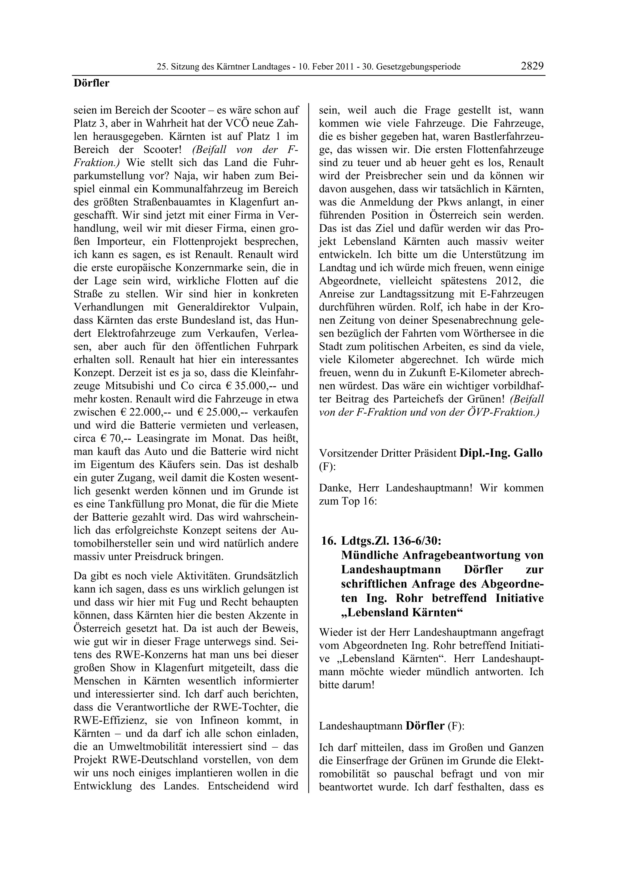 25. Sitzung des Kärntner Landtages - 10. Feber 2011 - 30. Gesetzgebungsperiode      2829
Dörfler

seien im Bereich der Scooter – es wäre schon auf           sein, weil auch die Frage gestellt ist, wann
Platz 3, aber in Wahrheit hat der VCÖ neue Zah-            kommen wie viele Fahrzeuge. Die Fahrzeuge,
len herausgegeben. Kärnten ist auf Platz 1 im              die es bisher gegeben hat, waren Bastlerfahrzeu-
Bereich der Scooter! (Beifall von der F-                   ge, das wissen wir. Die ersten Flottenfahrzeuge
Fraktion.) Wie stellt sich das Land die Fuhr-              sind zu teuer und ab heuer geht es los, Renault
parkumstellung vor? Naja, wir haben zum Bei-               wird der Preisbrecher sein und da können wir
spiel einmal ein Kommunalfahrzeug im Bereich               davon ausgehen, dass wir tatsächlich in Kärnten,
des größten Straßenbauamtes in Klagenfurt an-              was die Anmeldung der Pkws anlangt, in einer
geschafft. Wir sind jetzt mit einer Firma in Ver-          führenden Position in Österreich sein werden.
handlung, weil wir mit dieser Firma, einen gro-            Das ist das Ziel und dafür werden wir das Pro-
ßen Importeur, ein Flottenprojekt besprechen,              jekt Lebensland Kärnten auch massiv weiter
ich kann es sagen, es ist Renault. Renault wird            entwickeln. Ich bitte um die Unterstützung im
die erste europäische Konzernmarke sein, die in            Landtag und ich würde mich freuen, wenn einige
der Lage sein wird, wirkliche Flotten auf die              Abgeordnete, vielleicht spätestens 2012, die
Straße zu stellen. Wir sind hier in konkreten              Anreise zur Landtagssitzung mit E-Fahrzeugen
Verhandlungen mit Generaldirektor Vulpain,                 durchführen würden. Rolf, ich habe in der Kro-
dass Kärnten das erste Bundesland ist, das Hun-            nen Zeitung von deiner Spesenabrechnung gele-
dert Elektrofahrzeuge zum Verkaufen, Verlea-               sen bezüglich der Fahrten vom Wörthersee in die
sen, aber auch für den öffentlichen Fuhrpark               Stadt zum politischen Arbeiten, es sind da viele,
erhalten soll. Renault hat hier ein interessantes          viele Kilometer abgerechnet. Ich würde mich
Konzept. Derzeit ist es ja so, dass die Kleinfahr-         freuen, wenn du in Zukunft E-Kilometer abrech-
zeuge Mitsubishi und Co circa € 35.000,-- und              nen würdest. Das wäre ein wichtiger vorbildhaf-
mehr kosten. Renault wird die Fahrzeuge in etwa            ter Beitrag des Parteichefs der Grünen! (Beifall
zwischen € 22.000,-- und € 25.000,-- verkaufen             von der F-Fraktion und von der ÖVP-Fraktion.)
                                                           Dörfler

und wird die Batterie vermieten und verleasen,
circa € 70,-- Leasingrate im Monat. Das heißt,
man kauft das Auto und die Batterie wird nicht             Vorsitzender Dritter Präsident Dipl.-Ing. Gallo
im Eigentum des Käufers sein. Das ist deshalb              (F):
ein guter Zugang, weil damit die Kosten wesent-            Dipl.-Ing. Gallo


lich gesenkt werden können und im Grunde ist               Danke, Herr Landeshauptmann! Wir kommen
es eine Tankfüllung pro Monat, die für die Miete           zum Top 16:
der Batterie gezahlt wird. Das wird wahrschein-
lich das erfolgreichste Konzept seitens der Au-
tomobilhersteller sein und wird natürlich andere            16. Ldtgs.Zl. 136-6/30:
massiv unter Preisdruck bringen.                                Mündliche Anfragebeantwortung von
Da gibt es noch viele Aktivitäten. Grundsätzlich
                                                                Landeshauptmann        Dörfler   zur
kann ich sagen, dass es uns wirklich gelungen ist               schriftlichen Anfrage des Abgeordne-
und dass wir hier mit Fug und Recht behaupten                   ten Ing. Rohr betreffend Initiative
können, dass Kärnten hier die besten Akzente in                 „Lebensland Kärnten“
Österreich gesetzt hat. Da ist auch der Beweis,            Wieder ist der Herr Landeshauptmann angefragt
wie gut wir in dieser Frage unterwegs sind. Sei-           vom Abgeordneten Ing. Rohr betreffend Initiati-
tens des RWE-Konzerns hat man uns bei dieser               ve „Lebensland Kärnten“. Herr Landeshaupt-
großen Show in Klagenfurt mitgeteilt, dass die             mann möchte wieder mündlich antworten. Ich
Menschen in Kärnten wesentlich informierter                bitte darum!
                                                           Dipl.-Ing. Gallo
und interessierter sind. Ich darf auch berichten,
dass die Verantwortliche der RWE-Tochter, die
RWE-Effizienz, sie von Infineon kommt, in
                                                           Landeshauptmann Dörfler (F):
Kärnten – und da darf ich alle schon einladen,             Dörfler

die an Umweltmobilität interessiert sind – das             Ich darf mitteilen, dass im Großen und Ganzen
Projekt RWE-Deutschland vorstellen, von dem                die Einserfrage der Grünen im Grunde die Elekt-
wir uns noch einiges implantieren wollen in die            romobilität so pauschal befragt und von mir
Entwicklung des Landes. Entscheidend wird                  beantwortet wurde. Ich darf festhalten, dass es
 