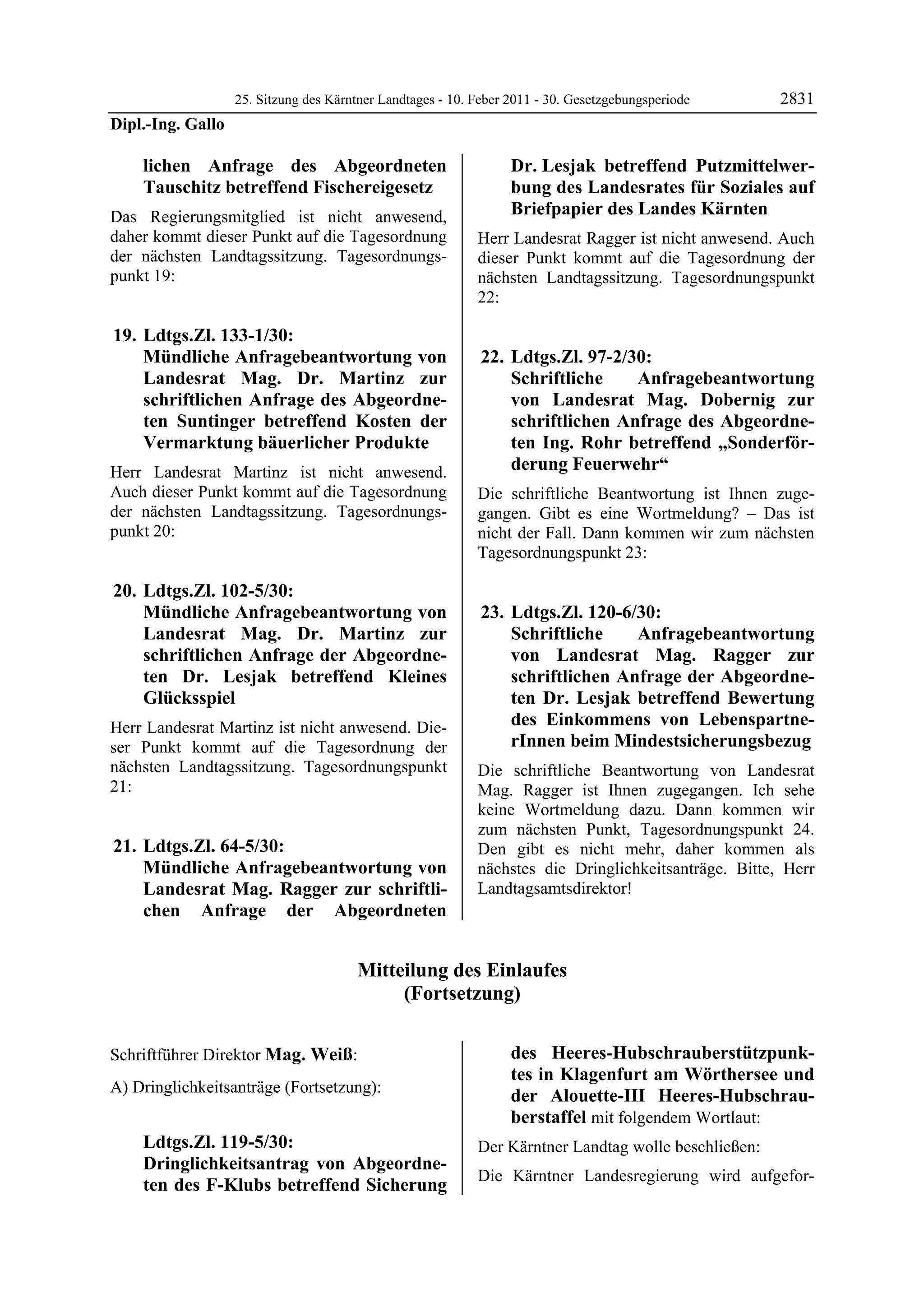 25. Sitzung des Kärntner Landtages - 10. Feber 2011 - 30. Gesetzgebungsperiode     2831
Dipl.-Ing. Gallo

             lichen Anfrage des Abgeordneten                          Dr. Lesjak betreffend Putzmittelwer-
             Tauschitz betreffend Fischereigesetz                     bung des Landesrates für Soziales auf
Das Regierungsmitglied ist nicht anwesend,                            Briefpapier des Landes Kärnten
daher kommt dieser Punkt auf die Tagesordnung                   Herr Landesrat Ragger ist nicht anwesend. Auch
der nächsten Landtagssitzung. Tagesordnungs-                    dieser Punkt kommt auf die Tagesordnung der
punkt 19:                                                       nächsten Landtagssitzung. Tagesordnungspunkt
                                                                22:

 19. Ldtgs.Zl. 133-1/30:
     Mündliche Anfragebeantwortung von                           22. Ldtgs.Zl. 97-2/30:
     Landesrat Mag. Dr. Martinz zur                                  Schriftliche    Anfragebeantwortung
     schriftlichen Anfrage des Abgeordne-                            von Landesrat Mag. Dobernig zur
     ten Suntinger betreffend Kosten der                             schriftlichen Anfrage des Abgeordne-
     Vermarktung bäuerlicher Produkte                                ten Ing. Rohr betreffend „Sonderför-
Herr Landesrat Martinz ist nicht anwesend.                           derung Feuerwehr“
Auch dieser Punkt kommt auf die Tagesordnung                    Die schriftliche Beantwortung ist Ihnen zuge-
der nächsten Landtagssitzung. Tagesordnungs-                    gangen. Gibt es eine Wortmeldung? – Das ist
punkt 20:                                                       nicht der Fall. Dann kommen wir zum nächsten
                                                                Tagesordnungspunkt 23:

 20. Ldtgs.Zl. 102-5/30:
     Mündliche Anfragebeantwortung von                           23. Ldtgs.Zl. 120-6/30:
     Landesrat Mag. Dr. Martinz zur                                  Schriftliche    Anfragebeantwortung
     schriftlichen Anfrage der Abgeordne-                            von Landesrat Mag. Ragger zur
     ten Dr. Lesjak betreffend Kleines                               schriftlichen Anfrage der Abgeordne-
     Glücksspiel                                                     ten Dr. Lesjak betreffend Bewertung
Herr Landesrat Martinz ist nicht anwesend. Die-                      des Einkommens von Lebenspartne-
ser Punkt kommt auf die Tagesordnung der                             rInnen beim Mindestsicherungsbezug
nächsten Landtagssitzung. Tagesordnungspunkt                    Die schriftliche Beantwortung von Landesrat
21:                                                             Mag. Ragger ist Ihnen zugegangen. Ich sehe
                                                                keine Wortmeldung dazu. Dann kommen wir
                                                                zum nächsten Punkt, Tagesordnungspunkt 24.
 21. Ldtgs.Zl. 64-5/30:                                         Den gibt es nicht mehr, daher kommen als
     Mündliche Anfragebeantwortung von                          nächstes die Dringlichkeitsanträge. Bitte, Herr
     Landesrat Mag. Ragger zur schriftli-                       Landtagsamtsdirektor!
     chen Anfrage der Abgeordneten


                                            Mitteilung des Einlaufes
                                                 (Fortsetzung)

Dipl.-Ing. Gallo

Schriftführer Direktor Mag. Weiß:                                     des Heeres-Hubschrauberstützpunk-
Mag. Weiß
                                                                      tes in Klagenfurt am Wörthersee und
A) Dringlichkeitsanträge (Fortsetzung):
                                                                      der Alouette-III Heeres-Hubschrau-
                                                                      berstaffel mit folgendem Wortlaut:
             Ldtgs.Zl. 119-5/30:                                Der Kärntner Landtag wolle beschließen:
             Dringlichkeitsantrag von Abgeordne-
                                                                Die Kärntner Landesregierung wird aufgefor-
             ten des F-Klubs betreffend Sicherung
 