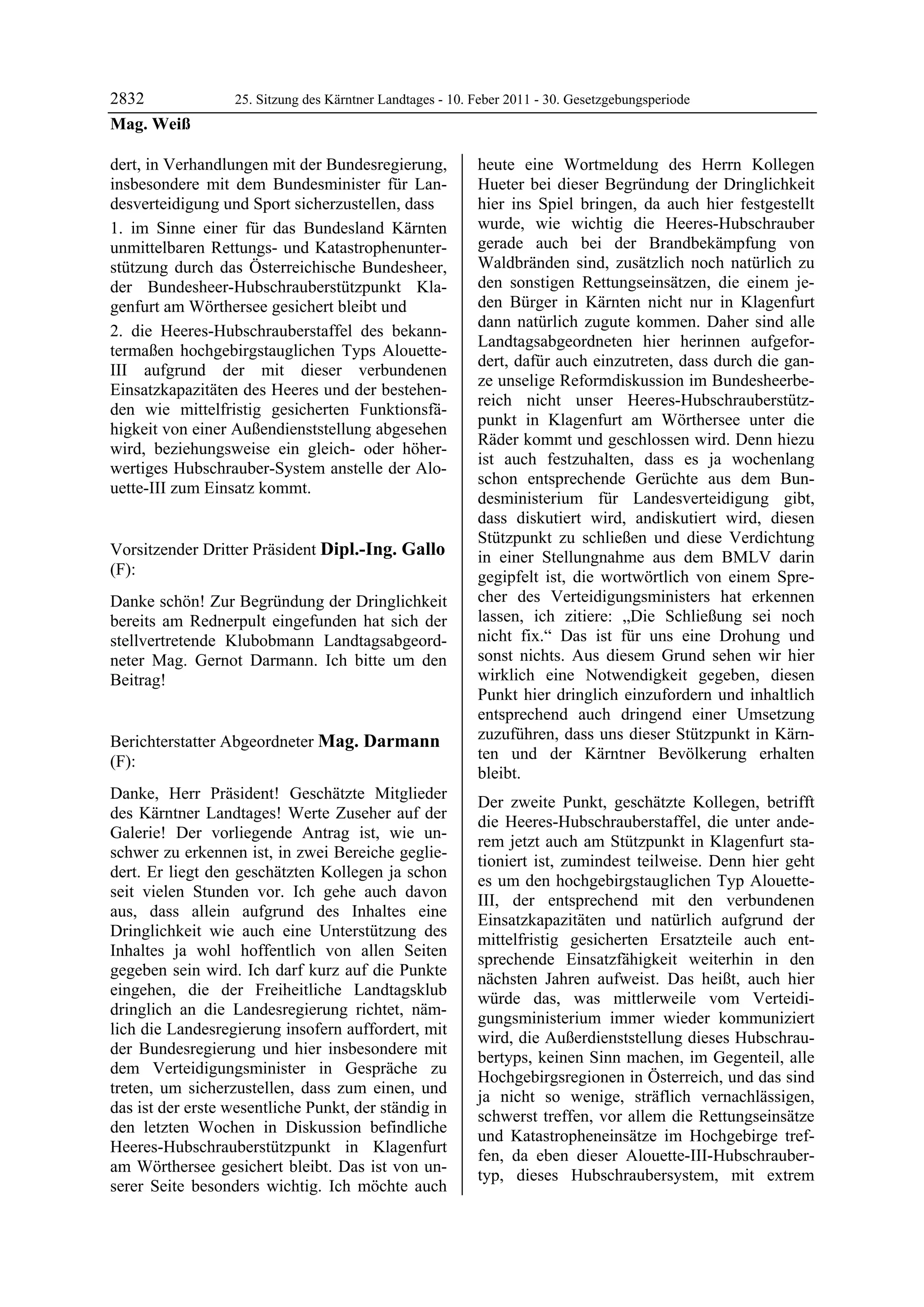 2832               25. Sitzung des Kärntner Landtages - 10. Feber 2011 - 30. Gesetzgebungsperiode
Mag. Weiß

dert, in Verhandlungen mit der Bundesregierung,             heute eine Wortmeldung des Herrn Kollegen
insbesondere mit dem Bundesminister für Lan-                Hueter bei dieser Begründung der Dringlichkeit
desverteidigung und Sport sicherzustellen, dass             hier ins Spiel bringen, da auch hier festgestellt
1. im Sinne einer für das Bundesland Kärnten                wurde, wie wichtig die Heeres-Hubschrauber
unmittelbaren Rettungs- und Katastrophenunter-              gerade auch bei der Brandbekämpfung von
stützung durch das Österreichische Bundesheer,              Waldbränden sind, zusätzlich noch natürlich zu
der Bundesheer-Hubschrauberstützpunkt Kla-                  den sonstigen Rettungseinsätzen, die einem je-
genfurt am Wörthersee gesichert bleibt und                  den Bürger in Kärnten nicht nur in Klagenfurt
                                                            dann natürlich zugute kommen. Daher sind alle
2. die Heeres-Hubschrauberstaffel des bekann-
                                                            Landtagsabgeordneten hier herinnen aufgefor-
termaßen hochgebirgstauglichen Typs Alouette-
                                                            dert, dafür auch einzutreten, dass durch die gan-
III aufgrund der mit dieser verbundenen
                                                            ze unselige Reformdiskussion im Bundesheerbe-
Einsatzkapazitäten des Heeres und der bestehen-
                                                            reich nicht unser Heeres-Hubschrauberstütz-
den wie mittelfristig gesicherten Funktionsfä-
                                                            punkt in Klagenfurt am Wörthersee unter die
higkeit von einer Außendienststellung abgesehen
                                                            Räder kommt und geschlossen wird. Denn hiezu
wird, beziehungsweise ein gleich- oder höher-
                                                            ist auch festzuhalten, dass es ja wochenlang
wertiges Hubschrauber-System anstelle der Alo-
                                                            schon entsprechende Gerüchte aus dem Bun-
uette-III zum Einsatz kommt.
Mag. Weiß
                                                            desministerium für Landesverteidigung gibt,
                                                            dass diskutiert wird, andiskutiert wird, diesen
                                                            Stützpunkt zu schließen und diese Verdichtung
Vorsitzender Dritter Präsident Dipl.-Ing. Gallo             in einer Stellungnahme aus dem BMLV darin
(F):                                                        gegipfelt ist, die wortwörtlich von einem Spre-
Dipl.-Ing. Gallo

Danke schön! Zur Begründung der Dringlichkeit               cher des Verteidigungsministers hat erkennen
bereits am Rednerpult eingefunden hat sich der              lassen, ich zitiere: „Die Schließung sei noch
stellvertretende Klubobmann Landtagsabgeord-                nicht fix.“ Das ist für uns eine Drohung und
neter Mag. Gernot Darmann. Ich bitte um den                 sonst nichts. Aus diesem Grund sehen wir hier
Beitrag!                                                    wirklich eine Notwendigkeit gegeben, diesen
Dipl.-Ing. Gallo
                                                            Punkt hier dringlich einzufordern und inhaltlich
                                                            entsprechend auch dringend einer Umsetzung
Berichterstatter Abgeordneter Mag. Darmann                  zuzuführen, dass uns dieser Stützpunkt in Kärn-
(F):                                                        ten und der Kärntner Bevölkerung erhalten
Mag. Darmann
                                                            bleibt.
Danke, Herr Präsident! Geschätzte Mitglieder
                                                            Der zweite Punkt, geschätzte Kollegen, betrifft
des Kärntner Landtages! Werte Zuseher auf der
                                                            die Heeres-Hubschrauberstaffel, die unter ande-
Galerie! Der vorliegende Antrag ist, wie un-
                                                            rem jetzt auch am Stützpunkt in Klagenfurt sta-
schwer zu erkennen ist, in zwei Bereiche geglie-
                                                            tioniert ist, zumindest teilweise. Denn hier geht
dert. Er liegt den geschätzten Kollegen ja schon
                                                            es um den hochgebirgstauglichen Typ Alouette-
seit vielen Stunden vor. Ich gehe auch davon
                                                            III, der entsprechend mit den verbundenen
aus, dass allein aufgrund des Inhaltes eine
                                                            Einsatzkapazitäten und natürlich aufgrund der
Dringlichkeit wie auch eine Unterstützung des
                                                            mittelfristig gesicherten Ersatzteile auch ent-
Inhaltes ja wohl hoffentlich von allen Seiten
                                                            sprechende Einsatzfähigkeit weiterhin in den
gegeben sein wird. Ich darf kurz auf die Punkte
                                                            nächsten Jahren aufweist. Das heißt, auch hier
eingehen, die der Freiheitliche Landtagsklub
                                                            würde das, was mittlerweile vom Verteidi-
dringlich an die Landesregierung richtet, näm-
                                                            gungsministerium immer wieder kommuniziert
lich die Landesregierung insofern auffordert, mit
                                                            wird, die Außerdienststellung dieses Hubschrau-
der Bundesregierung und hier insbesondere mit
                                                            bertyps, keinen Sinn machen, im Gegenteil, alle
dem Verteidigungsminister in Gespräche zu
                                                            Hochgebirgsregionen in Österreich, und das sind
treten, um sicherzustellen, dass zum einen, und
                                                            ja nicht so wenige, sträflich vernachlässigen,
das ist der erste wesentliche Punkt, der ständig in
                                                            schwerst treffen, vor allem die Rettungseinsätze
den letzten Wochen in Diskussion befindliche
                                                            und Katastropheneinsätze im Hochgebirge tref-
Heeres-Hubschrauberstützpunkt in Klagenfurt
                                                            fen, da eben dieser Alouette-III-Hubschrauber-
am Wörthersee gesichert bleibt. Das ist von un-
                                                            typ, dieses Hubschraubersystem, mit extrem
serer Seite besonders wichtig. Ich möchte auch
 