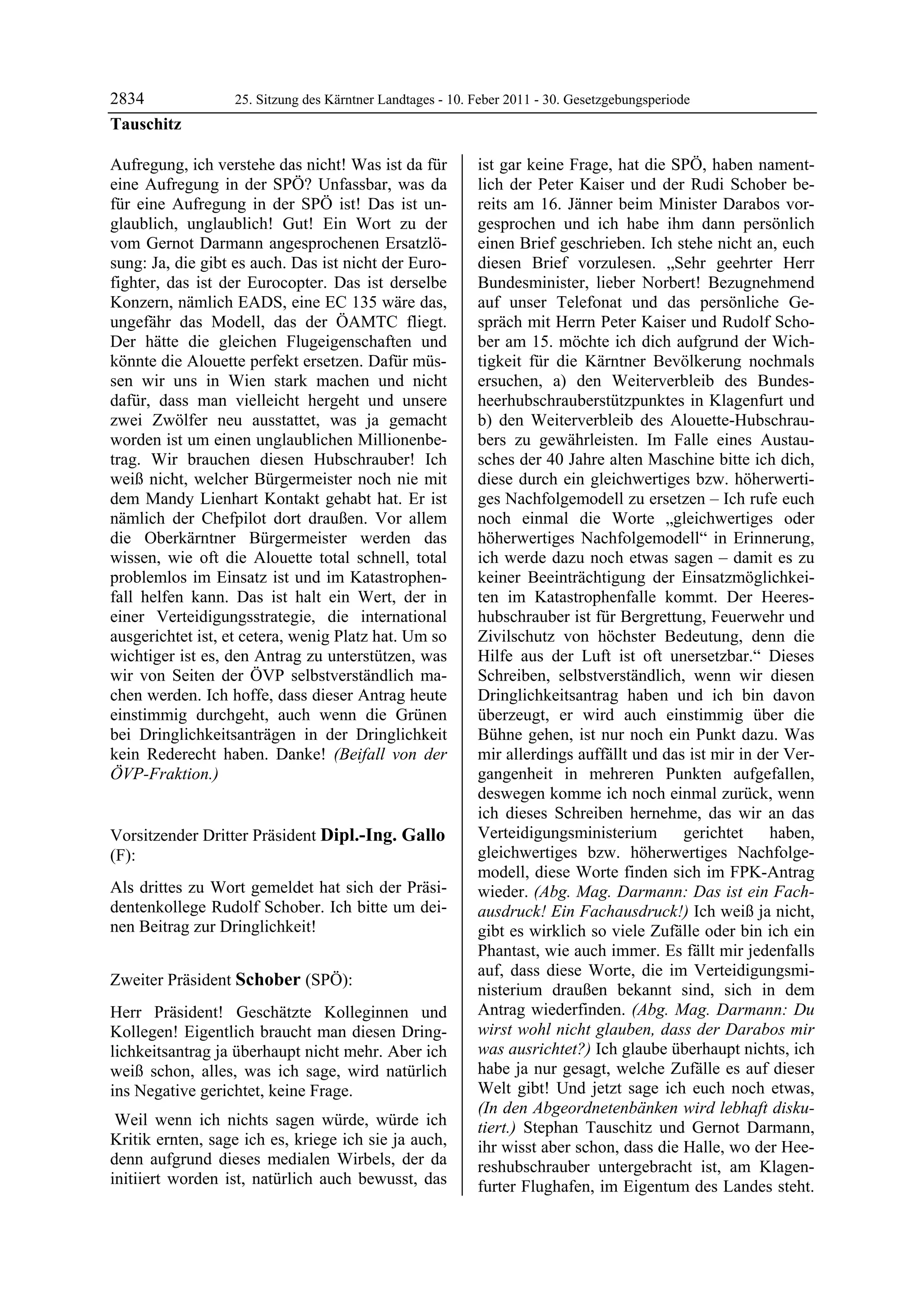2834               25. Sitzung des Kärntner Landtages - 10. Feber 2011 - 30. Gesetzgebungsperiode
Tauschitz

Aufregung, ich verstehe das nicht! Was ist da für           ist gar keine Frage, hat die SPÖ, haben nament-
eine Aufregung in der SPÖ? Unfassbar, was da                lich der Peter Kaiser und der Rudi Schober be-
für eine Aufregung in der SPÖ ist! Das ist un-              reits am 16. Jänner beim Minister Darabos vor-
glaublich, unglaublich! Gut! Ein Wort zu der                gesprochen und ich habe ihm dann persönlich
vom Gernot Darmann angesprochenen Ersatzlö-                 einen Brief geschrieben. Ich stehe nicht an, euch
sung: Ja, die gibt es auch. Das ist nicht der Euro-         diesen Brief vorzulesen. „Sehr geehrter Herr
fighter, das ist der Eurocopter. Das ist derselbe           Bundesminister, lieber Norbert! Bezugnehmend
Konzern, nämlich EADS, eine EC 135 wäre das,                auf unser Telefonat und das persönliche Ge-
ungefähr das Modell, das der ÖAMTC fliegt.                  spräch mit Herrn Peter Kaiser und Rudolf Scho-
Der hätte die gleichen Flugeigenschaften und                ber am 15. möchte ich dich aufgrund der Wich-
könnte die Alouette perfekt ersetzen. Dafür müs-            tigkeit für die Kärntner Bevölkerung nochmals
sen wir uns in Wien stark machen und nicht                  ersuchen, a) den Weiterverbleib des Bundes-
dafür, dass man vielleicht hergeht und unsere               heerhubschrauberstützpunktes in Klagenfurt und
zwei Zwölfer neu ausstattet, was ja gemacht                 b) den Weiterverbleib des Alouette-Hubschrau-
worden ist um einen unglaublichen Millionenbe-              bers zu gewährleisten. Im Falle eines Austau-
trag. Wir brauchen diesen Hubschrauber! Ich                 sches der 40 Jahre alten Maschine bitte ich dich,
weiß nicht, welcher Bürgermeister noch nie mit              diese durch ein gleichwertiges bzw. höherwerti-
dem Mandy Lienhart Kontakt gehabt hat. Er ist               ges Nachfolgemodell zu ersetzen – Ich rufe euch
nämlich der Chefpilot dort draußen. Vor allem               noch einmal die Worte „gleichwertiges oder
die Oberkärntner Bürgermeister werden das                   höherwertiges Nachfolgemodell“ in Erinnerung,
wissen, wie oft die Alouette total schnell, total           ich werde dazu noch etwas sagen – damit es zu
problemlos im Einsatz ist und im Katastrophen-              keiner Beeinträchtigung der Einsatzmöglichkei-
fall helfen kann. Das ist halt ein Wert, der in             ten im Katastrophenfalle kommt. Der Heeres-
einer Verteidigungsstrategie, die international             hubschrauber ist für Bergrettung, Feuerwehr und
ausgerichtet ist, et cetera, wenig Platz hat. Um so         Zivilschutz von höchster Bedeutung, denn die
wichtiger ist es, den Antrag zu unterstützen, was           Hilfe aus der Luft ist oft unersetzbar.“ Dieses
wir von Seiten der ÖVP selbstverständlich ma-               Schreiben, selbstverständlich, wenn wir diesen
chen werden. Ich hoffe, dass dieser Antrag heute            Dringlichkeitsantrag haben und ich bin davon
einstimmig durchgeht, auch wenn die Grünen                  überzeugt, er wird auch einstimmig über die
bei Dringlichkeitsanträgen in der Dringlichkeit             Bühne gehen, ist nur noch ein Punkt dazu. Was
kein Rederecht haben. Danke! (Beifall von der               mir allerdings auffällt und das ist mir in der Ver-
ÖVP-Fraktion.)
Tauschitz
                                                            gangenheit in mehreren Punkten aufgefallen,
                                                            deswegen komme ich noch einmal zurück, wenn
                                                            ich dieses Schreiben hernehme, das wir an das
Vorsitzender Dritter Präsident Dipl.-Ing. Gallo             Verteidigungsministerium       gerichtet     haben,
(F):                                                        gleichwertiges bzw. höherwertiges Nachfolge-
Dipl.-Ing. Gallo                                            modell, diese Worte finden sich im FPK-Antrag
Als drittes zu Wort gemeldet hat sich der Präsi-            wieder. (Abg. Mag. Darmann: Das ist ein Fach-
dentenkollege Rudolf Schober. Ich bitte um dei-             ausdruck! Ein Fachausdruck!) Ich weiß ja nicht,
nen Beitrag zur Dringlichkeit!
Dipl.-Ing. Gallo                                            gibt es wirklich so viele Zufälle oder bin ich ein
                                                            Phantast, wie auch immer. Es fällt mir jedenfalls
                                                            auf, dass diese Worte, die im Verteidigungsmi-
Zweiter Präsident Schober (SPÖ):
Schober
                                                            nisterium draußen bekannt sind, sich in dem
Herr Präsident! Geschätzte Kolleginnen und                  Antrag wiederfinden. (Abg. Mag. Darmann: Du
Kollegen! Eigentlich braucht man diesen Dring-              wirst wohl nicht glauben, dass der Darabos mir
lichkeitsantrag ja überhaupt nicht mehr. Aber ich           was ausrichtet?) Ich glaube überhaupt nichts, ich
weiß schon, alles, was ich sage, wird natürlich             habe ja nur gesagt, welche Zufälle es auf dieser
ins Negative gerichtet, keine Frage.                        Welt gibt! Und jetzt sage ich euch noch etwas,
                                                            (In den Abgeordnetenbänken wird lebhaft disku-
 Weil wenn ich nichts sagen würde, würde ich                tiert.) Stephan Tauschitz und Gernot Darmann,
Kritik ernten, sage ich es, kriege ich sie ja auch,         ihr wisst aber schon, dass die Halle, wo der Hee-
denn aufgrund dieses medialen Wirbels, der da               reshubschrauber untergebracht ist, am Klagen-
initiiert worden ist, natürlich auch bewusst, das           furter Flughafen, im Eigentum des Landes steht.
 