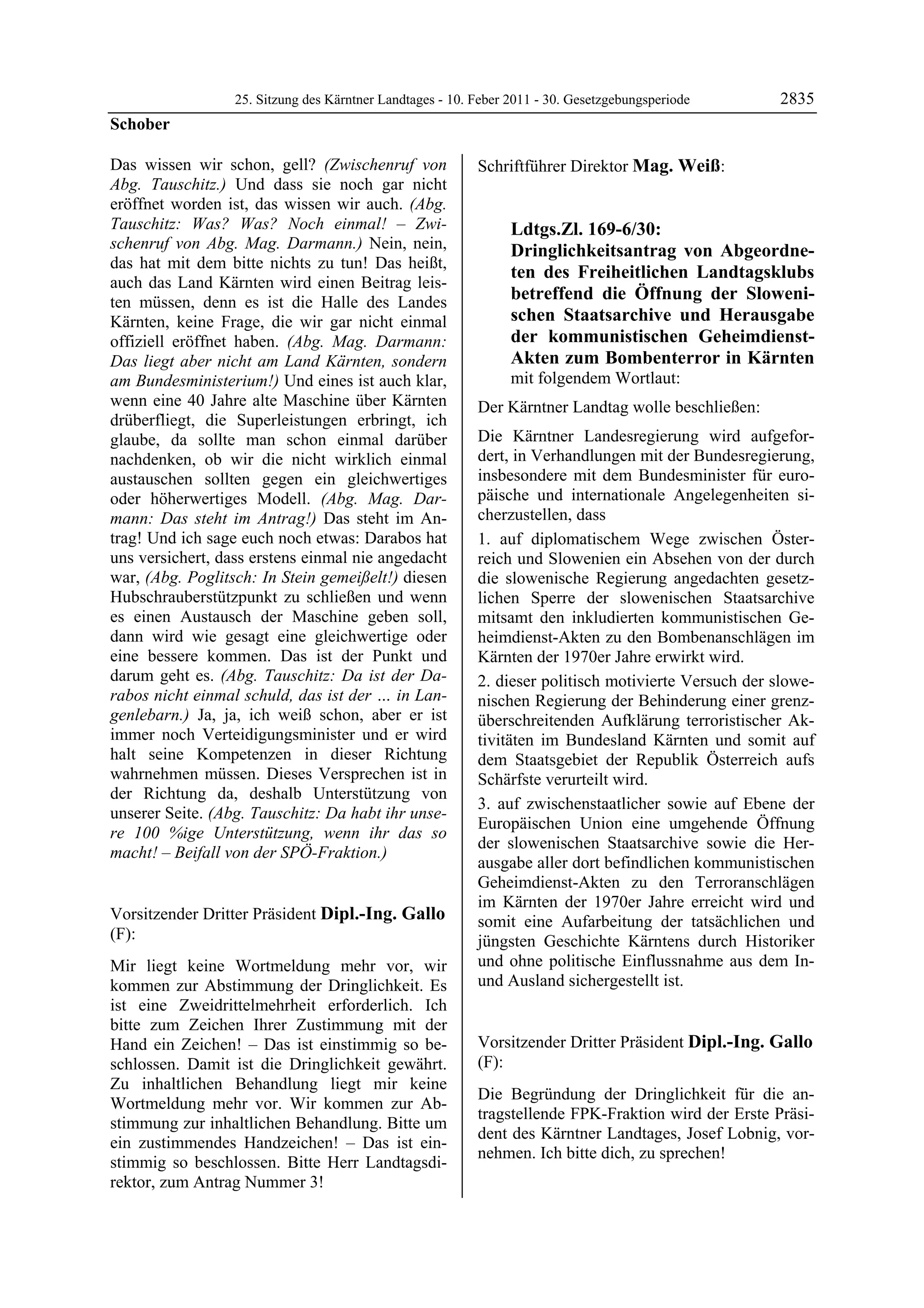 25. Sitzung des Kärntner Landtages - 10. Feber 2011 - 30. Gesetzgebungsperiode       2835
Schober

Das wissen wir schon, gell? (Zwischenruf von                Schriftführer Direktor Mag. Weiß:
                                                            Mag. Weiß
Abg. Tauschitz.) Und dass sie noch gar nicht
eröffnet worden ist, das wissen wir auch. (Abg.
Tauschitz: Was? Was? Noch einmal! – Zwi-                                 Ldtgs.Zl. 169-6/30:
schenruf von Abg. Mag. Darmann.) Nein, nein,                             Dringlichkeitsantrag von Abgeordne-
das hat mit dem bitte nichts zu tun! Das heißt,
                                                                         ten des Freiheitlichen Landtagsklubs
auch das Land Kärnten wird einen Beitrag leis-
ten müssen, denn es ist die Halle des Landes                             betreffend die Öffnung der Sloweni-
Kärnten, keine Frage, die wir gar nicht einmal                           schen Staatsarchive und Herausgabe
offiziell eröffnet haben. (Abg. Mag. Darmann:                            der kommunistischen Geheimdienst-
Das liegt aber nicht am Land Kärnten, sondern                            Akten zum Bombenterror in Kärnten
am Bundesministerium!) Und eines ist auch klar,                          mit folgendem Wortlaut:
wenn eine 40 Jahre alte Maschine über Kärnten               Der Kärntner Landtag wolle beschließen:
drüberfliegt, die Superleistungen erbringt, ich
glaube, da sollte man schon einmal darüber                  Die Kärntner Landesregierung wird aufgefor-
nachdenken, ob wir die nicht wirklich einmal                dert, in Verhandlungen mit der Bundesregierung,
austauschen sollten gegen ein gleichwertiges                insbesondere mit dem Bundesminister für euro-
oder höherwertiges Modell. (Abg. Mag. Dar-                  päische und internationale Angelegenheiten si-
mann: Das steht im Antrag!) Das steht im An-                cherzustellen, dass
trag! Und ich sage euch noch etwas: Darabos hat             1. auf diplomatischem Wege zwischen Öster-
uns versichert, dass erstens einmal nie angedacht           reich und Slowenien ein Absehen von der durch
war, (Abg. Poglitsch: In Stein gemeißelt!) diesen           die slowenische Regierung angedachten gesetz-
Hubschrauberstützpunkt zu schließen und wenn                lichen Sperre der slowenischen Staatsarchive
es einen Austausch der Maschine geben soll,                 mitsamt den inkludierten kommunistischen Ge-
dann wird wie gesagt eine gleichwertige oder                heimdienst-Akten zu den Bombenanschlägen im
eine bessere kommen. Das ist der Punkt und                  Kärnten der 1970er Jahre erwirkt wird.
darum geht es. (Abg. Tauschitz: Da ist der Da-              2. dieser politisch motivierte Versuch der slowe-
rabos nicht einmal schuld, das ist der … in Lan-            nischen Regierung der Behinderung einer grenz-
genlebarn.) Ja, ja, ich weiß schon, aber er ist             überschreitenden Aufklärung terroristischer Ak-
immer noch Verteidigungsminister und er wird                tivitäten im Bundesland Kärnten und somit auf
halt seine Kompetenzen in dieser Richtung                   dem Staatsgebiet der Republik Österreich aufs
wahrnehmen müssen. Dieses Versprechen ist in                Schärfste verurteilt wird.
der Richtung da, deshalb Unterstützung von
                                                            3. auf zwischenstaatlicher sowie auf Ebene der
unserer Seite. (Abg. Tauschitz: Da habt ihr unse-
                                                            Europäischen Union eine umgehende Öffnung
re 100 %ige Unterstützung, wenn ihr das so
                                                            der slowenischen Staatsarchive sowie die Her-
macht! – Beifall von der SPÖ-Fraktion.)
Schober
                                                            ausgabe aller dort befindlichen kommunistischen
                                                            Geheimdienst-Akten zu den Terroranschlägen
                                                            im Kärnten der 1970er Jahre erreicht wird und
Vorsitzender Dritter Präsident Dipl.-Ing. Gallo             somit eine Aufarbeitung der tatsächlichen und
(F):                                                        jüngsten Geschichte Kärntens durch Historiker
Dipl.-Ing. Gallo

Mir liegt keine Wortmeldung mehr vor, wir                   und ohne politische Einflussnahme aus dem In-
kommen zur Abstimmung der Dringlichkeit. Es                 und Ausland sichergestellt ist.
                                                            Mag. Weiß


ist eine Zweidrittelmehrheit erforderlich. Ich
bitte zum Zeichen Ihrer Zustimmung mit der
Hand ein Zeichen! – Das ist einstimmig so be-               Vorsitzender Dritter Präsident Dipl.-Ing. Gallo
schlossen. Damit ist die Dringlichkeit gewährt.             (F):
Zu inhaltlichen Behandlung liegt mir keine                  Dipl.-Ing. Gallo

                                                            Die Begründung der Dringlichkeit für die an-
Wortmeldung mehr vor. Wir kommen zur Ab-
                                                            tragstellende FPK-Fraktion wird der Erste Präsi-
stimmung zur inhaltlichen Behandlung. Bitte um
                                                            dent des Kärntner Landtages, Josef Lobnig, vor-
ein zustimmendes Handzeichen! – Das ist ein-
                                                            nehmen. Ich bitte dich, zu sprechen!
stimmig so beschlossen. Bitte Herr Landtagsdi-              Dipl.-Ing. Gallo


rektor, zum Antrag Nummer 3!
Dipl.-Ing. Gallo
 