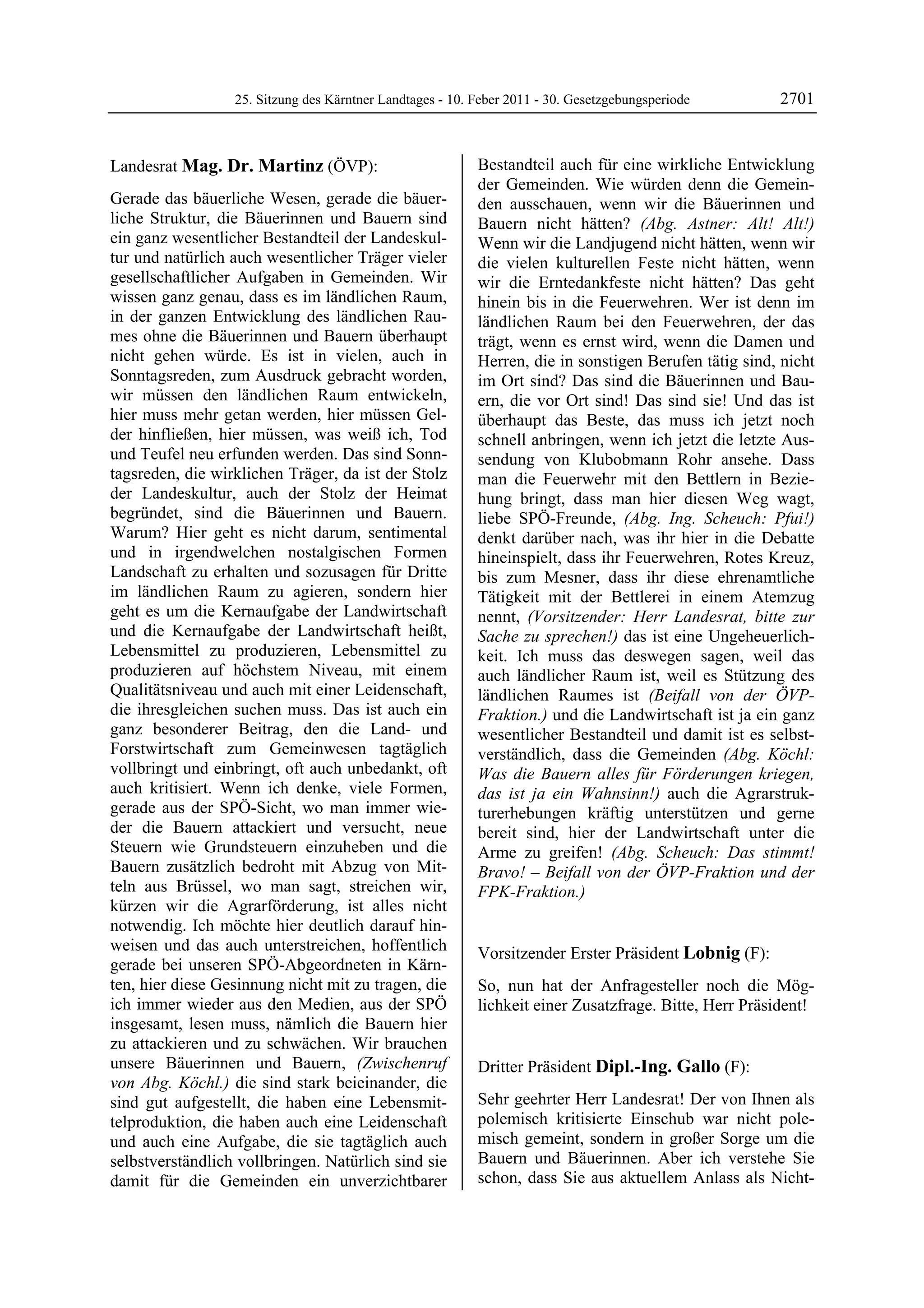 25. Sitzung des Kärntner Landtages - 10. Feber 2011 - 30. Gesetzgebungsperiode       2701


Landesrat Mag. Dr. Martinz (ÖVP):                           Bestandteil auch für eine wirkliche Entwicklung
Mag. Dr. Martinz                                            der Gemeinden. Wie würden denn die Gemein-
Gerade das bäuerliche Wesen, gerade die bäuer-              den ausschauen, wenn wir die Bäuerinnen und
liche Struktur, die Bäuerinnen und Bauern sind              Bauern nicht hätten? (Abg. Astner: Alt! Alt!)
ein ganz wesentlicher Bestandteil der Landeskul-            Wenn wir die Landjugend nicht hätten, wenn wir
tur und natürlich auch wesentlicher Träger vieler           die vielen kulturellen Feste nicht hätten, wenn
gesellschaftlicher Aufgaben in Gemeinden. Wir               wir die Erntedankfeste nicht hätten? Das geht
wissen ganz genau, dass es im ländlichen Raum,              hinein bis in die Feuerwehren. Wer ist denn im
in der ganzen Entwicklung des ländlichen Rau-               ländlichen Raum bei den Feuerwehren, der das
mes ohne die Bäuerinnen und Bauern überhaupt                trägt, wenn es ernst wird, wenn die Damen und
nicht gehen würde. Es ist in vielen, auch in                Herren, die in sonstigen Berufen tätig sind, nicht
Sonntagsreden, zum Ausdruck gebracht worden,                im Ort sind? Das sind die Bäuerinnen und Bau-
wir müssen den ländlichen Raum entwickeln,                  ern, die vor Ort sind! Das sind sie! Und das ist
hier muss mehr getan werden, hier müssen Gel-               überhaupt das Beste, das muss ich jetzt noch
der hinfließen, hier müssen, was weiß ich, Tod              schnell anbringen, wenn ich jetzt die letzte Aus-
und Teufel neu erfunden werden. Das sind Sonn-              sendung von Klubobmann Rohr ansehe. Dass
tagsreden, die wirklichen Träger, da ist der Stolz          man die Feuerwehr mit den Bettlern in Bezie-
der Landeskultur, auch der Stolz der Heimat                 hung bringt, dass man hier diesen Weg wagt,
begründet, sind die Bäuerinnen und Bauern.                  liebe SPÖ-Freunde, (Abg. Ing. Scheuch: Pfui!)
Warum? Hier geht es nicht darum, sentimental                denkt darüber nach, was ihr hier in die Debatte
und in irgendwelchen nostalgischen Formen                   hineinspielt, dass ihr Feuerwehren, Rotes Kreuz,
Landschaft zu erhalten und sozusagen für Dritte             bis zum Mesner, dass ihr diese ehrenamtliche
im ländlichen Raum zu agieren, sondern hier                 Tätigkeit mit der Bettlerei in einem Atemzug
geht es um die Kernaufgabe der Landwirtschaft               nennt, (Vorsitzender: Herr Landesrat, bitte zur
und die Kernaufgabe der Landwirtschaft heißt,               Sache zu sprechen!) das ist eine Ungeheuerlich-
Lebensmittel zu produzieren, Lebensmittel zu                keit. Ich muss das deswegen sagen, weil das
produzieren auf höchstem Niveau, mit einem                  auch ländlicher Raum ist, weil es Stützung des
Qualitätsniveau und auch mit einer Leidenschaft,            ländlichen Raumes ist (Beifall von der ÖVP-
die ihresgleichen suchen muss. Das ist auch ein             Fraktion.) und die Landwirtschaft ist ja ein ganz
ganz besonderer Beitrag, den die Land- und                  wesentlicher Bestandteil und damit ist es selbst-
Forstwirtschaft zum Gemeinwesen tagtäglich                  verständlich, dass die Gemeinden (Abg. Köchl:
vollbringt und einbringt, oft auch unbedankt, oft           Was die Bauern alles für Förderungen kriegen,
auch kritisiert. Wenn ich denke, viele Formen,              das ist ja ein Wahnsinn!) auch die Agrarstruk-
gerade aus der SPÖ-Sicht, wo man immer wie-                 turerhebungen kräftig unterstützen und gerne
der die Bauern attackiert und versucht, neue                bereit sind, hier der Landwirtschaft unter die
Steuern wie Grundsteuern einzuheben und die                 Arme zu greifen! (Abg. Scheuch: Das stimmt!
Bauern zusätzlich bedroht mit Abzug von Mit-                Bravo! – Beifall von der ÖVP-Fraktion und der
teln aus Brüssel, wo man sagt, streichen wir,               FPK-Fraktion.)
                                                            Mag. Dr. Martinz
kürzen wir die Agrarförderung, ist alles nicht
notwendig. Ich möchte hier deutlich darauf hin-
weisen und das auch unterstreichen, hoffentlich             Vorsitzender Erster Präsident Lobnig (F):
gerade bei unseren SPÖ-Abgeordneten in Kärn-                Lobnig

ten, hier diese Gesinnung nicht mit zu tragen, die          So, nun hat der Anfragesteller noch die Mög-
ich immer wieder aus den Medien, aus der SPÖ                lichkeit einer Zusatzfrage. Bitte, Herr Präsident!
                                                            Lobnig

insgesamt, lesen muss, nämlich die Bauern hier
zu attackieren und zu schwächen. Wir brauchen
unsere Bäuerinnen und Bauern, (Zwischenruf                  Dritter Präsident Dipl.-Ing. Gallo (F):
von Abg. Köchl.) die sind stark beieinander, die            Dipl.-Ing. Gallo


sind gut aufgestellt, die haben eine Lebensmit-             Sehr geehrter Herr Landesrat! Der von Ihnen als
telproduktion, die haben auch eine Leidenschaft             polemisch kritisierte Einschub war nicht pole-
und auch eine Aufgabe, die sie tagtäglich auch              misch gemeint, sondern in großer Sorge um die
selbstverständlich vollbringen. Natürlich sind sie          Bauern und Bäuerinnen. Aber ich verstehe Sie
damit für die Gemeinden ein unverzichtbarer                 schon, dass Sie aus aktuellem Anlass als Nicht-
 