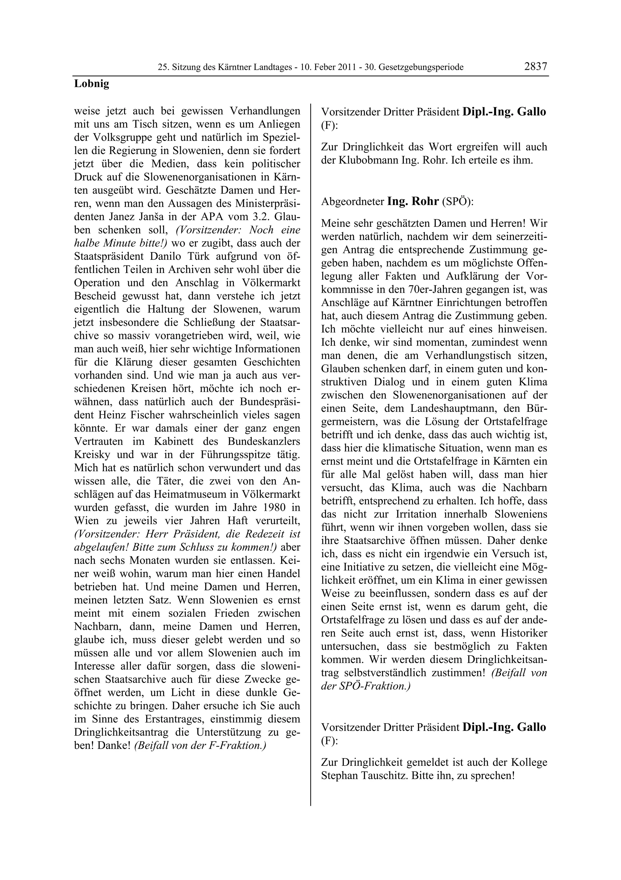 25. Sitzung des Kärntner Landtages - 10. Feber 2011 - 30. Gesetzgebungsperiode        2837
Lobnig

weise jetzt auch bei gewissen Verhandlungen               Vorsitzender Dritter Präsident Dipl.-Ing. Gallo
mit uns am Tisch sitzen, wenn es um Anliegen              (F):
der Volksgruppe geht und natürlich im Speziel-            Dipl.-Ing. Gallo


len die Regierung in Slowenien, denn sie fordert          Zur Dringlichkeit das Wort ergreifen will auch
jetzt über die Medien, dass kein politischer              der Klubobmann Ing. Rohr. Ich erteile es ihm.
                                                          Dipl.-Ing. Gallo


Druck auf die Slowenenorganisationen in Kärn-
ten ausgeübt wird. Geschätzte Damen und Her-
ren, wenn man den Aussagen des Ministerpräsi-             Abgeordneter Ing. Rohr (SPÖ):
denten Janez Janša in der APA vom 3.2. Glau-              Ing. Rohr

                                                          Meine sehr geschätzten Damen und Herren! Wir
ben schenken soll, (Vorsitzender: Noch eine
                                                          werden natürlich, nachdem wir dem seinerzeiti-
halbe Minute bitte!) wo er zugibt, dass auch der
                                                          gen Antrag die entsprechende Zustimmung ge-
Staatspräsident Danilo Türk aufgrund von öf-
                                                          geben haben, nachdem es um möglichste Offen-
fentlichen Teilen in Archiven sehr wohl über die
                                                          legung aller Fakten und Aufklärung der Vor-
Operation und den Anschlag in Völkermarkt
                                                          kommnisse in den 70er-Jahren gegangen ist, was
Bescheid gewusst hat, dann verstehe ich jetzt
                                                          Anschläge auf Kärntner Einrichtungen betroffen
eigentlich die Haltung der Slowenen, warum
                                                          hat, auch diesem Antrag die Zustimmung geben.
jetzt insbesondere die Schließung der Staatsar-
                                                          Ich möchte vielleicht nur auf eines hinweisen.
chive so massiv vorangetrieben wird, weil, wie
                                                          Ich denke, wir sind momentan, zumindest wenn
man auch weiß, hier sehr wichtige Informationen
                                                          man denen, die am Verhandlungstisch sitzen,
für die Klärung dieser gesamten Geschichten
                                                          Glauben schenken darf, in einem guten und kon-
vorhanden sind. Und wie man ja auch aus ver-
                                                          struktiven Dialog und in einem guten Klima
schiedenen Kreisen hört, möchte ich noch er-
                                                          zwischen den Slowenenorganisationen auf der
wähnen, dass natürlich auch der Bundespräsi-
                                                          einen Seite, dem Landeshauptmann, den Bür-
dent Heinz Fischer wahrscheinlich vieles sagen
                                                          germeistern, was die Lösung der Ortstafelfrage
könnte. Er war damals einer der ganz engen
                                                          betrifft und ich denke, dass das auch wichtig ist,
Vertrauten im Kabinett des Bundeskanzlers
                                                          dass hier die klimatische Situation, wenn man es
Kreisky und war in der Führungsspitze tätig.
                                                          ernst meint und die Ortstafelfrage in Kärnten ein
Mich hat es natürlich schon verwundert und das
                                                          für alle Mal gelöst haben will, dass man hier
wissen alle, die Täter, die zwei von den An-
                                                          versucht, das Klima, auch was die Nachbarn
schlägen auf das Heimatmuseum in Völkermarkt
                                                          betrifft, entsprechend zu erhalten. Ich hoffe, dass
wurden gefasst, die wurden im Jahre 1980 in
                                                          das nicht zur Irritation innerhalb Sloweniens
Wien zu jeweils vier Jahren Haft verurteilt,
                                                          führt, wenn wir ihnen vorgeben wollen, dass sie
(Vorsitzender: Herr Präsident, die Redezeit ist
                                                          ihre Staatsarchive öffnen müssen. Daher denke
abgelaufen! Bitte zum Schluss zu kommen!) aber
                                                          ich, dass es nicht ein irgendwie ein Versuch ist,
nach sechs Monaten wurden sie entlassen. Kei-
                                                          eine Initiative zu setzen, die vielleicht eine Mög-
ner weiß wohin, warum man hier einen Handel
                                                          lichkeit eröffnet, um ein Klima in einer gewissen
betrieben hat. Und meine Damen und Herren,
                                                          Weise zu beeinflussen, sondern dass es auf der
meinen letzten Satz. Wenn Slowenien es ernst
                                                          einen Seite ernst ist, wenn es darum geht, die
meint mit einem sozialen Frieden zwischen
                                                          Ortstafelfrage zu lösen und dass es auf der ande-
Nachbarn, dann, meine Damen und Herren,
                                                          ren Seite auch ernst ist, dass, wenn Historiker
glaube ich, muss dieser gelebt werden und so
                                                          untersuchen, dass sie bestmöglich zu Fakten
müssen alle und vor allem Slowenien auch im
                                                          kommen. Wir werden diesem Dringlichkeitsan-
Interesse aller dafür sorgen, dass die sloweni-
                                                          trag selbstverständlich zustimmen! (Beifall von
schen Staatsarchive auch für diese Zwecke ge-
                                                          der SPÖ-Fraktion.)
öffnet werden, um Licht in diese dunkle Ge-               Ing. Rohr


schichte zu bringen. Daher ersuche ich Sie auch
im Sinne des Erstantrages, einstimmig diesem
Dringlichkeitsantrag die Unterstützung zu ge-             Vorsitzender Dritter Präsident Dipl.-Ing. Gallo
ben! Danke! (Beifall von der F-Fraktion.)                 (F):
Lobnig
                                                          Dipl.-Ing. Gallo

                                                          Zur Dringlichkeit gemeldet ist auch der Kollege
                                                          Stephan Tauschitz. Bitte ihn, zu sprechen!
                                                          Dipl.-Ing. Gallo
 
